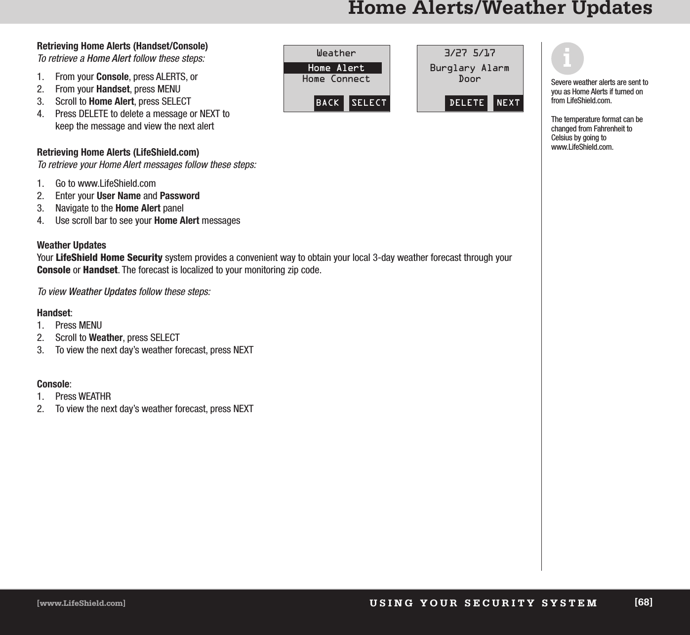 USING YOUR SECURITY SYSTEM[www.LifeShield.com] [68]Home Alerts/Weather UpdatesRetrieving Home Alerts (LifeShield.com)To retrieve your Home Alert messages follow these steps:1. Go to www.LifeShield.com 2. Enter your User Name and Password3. Navigate to the Home Alert panel4. Use scroll bar to see your Home Alert messagesWeather UpdatesYour LifeShield Home Security system provides a convenient way to obtain your local 3-day weather forecast through yourConsole or Handset. The forecast is localized to your monitoring zip code. To view Weather Updates follow these steps: Handset:1. Press MENU2. Scroll to Weather, press SELECT3. To view the next day’s weather forecast, press NEXTConsole:1. Press WEATHR2. To view the next day’s weather forecast, press NEXTiSevere weather alerts are sent toyou as Home Alerts if turned onfrom LifeShield.com.The temperature format can bechanged from Fahrenheit to Celsius by going to www.LifeShield.com.Retrieving Home Alerts (Handset/Console)To retrieve a Home Alert follow these steps:1. From your Console, press ALERTS, or 2. From your Handset, press MENU3. Scroll to Home Alert, press SELECT4. Press DELETE to delete a message or NEXT tokeep the message and view the next alertBACK  SELECTWeatherHome AlertHome ConnectDELETE  NEXT3/27 5/17Burglary AlarmDoor