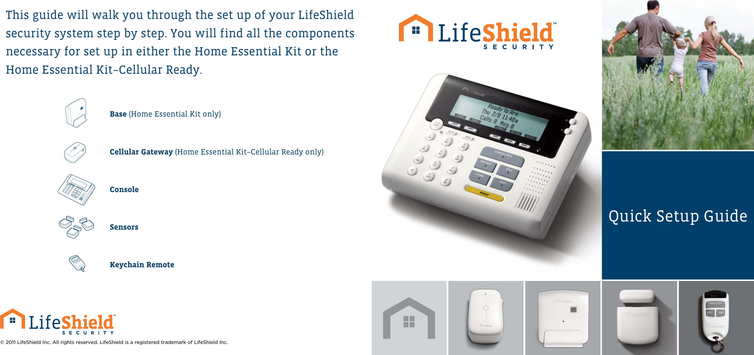 This guide will walk you through the set up of your LifeShield security system step by step. You will find all the components necessary for set up in either the Home Essential Kit or the Home Essential Kit–Cellular Ready.Base (Home Essential Kit only)Cellular Gateway (Home Essential Kit –Cellular Ready only)ConsoleSensorsKeychain Remote© 2011 LifeShield Inc. All rights reserved. LifeShield is a registered trademark of LifeShield Inc.Quick Setup Guide