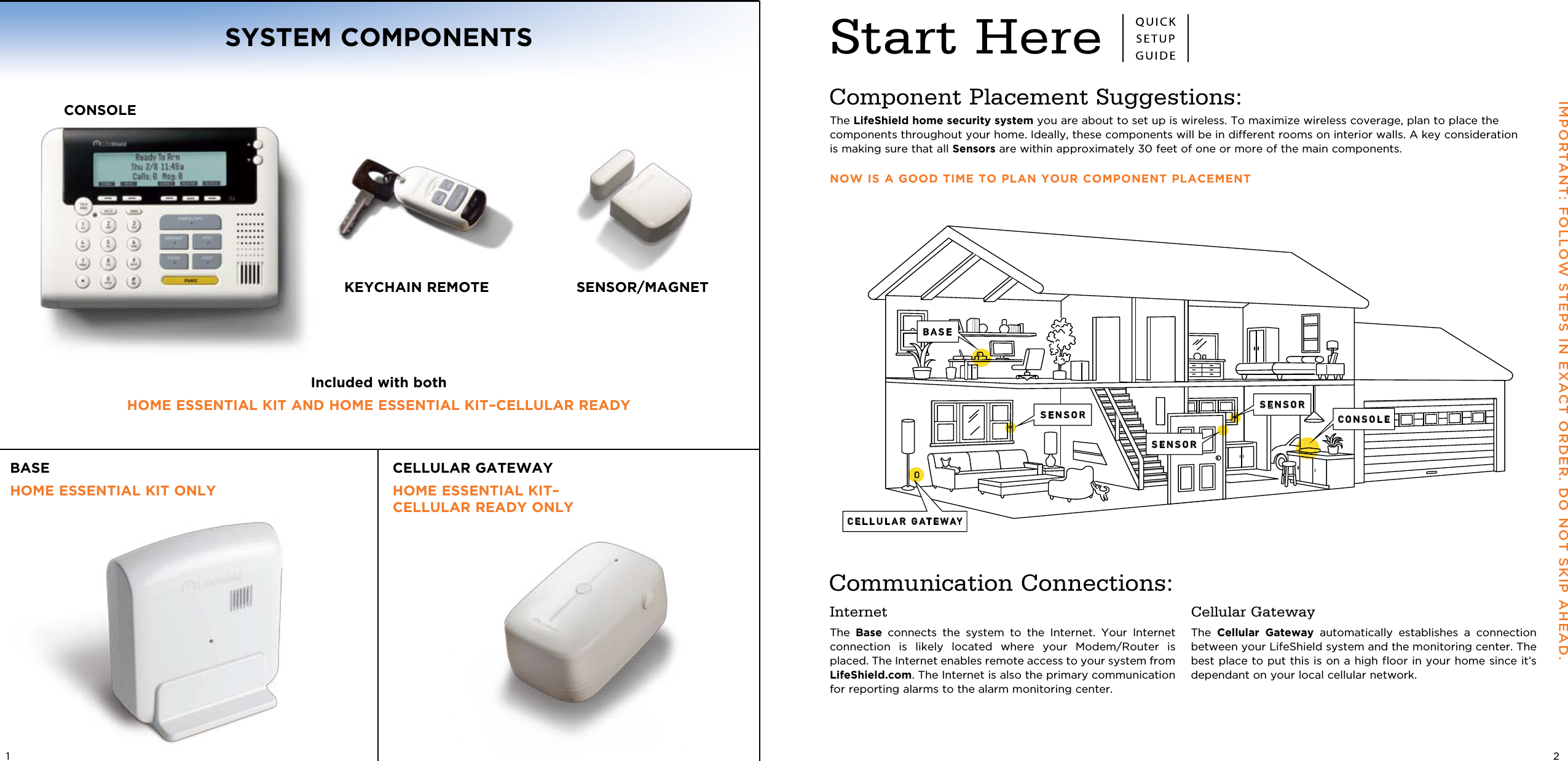 Start HereCELLULAR GATEWAYSENSOR CONSOLESENSORSENSORBASEIMPORTANT: FOLLOW STEPS IN EXACT ORDER. DO NOT SKIP AHEAD. Component Placement Suggestions:The LifeShield home security system you are about to set up is wireless. To maximize wireless coverage, plan to place the  components throughout your home. Ideally, these components will be in different rooms on interior walls. A key consideration is making sure that all Sensors are within approximately 30 feet of one or more of the main components.NOW IS A GOOD TIME TO PLAN YOUR COMPONENT PLACEMENTInternetThe  Base  connects  the  system  to  the  Internet.  Your  Internet connection  is  likely  located  where  your  Modem/Router  is placed. The Internet enables remote access to your system from LifeShield.com. The Internet is also the primary communication for reporting alarms to the alarm monitoring center.Cellular GatewayThe  Cellular  Gateway  automatically  establishes  a  connection between your LifeShield system and the monitoring center. The best place to put this is on a high floor in your home since it’s dependant on your local cellular network.Communication Connections:21KEYCHAIN REMOTE SENSOR/MAGNETSYSTEM COMPONENTSIncluded with bothHOME ESSENTIAL KIT AND HOME ESSENTIAL KIT –CELLULAR READYBASE HOME ESSENTIAL KIT ONLYCELLULAR GATEWAY HOME ESSENTIAL KIT– CELLULAR READY ONLYCONSOLE