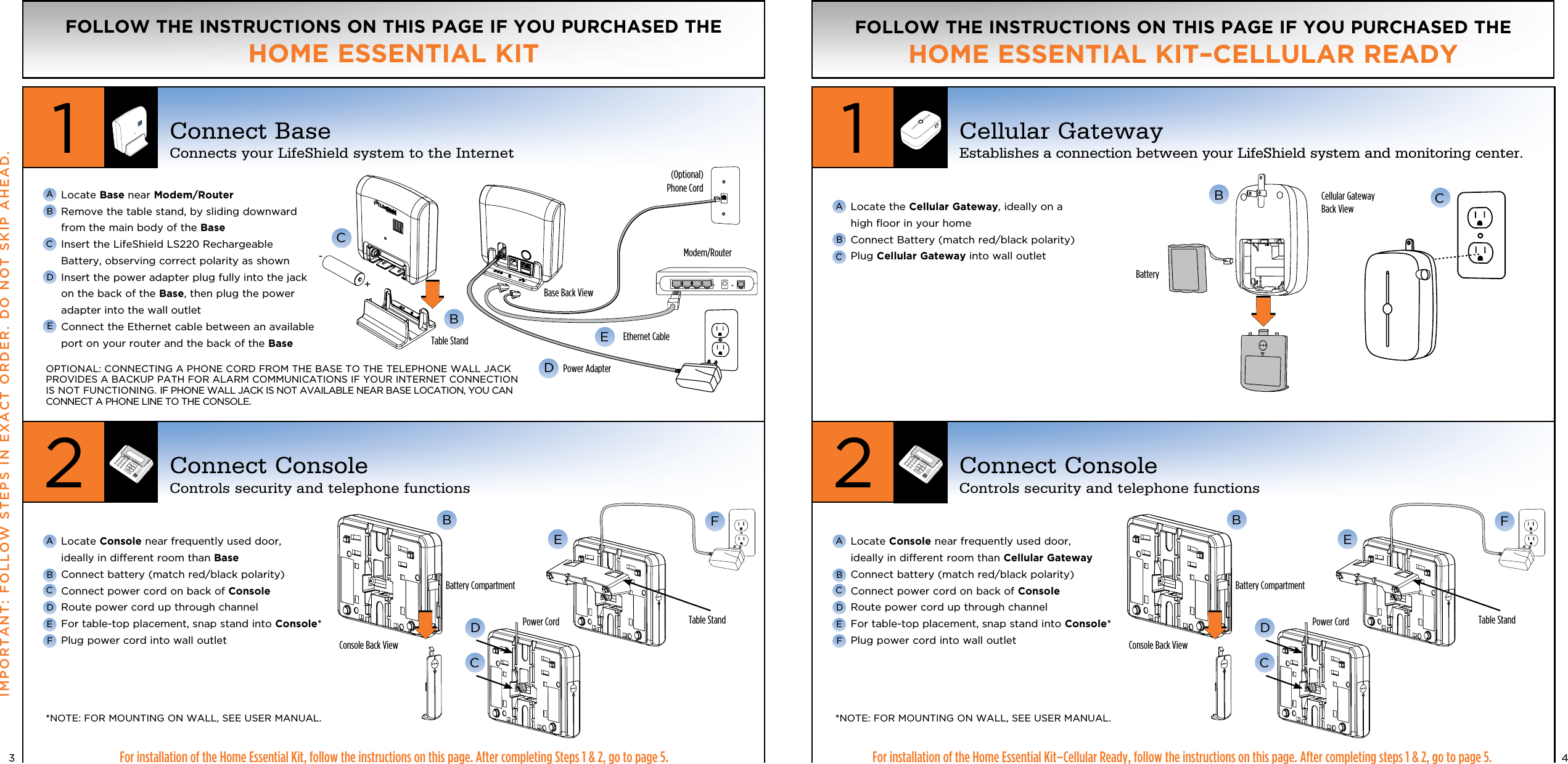   Locate Base near Modem/Router   Remove the table stand, by sliding downward from the main body of the Base  Insert the LifeShield LS220 Rechargeable Battery, observing correct polarity as shown  Insert the power adapter plug fully into the jack on the back of the Base, then plug the power adapter into the wall outlet  Connect the Ethernet cable between an available port on your router and the back of the Base4CBFor installation of the Home Essential Kit, follow the instructions on this page. After completing Steps 1 &amp; 2, go to page 5.IMPORTANT: FOLLOW STEPS IN EXACT ORDER. DO NOT SKIP AHEAD.   Locate Console near frequently used door,  ideally in different room than Base  Connect battery (match red/black polarity)  Connect power cord on back of Console  Route power cord up through channel  For table-top placement, snap stand into Console* Plug power cord into wall outlet AABBCCDDEEF3FOLLOW THE INSTRUCTIONS ON THIS PAGE IF YOU PURCHASED THE HOME ESSENTIAL KIT12Connect BaseConnects your LifeShield system to the InternetConnect ConsoleControls security and telephone functionsC CBF FE ED DConsole Back ViewTable Stand  Table Stand BED(Optional) Phone CordBase Back ViewPower AdapterEthernet CableModem/RouterTable StandCellular Gateway Back ViewCFor installation of the Home Essential Kit–Cellular Ready, follow the instructions on this page. After completing steps 1 &amp; 2, go to page 5.   Locate the Cellular Gateway, ideally on a  high ﬂoor in your home   Connect Battery (match red/black polarity) Plug Cellular Gateway into wall outlet   Locate Console near frequently used door,  ideally in different room than Cellular Gateway  Connect battery (match red/black polarity)  Connect power cord on back of Console  Route power cord up through channel  For table-top placement, snap stand into Console* Plug power cord into wall outlet AABBCCDEFOPTIONAL: CONNECTING A PHONE CORD FROM THE BASE TO THE TELEPHONE WALL JACK PROVIDES A BACKUP PATH FOR ALARM COMMUNICATIONS IF YOUR INTERNET CONNECTION IS NOT FUNCTIONING. IF PHONE WALL JACK IS NOT AVAILABLE NEAR BASE LOCATION, YOU CAN CONNECT A PHONE LINE TO THE CONSOLE.*NOTE:  FOR MOUNTING ON WALL, SEE USER MANUAL. *NOTE:  FOR MOUNTING ON WALL, SEE USER MANUAL.FOLLOW THE INSTRUCTIONS ON THIS PAGE IF YOU PURCHASED THE HOME ESSENTIAL KIT–CELLULAR READY12Cellular GatewayEstablishes a connection between your LifeShield system and monitoring center.Connect ConsoleControls security and telephone functionsBConsole Back View+-Battery Compartment Battery CompartmentBatteryPower Cord Power Cord