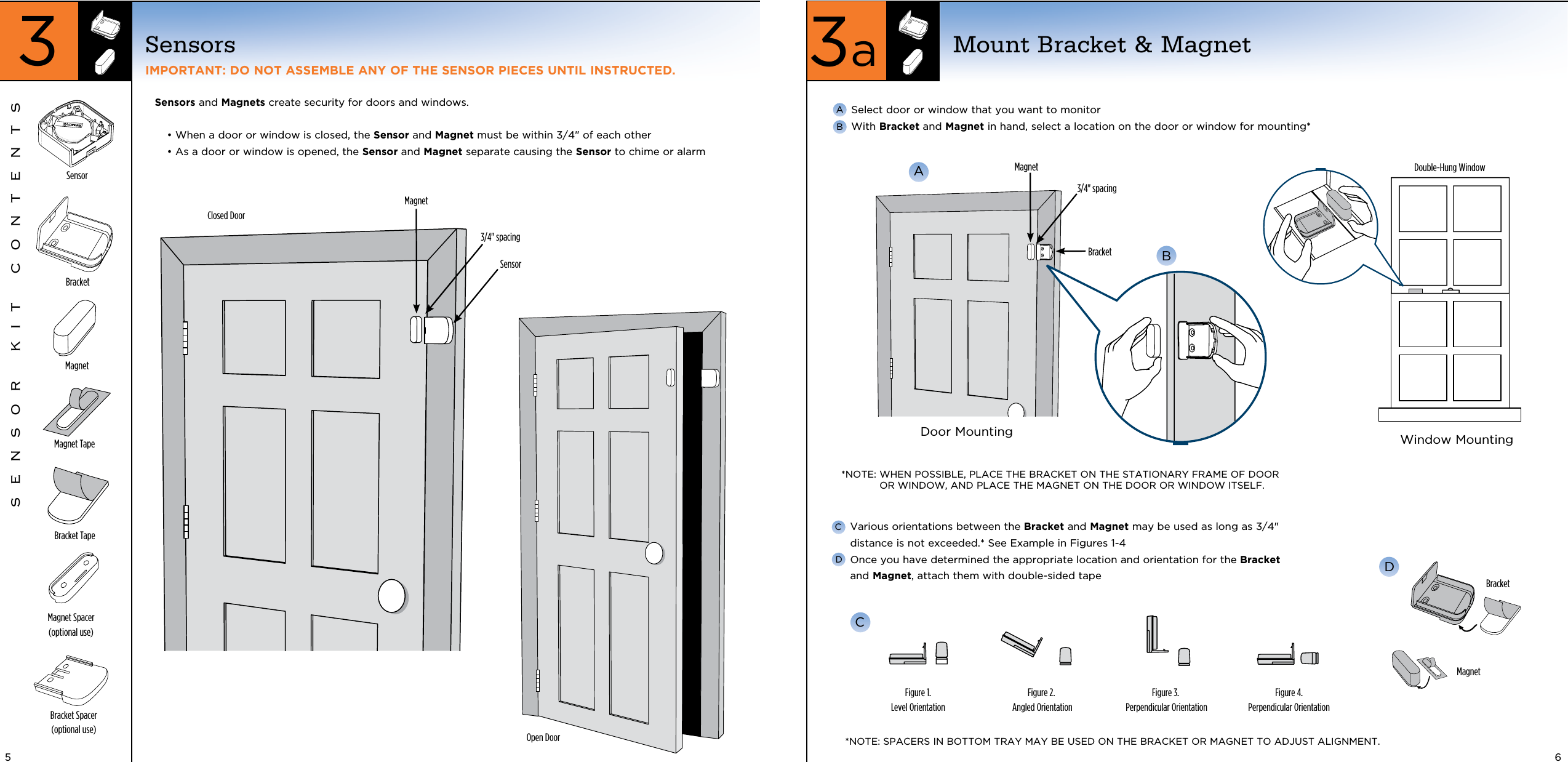 Closed DoorOpen DoorSensors and Magnets create security for doors and windows.•  When a door or window is closed, the Sensor and Magnet must be within 3/4&quot; of each other •  As a door or window is opened, the Sensor and Magnet separate causing the Sensor to chime or alarm SensorsIMPORTANT: DO NOT ASSEMBLE ANY OF THE SENSOR PIECES UNTIL INSTRUCTED.SensorBracket Tape BracketMagnetMagnet Tape Magnet Spacer (optional use)Bracket Spacer (optional use)SENSOR KIT CONTENTS3/4&quot; spacingSensorMagnet  Select door or window that you want to monitor  With Bracket and Magnet in hand, select a location on the door or window for mounting*  ABA*NOTE:  WHEN POSSIBLE, PLACE THE BRACKET ON THE STATIONARY FRAME OF DOOR OR WINDOW, AND PLACE THE MAGNET ON THE DOOR OR WINDOW ITSELF.BracketMagnet Double-Hung WindowDoor Mounting Window Mounting3/4&quot; spacingFigure 1.Level OrientationFigure 2. Angled OrientationFigure 3. Perpendicular OrientationBracketMagnetDFigure 4.Perpendicular Orientation*NOTE: SPACERS IN BOTTOM TRAY MAY BE USED ON THE BRACKET OR MAGNET TO ADJUST ALIGNMENT.C  Various orientations between the Bracket and Magnet may be used as long as 3/4&quot; distance is not exceeded.* See Example in Figures 1-4  Once you have determined the appropriate location and orientation for the Bracket and Magnet, attach them with double-sided tapeCDMount Bracket &amp; Magnet3aB5 63