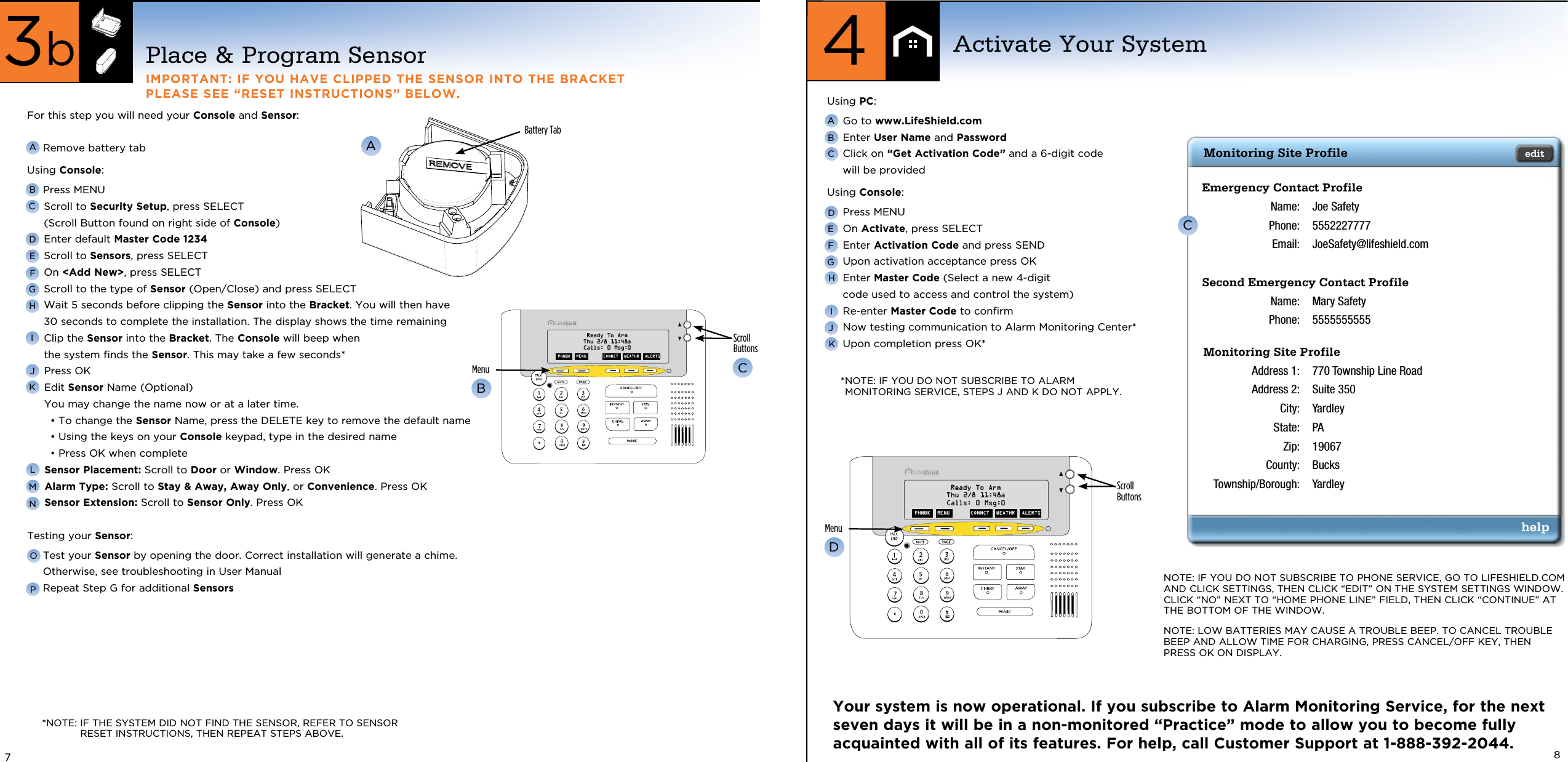 For this step you will need your Console and Sensor:   Remove battery tab Using Console: Press MENU   Scroll to Security Setup, press SELECT  (Scroll Button found on right side of Console) Enter default Master Code 1234 Scroll to Sensors, press SELECT On &lt;Add New&gt;, press SELECT Scroll to the type of Sensor (Open/Close) and press SELECT  Wait 5 seconds before clipping the Sensor into the Bracket. You will then have  30 seconds to complete the installation. The display shows the time remaining  Clip the Sensor into the Bracket. The Console will beep when  the system finds the Sensor. This may take a few seconds* Press OK  Edit Sensor Name (Optional) You may change the name now or at a later time.•  To change the Sensor Name, press the DELETE key to remove the default name•  Using the keys on your Console keypad, type in the desired name• Press OK when complete Sensor Placement: Scroll to Door or Window. Press OK Alarm Type: Scroll to Stay &amp; Away, Away Only, or Convenience. Press OK Sensor Extension: Scroll to Sensor Only. Press OKTesting your Sensor:  Test your Sensor by opening the door. Correct installation will generate a chime. Otherwise, see troubleshooting in User Manual Repeat Step G for additional SensorsPlace &amp; Program SensorIMPORTANT: IF YOU HAVE CLIPPED THE SENSOR INTO THE BRACKET  PLEASE SEE “RESET INSTRUCTIONS” BELOW.Activate Your System4ABCHDEFGJKIABattery TabBCDEFGHIJKLMNNOTE: IF YOU DO NOT SUBSCRIBE TO PHONE SERVICE, GO TO LIFESHIELD.COM AND CLICK SETTINGS, THEN CLICK “EDIT” ON THE SYSTEM SETTINGS WINDOW. CLICK “NO” NEXT TO “HOME PHONE LINE” FIELD, THEN CLICK “CONTINUE” AT THE BOTTOM OF THE WINDOW.NOTE: LOW BATTERIES MAY CAUSE A TROUBLE BEEP. TO CANCEL TROUBLE BEEP AND ALLOW TIME FOR CHARGING, PRESS CANCEL/OFF KEY, THEN  PRESS OK ON DISPLAY.CYour system is now operational. If you subscribe to Alarm Monitoring Service, for the next seven days it will be in a non-monitored “Practice” mode to allow you to become fully acquainted with all of its features. For help, call Customer Support at 1-888-392-2044.* NOTE: IF YOU DO NOT SUBSCRIBE TO ALARM MONITORING SERVICE, STEPS J AND K DO NOT APPLY.7OP83bAScrollButtonsMenuBCScrollButtonsMenuD*NOTE:  IF THE SYSTEM DID NOT FIND THE SENSOR, REFER TO SENSOR RESET INSTRUCTIONS, THEN REPEAT STEPS ABOVE.Using PC:  Go to www.LifeShield.com  Enter User Name and Password  Click on “Get Activation Code” and a 6-digit code  will be providedUsing Console:  Press MENU   On Activate, press SELECT  Enter Activation Code and press SEND  Upon activation acceptance press OK  Enter Master Code (Select a new 4-digit  code used to access and control the system)  Re-enter Master Code to conﬁrm  Now testing communication to Alarm Monitoring Center* Upon completion press OK*PHNBK   MENU CONNCT   WEATHR  ALERTSReady To ArmThu 2/8 11:48aCalls: 0 Msg:0PHNBK   MENU CONNCT   WEATHR  ALERTSReady To ArmThu 2/8 11:48aCalls: 0 Msg:0Emergency Contact Profile Name:  Joe Safety  Phone:  5552227777  Email:  JoeSafety@lifeshield.comSecond Emergency Contact Profile Name:  Mary Safety  Phone:  5555555555Monitoring Site Profile Address 1:  770 Township Line Road  Address 2:  Suite 350  City:  Yardley  State:  PA  Zip:  19067  County:  Bucks  Township/Borough:  YardleyMonitoring Site Profile edithelp