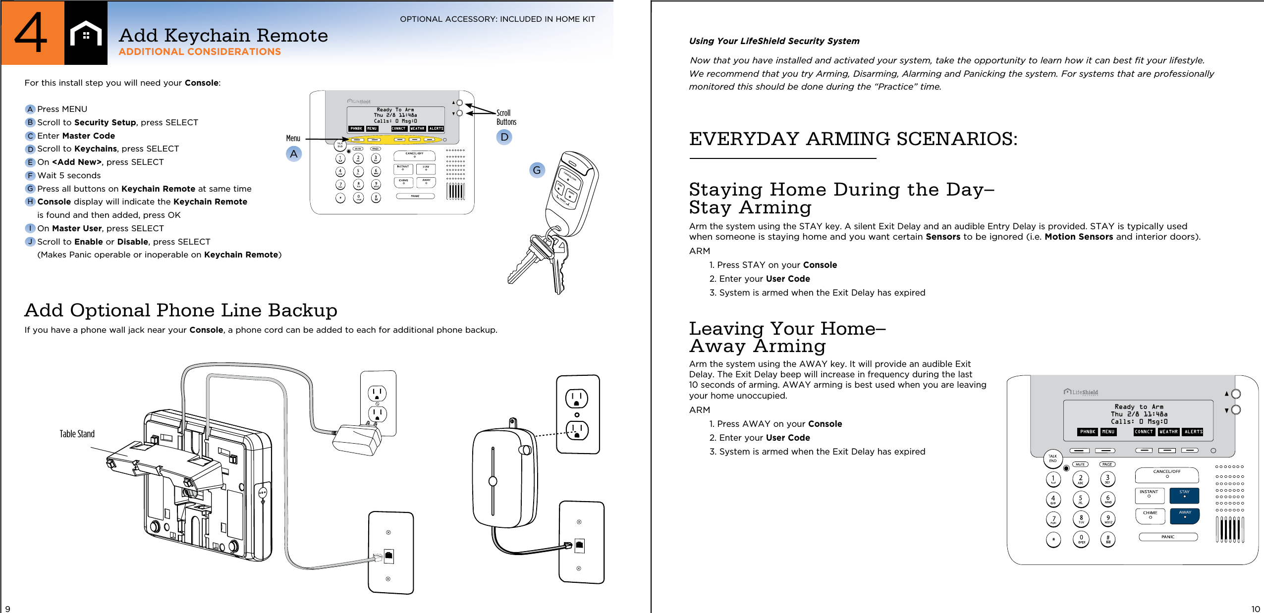 EVERYDAY ARMING SCENARIOS:Staying Home During the Day–  Stay ArmingArm the system using the STAY key. A silent Exit Delay and an audible Entry Delay is provided. STAY is typically used when someone is staying home and you want certain Sensors to be ignored (i.e. Motion Sensors and interior doors).ARM  1.  Press STAY on your Console  2. Enter your User Code   3.  System is armed when the Exit Delay has expired Leaving Your Home–  Away ArmingArm the system using the AWAY key. It will provide an audible Exit Delay. The Exit Delay beep will increase in frequency during the last 10 seconds of arming. AWAY arming is best used when you are leaving  your home unoccupied. ARM  1.  Press AWAY on your Console  2. Enter your User Code  3.  System is armed when the Exit Delay has expired Using Your LifeShield Security SystemNow that you have installed and activated your system, take the opportunity to learn how it can best ﬁt your lifestyle.  We recommend that you try Arming, Disarming, Alarming and Panicking the system. For systems that are professionally monitored this should be done during the “Practice” time.PHNBK  MENU CONNCT  WEATHR  ALERTSReady to ArmThu 2/8 11:48aCalls: 0 Msg:010ScrollButtonsMenuADPHNBK   MENU CONNCT   WEATHR   ALERTSReady To ArmThu 2/8 11:48aCalls: 0 Msg:0For this install step you will need your Console:  Press MENU  Scroll to Security Setup, press SELECT  Enter Master Code  Scroll to Keychains, press SELECT On &lt;Add New&gt;, press SELECT Wait 5 seconds  Press all buttons on Keychain Remote at same time  Console display will indicate the Keychain Remote is found and then added, press OK On Master User, press SELECT  Scroll to Enable or Disable, press SELECT (Makes Panic operable or inoperable on Keychain Remote)ABCDEFGHGIJIf you have a phone wall jack near your Console, a phone cord can be added to each for additional phone backup.Add Optional Phone Line Backup9Table StandAdd Keychain RemoteADDITIONAL CONSIDERATIONS4OPTIONAL ACCESSORY: INCLUDED IN HOME KIT