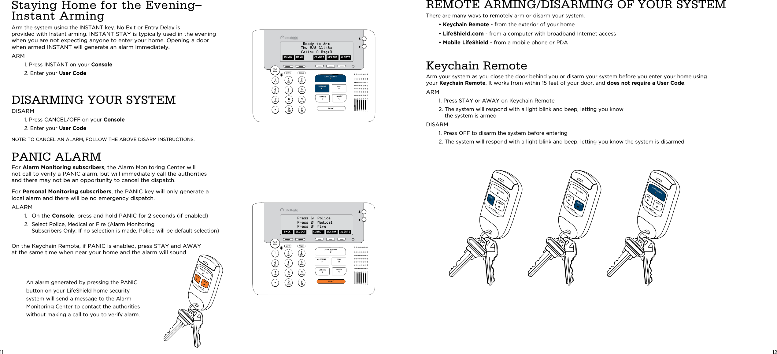 REMOTE ARMING/DISARMING OF YOUR SYSTEMThere are many ways to remotely arm or disarm your system. • Keychain Remote - from the exterior of your home • LifeShield.com - from a computer with broadband Internet access • Mobile LifeShield - from a mobile phone or PDAKeychain Remote Arm your system as you close the door behind you or disarm your system before you enter your home using your Keychain Remote. It works from within 15 feet of your door, and does not require a User Code.ARM  1.  Press STAY or AWAY on Keychain Remote  2.  The system will respond with a light blink and beep, letting you know the system is armed DISARM  1.  Press OFF to disarm the system before entering  2.  The system will respond with a light blink and beep, letting you know the system is disarmed12Staying Home for the Evening– Instant Arming Arm the system using the INSTANT key. No Exit or Entry Delay is  provided with Instant arming. INSTANT STAY is typically used in the evening when you are not expecting anyone to enter your home. Opening a door when armed INSTANT will generate an alarm immediately.ARM   1.  Press INSTANT on your Console  2. Enter your User Code DISARMING YOUR SYSTEMDISARM  1.  Press CANCEL/OFF on your Console  2. Enter your User Code NOTE: TO CANCEL AN ALARM, FOLLOW THE ABOVE DISARM INSTRUCTIONS.PANIC ALARMFor Alarm Monitoring subscribers, the Alarm Monitoring Center will not call to verify a PANIC alarm, but will immediately call the authorities  and there may not be an opportunity to cancel the dispatch. For Personal Monitoring subscribers, the PANIC key will only generate a local alarm and there will be no emergency dispatch.ALARM  1.   On the Console, press and hold PANIC for 2 seconds (if enabled)   2.   Select Police, Medical or Fire (Alarm Monitoring  Subscribers Only: If no selection is made, Police will be default selection)On the Keychain Remote, if PANIC is enabled, press STAY and AWAY  at the same time when near your home and the alarm will sound.PHNBK  MENU CONNCT  WEATHR  ALERTSReady to ArmThu 2/8 11:48aCalls: 0 Msg:0BACK CONNCT  WEATHR  ALERTSPress 1: PolicePress 2: MedicalPress 3: FireSELECTAn alarm generated by pressing the PANIC  button on your LifeShield home security system will send a message to the Alarm Monitoring Center to contact the authorities without making a call to you to verify alarm.11