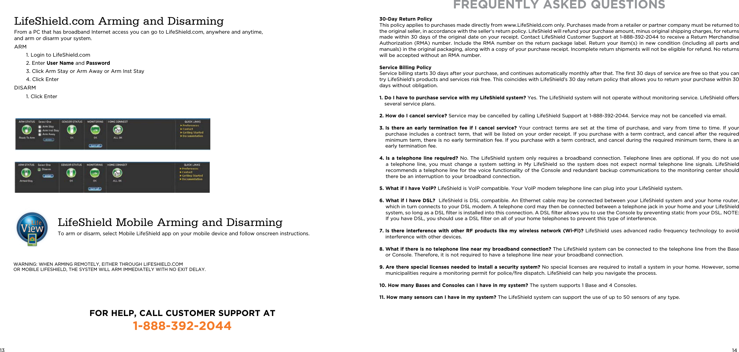 WARNING: WHEN ARMING REMOTELY, EITHER THROUGH LIFESHIELD.COM  OR MOBILE LIFESHIELD, THE SYSTEM WILL ARM IMMEDIATELY WITH NO EXIT DELAY.LifeShield.com Arming and DisarmingFrom a PC that has broadband Internet access you can go to LifeShield.com, anywhere and anytime, and arm or disarm your system.ARM  1. Login to LifeShield.com  2. Enter User Name and Password   3.  Click Arm Stay or Arm Away or Arm Inst Stay  4. Click EnterDISARM   1. Click Enter LifeShield Mobile Arming and DisarmingTo arm or disarm, select Mobile LifeShield app on your mobile device and follow onscreen instructions.FREQUENTLY ASKED QUESTIONS30-Day Return PolicyThis policy applies to purchases made directly from www.LifeShield.com only. Purchases made from a retailer or partner company must be returned to the original seller, in accordance with the seller’s return policy. LifeShield will refund your purchase amount, minus original shipping charges, for returns made within 30 days of the original date on your receipt. Contact LifeShield Customer Support at 1-888-392-2044 to receive a Return Merchandise Authorization (RMA) number.  Include  the RMA number on  the  return  package label. Return  your  item(s)  in new condition  (including  all  parts and manuals) in the original packaging, along with a copy of your purchase receipt. Incomplete return shipments will not be eligible for refund. No returns will be accepted without an RMA number.Service Billing PolicyService billing starts 30 days after your purchase, and continues automatically monthly after that. The ﬁrst 30 days of service are free so that you can try LifeShield’s products and services risk free. This coincides with LifeShield’s 30 day return policy that allows you to return your purchase within 30 days without obligation.1.  Do I have to purchase service with my LifeShield system? Yes. The LifeShield system will not operate without monitoring service. LifeShield offers several service plans.2.  How do I cancel service?  Service may be cancelled by calling LifeShield Support at 1-888-392-2044. Service may not be cancelled via email.3.  Is  there  an  early  termination  fee  if  I  cancel  service?  Your  contract  terms  are  set  at  the  time  of  purchase,  and  vary  from  time  to  time.  If  your purchase includes a contract term, that will be listed on your order receipt. If you purchase with a term  contract,  and  cancel  after  the  required minimum term, there is no early termination fee. If you purchase with a term contract, and cancel during the required minimum term, there is an early termination fee.4.  Is a  telephone  line required?  No.  The LifeShield  system  only requires  a  broadband connection.  Telephone  lines are  optional.  If you  do  not use a  telephone  line,  you  must  change  a  system  setting  in  My  LifeShield  so  the  system  does  not  expect  normal  telephone  line  signals.  LifeShield recommends a telephone line for the voice functionality of the Console and redundant backup communications to the monitoring center should there be an interruption to your broadband connection.5.  What if I have VoIP?  LifeShield is VoIP compatible. Your VoIP modem telephone line can plug into your LifeShield system.6.  What if I have DSL?  LifeShield is DSL compatible. An Ethernet cable may be connected between your LifeShield system and your home router, which in turn connects to your DSL modem. A telephone cord may then be connected between a telephone jack in your home and your LifeShield system, so long as a DSL ﬁlter is installed into this connection. A DSL ﬁlter allows you to use the Console by preventing static from your DSL. NOTE: If you have DSL, you should use a DSL ﬁlter on all of your home telephones to prevent this type of interference.7.  Is there interference with other RF products like my wireless network (Wi-Fi)? LifeShield uses advanced radio frequency technology to avoid interference with other devices.8.  What if there is no telephone line near my broadband connection? The LifeShield system can be connected to the telephone line from the Base or Console. Therefore, it is not required to have a telephone line near your broadband connection.9.  Are there special licenses needed to install a security system? No special licenses are required to install a system in your home. However, some municipalities require a monitoring permit for police/ﬁre dispatch. LifeShield can help you navigate the process.10.  How many Bases and Consoles can I have in my system? The system supports 1 Base and 4 Consoles.11.  How many sensors can I have in my system? The LifeShield system can support the use of up to 50 sensors of any type.13 14FOR HELP, CALL CUSTOMER SUPPORT AT1-888-392-2044