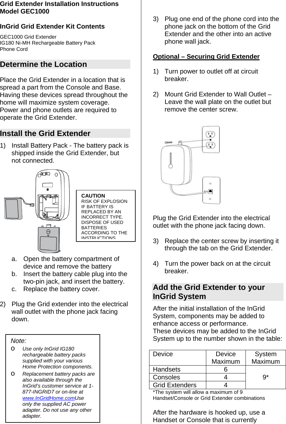 Grid Extender Installation Instructions Model GEC1000  InGrid Grid Extender Kit Contents GEC1000 Grid Extender IG180 Ni-MH Rechargeable Battery Pack Phone Cord  Determine the Location  Place the Grid Extender in a location that is spread a part from the Console and Base.  Having these devices spread throughout the home will maximize system coverage.  Power and phone outlets are required to operate the Grid Extender.   Install the Grid Extender 1)  Install Battery Pack - The battery pack is shipped inside the Grid Extender, but not connected.    a.  Open the battery compartment of device and remove the battery  b.  Insert the battery cable plug into the two-pin jack, and insert the battery.  c.  Replace the battery cover.  2)  Plug the Grid extender into the electrical wall outlet with the phone jack facing down.                3)  Plug one end of the phone cord into the phone jack on the bottom of the Grid Extender and the other into an active phone wall jack.   Optional – Securing Grid Extender   1)  Turn power to outlet off at circuit breaker. 2)  Mount Grid Extender to Wall Outlet – Leave the wall plate on the outlet but remove the center screw.    CAUTION RISK OF EXPLOSION IF BATTERY IS REPLACED BY AN INCORRECT TYPE.  DISPOSE OF USED BATTERIES ACCORDING TO THE INSTRUCTIONSPlug the Grid Extender into the electrical outlet with the phone jack facing down.   3)  Replace the center screw by inserting it through the tab on the Grid Extender.  4)  Turn the power back on at the circuit breaker.  Add the Grid Extender to your InGrid System After the initial installation of the InGrid System, components may be added to enhance access or performance.   These devices may be added to the InGrid System up to the number shown in the table: Note:  o Use only InGrid IG180 rechargeable battery packs supplied with your various Home Protection components. o Replacement battery packs are also available through the InGrid’s customer service at 1-877-INGRID7 or on-line at www.InGridHome.comUse only the supplied AC power adapter. Do not use any other adapter.  Device Device Maximum  System Maximum Handsets 6  Consoles 4 9* Grid Extenders  4   *The system will allow a maximum of 9 Handset/Console or Grid Extender combinations  After the hardware is hooked up, use a Handset or Console that is currently 