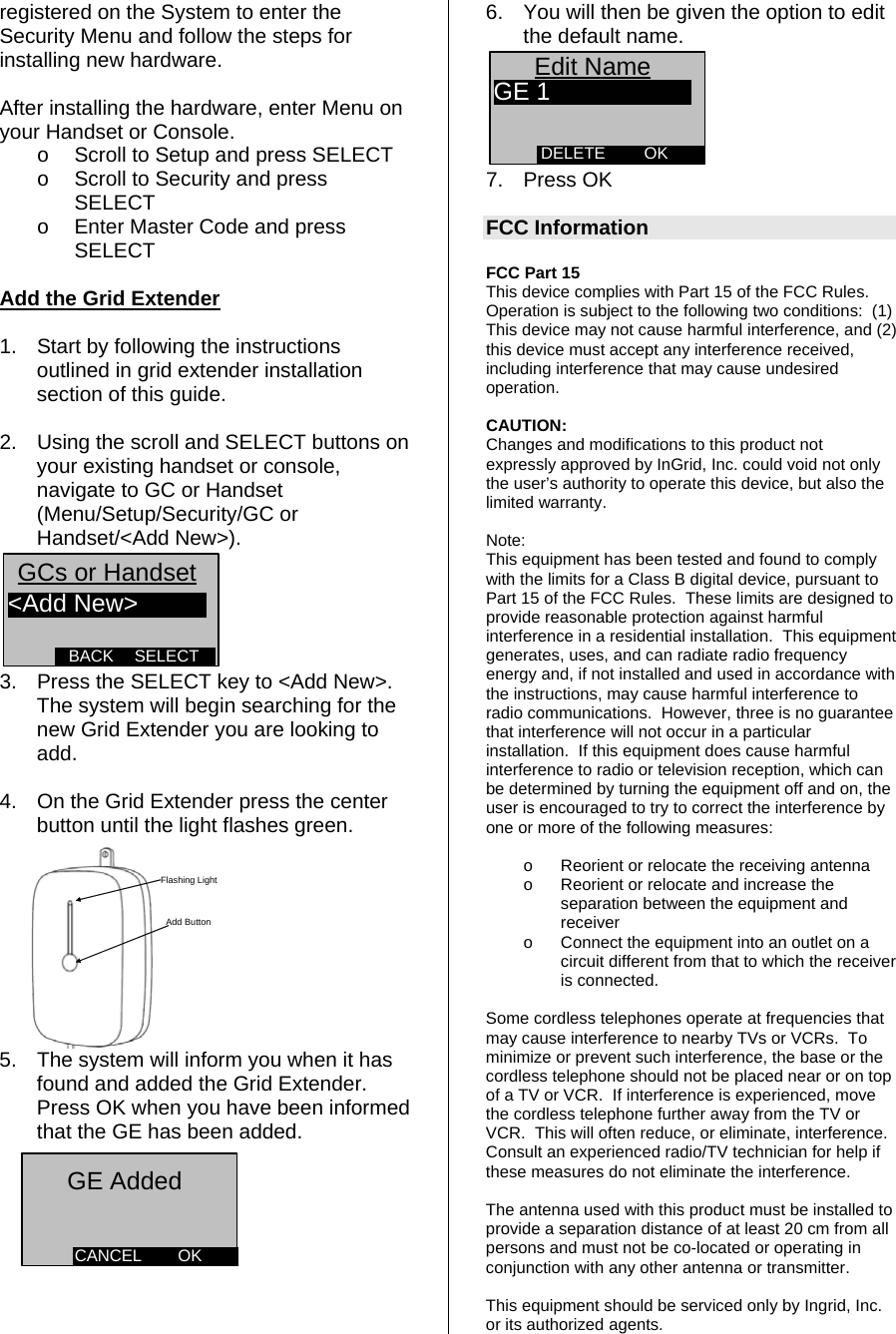 registered on the System to enter the Security Menu and follow the steps for installing new hardware.  After installing the hardware, enter Menu on your Handset or Console. o  Scroll to Setup and press SELECT o  Scroll to Security and press SELECT o  Enter Master Code and press SELECT  Add the Grid Extender  1.  Start by following the instructions outlined in grid extender installation section of this guide.  2.  Using the scroll and SELECT buttons on your existing handset or console, navigate to GC or Handset (Menu/Setup/Security/GC or Handset/&lt;Add New&gt;). SELECTBACK&lt;Add New&gt;GCs or Handset  3.  Press the SELECT key to &lt;Add New&gt;. The system will begin searching for the new Grid Extender you are looking to add.  4.  On the Grid Extender press the center button until the light flashes green.  Add ButtonFlashing Light 5.  The system will inform you when it has found and added the Grid Extender. Press OK when you have been informed that the GE has been added.        6.  You will then be given the option to edit the default name. OKDELETEEdit NameGE 1 7. Press OK  FCC Information  FCC Part 15  This device complies with Part 15 of the FCC Rules.  Operation is subject to the following two conditions:  (1) This device may not cause harmful interference, and (2) this device must accept any interference received, including interference that may cause undesired operation.    CAUTION: Changes and modifications to this product not expressly approved by InGrid, Inc. could void not only the user’s authority to operate this device, but also the limited warranty.   Note: This equipment has been tested and found to comply with the limits for a Class B digital device, pursuant to Part 15 of the FCC Rules.  These limits are designed to provide reasonable protection against harmful interference in a residential installation.  This equipment generates, uses, and can radiate radio frequency energy and, if not installed and used in accordance with the instructions, may cause harmful interference to radio communications.  However, three is no guarantee that interference will not occur in a particular installation.  If this equipment does cause harmful interference to radio or television reception, which can be determined by turning the equipment off and on, the user is encouraged to try to correct the interference by one or more of the following measures:   o  Reorient or relocate the receiving antenna o  Reorient or relocate and increase the separation between the equipment and receiver o  Connect the equipment into an outlet on a circuit different from that to which the receiver is connected.  Some cordless telephones operate at frequencies that may cause interference to nearby TVs or VCRs.  To minimize or prevent such interference, the base or the cordless telephone should not be placed near or on top of a TV or VCR.  If interference is experienced, move the cordless telephone further away from the TV or VCR.  This will often reduce, or eliminate, interference.  Consult an experienced radio/TV technician for help if these measures do not eliminate the interference. OKCANCELGE Added  The antenna used with this product must be installed to provide a separation distance of at least 20 cm from all persons and must not be co-located or operating in conjunction with any other antenna or transmitter.  This equipment should be serviced only by Ingrid, Inc. or its authorized agents. 