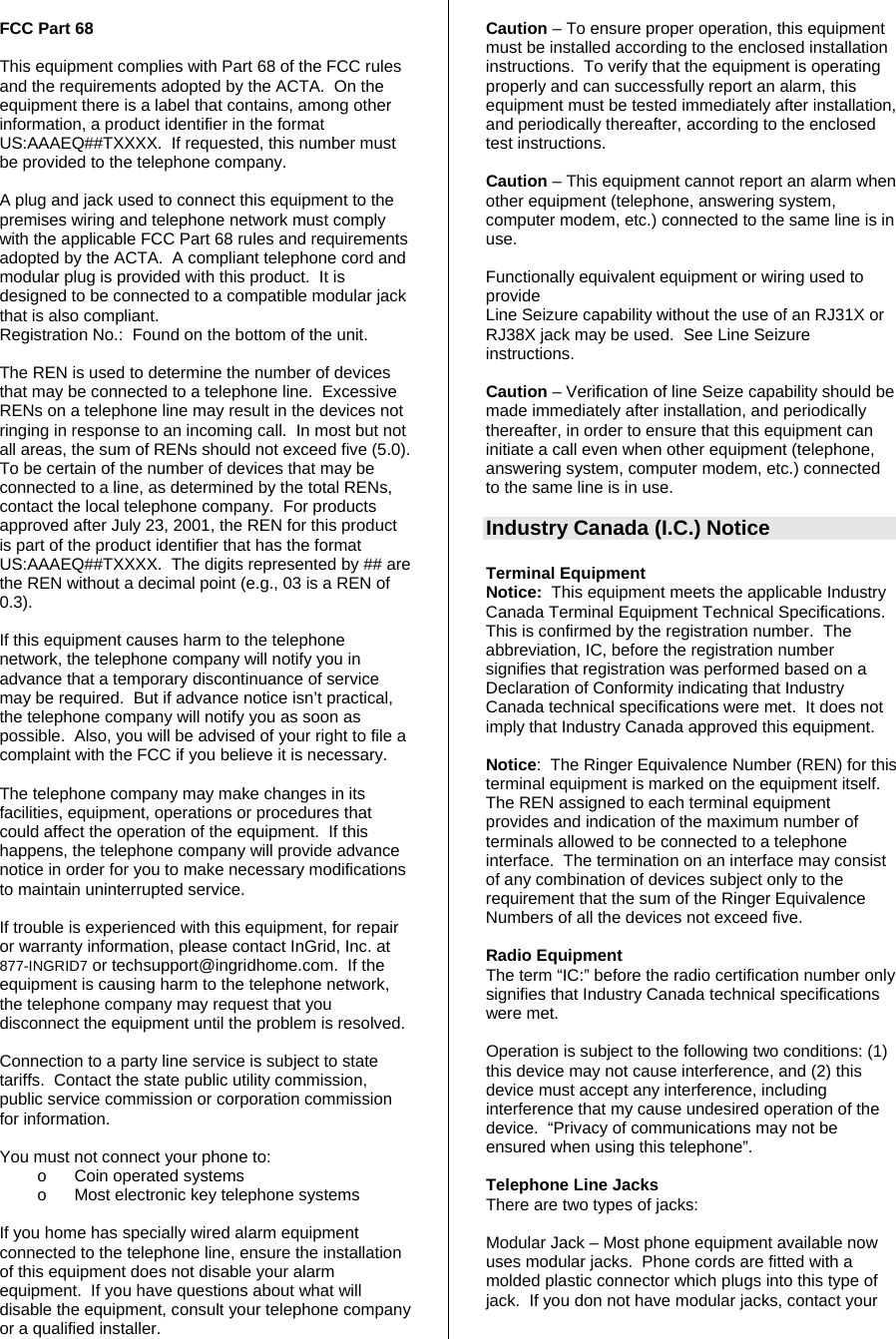  FCC Part 68  This equipment complies with Part 68 of the FCC rules and the requirements adopted by the ACTA.  On the equipment there is a label that contains, among other information, a product identifier in the format US:AAAEQ##TXXXX.  If requested, this number must be provided to the telephone company.  A plug and jack used to connect this equipment to the premises wiring and telephone network must comply with the applicable FCC Part 68 rules and requirements adopted by the ACTA.  A compliant telephone cord and modular plug is provided with this product.  It is designed to be connected to a compatible modular jack that is also compliant. Registration No.:  Found on the bottom of the unit.  The REN is used to determine the number of devices that may be connected to a telephone line.  Excessive RENs on a telephone line may result in the devices not ringing in response to an incoming call.  In most but not all areas, the sum of RENs should not exceed five (5.0).  To be certain of the number of devices that may be connected to a line, as determined by the total RENs, contact the local telephone company.  For products approved after July 23, 2001, the REN for this product is part of the product identifier that has the format US:AAAEQ##TXXXX.  The digits represented by ## are the REN without a decimal point (e.g., 03 is a REN of 0.3).  If this equipment causes harm to the telephone network, the telephone company will notify you in advance that a temporary discontinuance of service may be required.  But if advance notice isn’t practical, the telephone company will notify you as soon as possible.  Also, you will be advised of your right to file a complaint with the FCC if you believe it is necessary.  The telephone company may make changes in its facilities, equipment, operations or procedures that could affect the operation of the equipment.  If this happens, the telephone company will provide advance notice in order for you to make necessary modifications to maintain uninterrupted service.  If trouble is experienced with this equipment, for repair or warranty information, please contact InGrid, Inc. at 877-INGRID7 or techsupport@ingridhome.com.  If the equipment is causing harm to the telephone network, the telephone company may request that you disconnect the equipment until the problem is resolved.   Connection to a party line service is subject to state tariffs.  Contact the state public utility commission, public service commission or corporation commission for information.  You must not connect your phone to: o  Coin operated systems o  Most electronic key telephone systems  If you home has specially wired alarm equipment connected to the telephone line, ensure the installation of this equipment does not disable your alarm equipment.  If you have questions about what will disable the equipment, consult your telephone company or a qualified installer.  Caution – To ensure proper operation, this equipment must be installed according to the enclosed installation instructions.  To verify that the equipment is operating properly and can successfully report an alarm, this equipment must be tested immediately after installation, and periodically thereafter, according to the enclosed test instructions.  Caution – This equipment cannot report an alarm when other equipment (telephone, answering system, computer modem, etc.) connected to the same line is in use.  Functionally equivalent equipment or wiring used to provide  Line Seizure capability without the use of an RJ31X or RJ38X jack may be used.  See Line Seizure instructions.  Caution – Verification of line Seize capability should be made immediately after installation, and periodically thereafter, in order to ensure that this equipment can initiate a call even when other equipment (telephone, answering system, computer modem, etc.) connected to the same line is in use.  Industry Canada (I.C.) Notice  Terminal Equipment Notice:  This equipment meets the applicable Industry Canada Terminal Equipment Technical Specifications.  This is confirmed by the registration number.  The abbreviation, IC, before the registration number signifies that registration was performed based on a Declaration of Conformity indicating that Industry Canada technical specifications were met.  It does not imply that Industry Canada approved this equipment.  Notice:  The Ringer Equivalence Number (REN) for this terminal equipment is marked on the equipment itself.  The REN assigned to each terminal equipment provides and indication of the maximum number of terminals allowed to be connected to a telephone interface.  The termination on an interface may consist of any combination of devices subject only to the requirement that the sum of the Ringer Equivalence Numbers of all the devices not exceed five.  Radio Equipment The term “IC:” before the radio certification number only signifies that Industry Canada technical specifications were met.    Operation is subject to the following two conditions: (1) this device may not cause interference, and (2) this device must accept any interference, including interference that my cause undesired operation of the device.  “Privacy of communications may not be ensured when using this telephone”.   Telephone Line Jacks There are two types of jacks:  Modular Jack – Most phone equipment available now uses modular jacks.  Phone cords are fitted with a molded plastic connector which plugs into this type of jack.  If you don not have modular jacks, contact your 