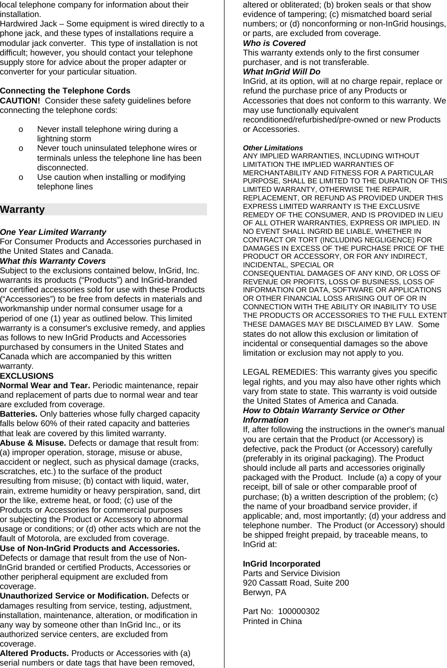 local telephone company for information about their installation. Hardwired Jack – Some equipment is wired directly to a phone jack, and these types of installations require a modular jack converter.  This type of installation is not difficult; however, you should contact your telephone supply store for advice about the proper adapter or converter for your particular situation.  Connecting the Telephone Cords CAUTION!  Consider these safety guidelines before connecting the telephone cords:     o  Never install telephone wiring during a lightning storm o  Never touch uninsulated telephone wires or terminals unless the telephone line has been disconnected. o  Use caution when installing or modifying telephone lines  Warranty  One Year Limited Warranty For Consumer Products and Accessories purchased in the United States and Canada. What this Warranty Covers Subject to the exclusions contained below, InGrid, Inc. warrants its products (“Products”) and InGrid-branded or certified accessories sold for use with these Products (“Accessories”) to be free from defects in materials and workmanship under normal consumer usage for a period of one (1) year as outlined below. This limited warranty is a consumer&apos;s exclusive remedy, and applies as follows to new InGrid Products and Accessories purchased by consumers in the United States and Canada which are accompanied by this written warranty. EXCLUSIONS Normal Wear and Tear. Periodic maintenance, repair and replacement of parts due to normal wear and tear are excluded from coverage. Batteries. Only batteries whose fully charged capacity falls below 60% of their rated capacity and batteries that leak are covered by this limited warranty. Abuse &amp; Misuse. Defects or damage that result from: (a) improper operation, storage, misuse or abuse, accident or neglect, such as physical damage (cracks, scratches, etc.) to the surface of the product resulting from misuse; (b) contact with liquid, water, rain, extreme humidity or heavy perspiration, sand, dirt or the like, extreme heat, or food; (c) use of the Products or Accessories for commercial purposes or subjecting the Product or Accessory to abnormal usage or conditions; or (d) other acts which are not the fault of Motorola, are excluded from coverage. Use of Non-InGrid Products and Accessories. Defects or damage that result from the use of Non-InGrid branded or certified Products, Accessories or other peripheral equipment are excluded from coverage. Unauthorized Service or Modification. Defects or damages resulting from service, testing, adjustment, installation, maintenance, alteration, or modification in any way by someone other than InGrid Inc., or its authorized service centers, are excluded from coverage. Altered Products. Products or Accessories with (a) serial numbers or date tags that have been removed, altered or obliterated; (b) broken seals or that show evidence of tampering; (c) mismatched board serial numbers; or (d) nonconforming or non-InGrid housings, or parts, are excluded from coverage. Who is Covered This warranty extends only to the first consumer purchaser, and is not transferable. What InGrid Will Do InGrid, at its option, will at no charge repair, replace or refund the purchase price of any Products or Accessories that does not conform to this warranty. We may use functionally equivalent reconditioned/refurbished/pre-owned or new Products or Accessories.   Other Limitations ANY IMPLIED WARRANTIES, INCLUDING WITHOUT LIMITATION THE IMPLIED WARRANTIES OF MERCHANTABILITY AND FITNESS FOR A PARTICULAR PURPOSE, SHALL BE LIMITED TO THE DURATION OF THIS LIMITED WARRANTY, OTHERWISE THE REPAIR, REPLACEMENT, OR REFUND AS PROVIDED UNDER THIS EXPRESS LIMITED WARRANTY IS THE EXCLUSIVE REMEDY OF THE CONSUMER, AND IS PROVIDED IN LIEU OF ALL OTHER WARRANTIES, EXPRESS OR IMPLIED. IN NO EVENT SHALL INGRID BE LIABLE, WHETHER IN CONTRACT OR TORT (INCLUDING NEGLIGENCE) FOR DAMAGES IN EXCESS OF THE PURCHASE PRICE OF THE PRODUCT OR ACCESSORY, OR FOR ANY INDIRECT, INCIDENTAL, SPECIAL OR CONSEQUENTIAL DAMAGES OF ANY KIND, OR LOSS OF REVENUE OR PROFITS, LOSS OF BUSINESS, LOSS OF INFORMATION OR DATA, SOFTWARE OR APPLICATIONS OR OTHER FINANCIAL LOSS ARISING OUT OF OR IN CONNECTION WITH THE ABILITY OR INABILITY TO USE THE PRODUCTS OR ACCESSORIES TO THE FULL EXTENT THESE DAMAGES MAY BE DISCLAIMED BY LAW.  Some states do not allow this exclusion or limitation of incidental or consequential damages so the above limitation or exclusion may not apply to you.  LEGAL REMEDIES: This warranty gives you specific legal rights, and you may also have other rights which vary from state to state. This warranty is void outside the United States of America and Canada. How to Obtain Warranty Service or Other Information If, after following the instructions in the owner&apos;s manual you are certain that the Product (or Accessory) is defective, pack the Product (or Accessory) carefully (preferably in its original packaging). The Product should include all parts and accessories originally packaged with the Product.  Include (a) a copy of your receipt, bill of sale or other comparable proof of purchase; (b) a written description of the problem; (c) the name of your broadband service provider, if applicable; and, most importantly; (d) your address and telephone number.  The Product (or Accessory) should be shipped freight prepaid, by traceable means, to InGrid at:  InGrid Incorporated Parts and Service Division 920 Cassatt Road, Suite 200 Berwyn, PA  Part No:  100000302 Printed in China 