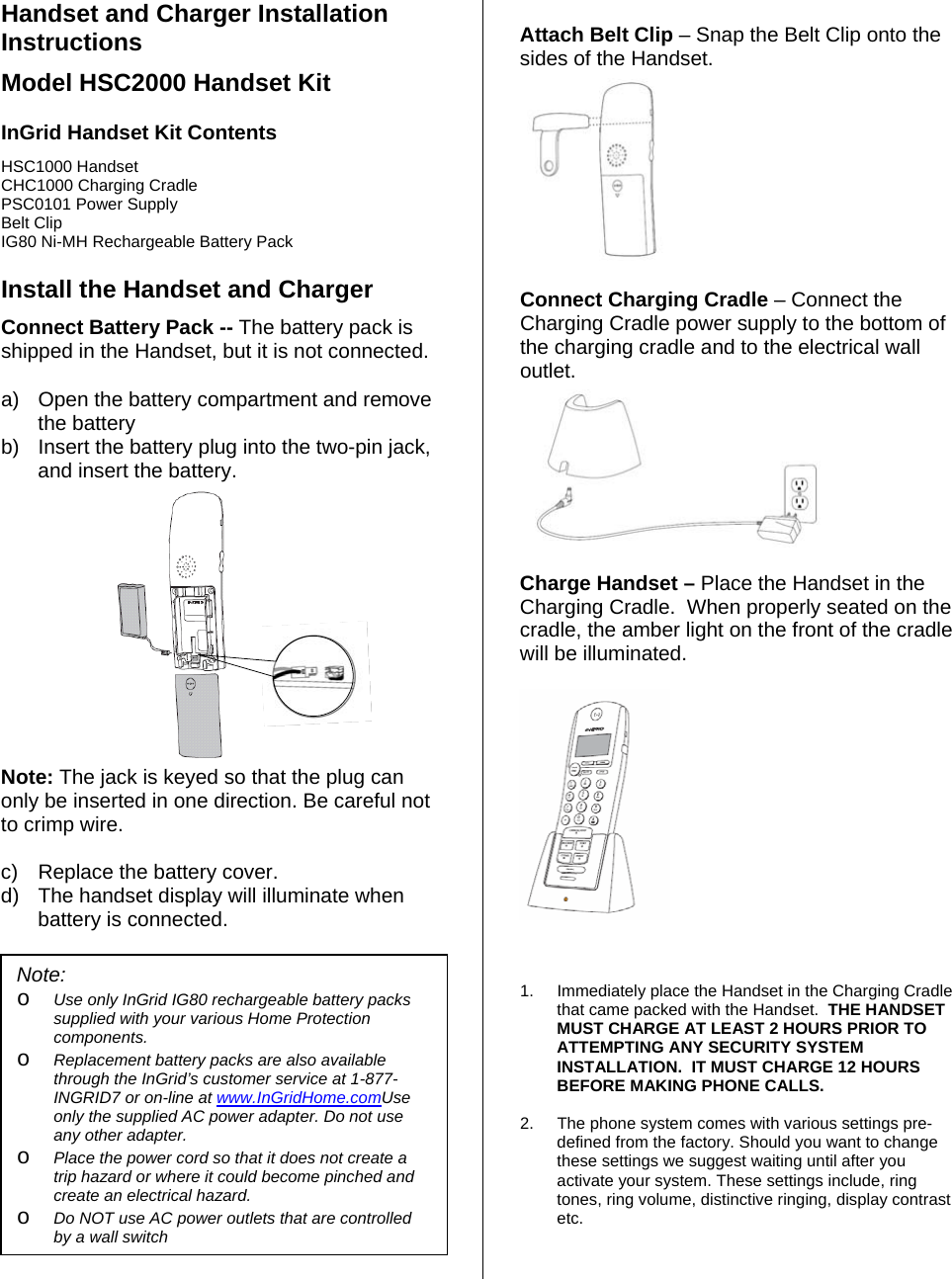 Handset and Charger Installation Instructions Model HSC2000 Handset Kit  InGrid Handset Kit Contents HSC1000 Handset     CHC1000 Charging Cradle PSC0101 Power Supply Belt Clip IG80 Ni-MH Rechargeable Battery Pack   Install the Handset and Charger Connect Battery Pack -- The battery pack is shipped in the Handset, but it is not connected. a)  Open the battery compartment and remove the battery  b)  Insert the battery plug into the two-pin jack, and insert the battery.    Note: The jack is keyed so that the plug can only be inserted in one direction. Be careful not to crimp wire.   c)  Replace the battery cover. d)  The handset display will illuminate when battery is connected.   Attach Belt Clip – Snap the Belt Clip onto the sides of the Handset.    Connect Charging Cradle – Connect the Charging Cradle power supply to the bottom of the charging cradle and to the electrical wall outlet.   Charge Handset – Place the Handset in the Charging Cradle.  When properly seated on the cradle, the amber light on the front of the cradle will be illuminated.               1.  Immediately place the Handset in the Charging Cradle that came packed with the Handset.  THE HANDSET MUST CHARGE AT LEAST 2 HOURS PRIOR TO ATTEMPTING ANY SECURITY SYSTEM INSTALLATION.  IT MUST CHARGE 12 HOURS BEFORE MAKING PHONE CALLS.  2.  The phone system comes with various settings pre-defined from the factory. Should you want to change these settings we suggest waiting until after you activate your system. These settings include, ring tones, ring volume, distinctive ringing, display contrast etc.   Note:  o Use only InGrid IG80 rechargeable battery packs supplied with your various Home Protection components. o Replacement battery packs are also available through the InGrid’s customer service at 1-877-INGRID7 or on-line at www.InGridHome.comUse only the supplied AC power adapter. Do not use any other adapter. o Place the power cord so that it does not create a trip hazard or where it could become pinched and create an electrical hazard. o Do NOT use AC power outlets that are controlled by a wall switch 