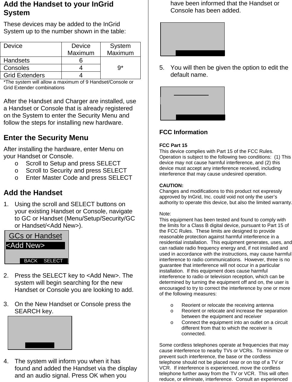Add the Handset to your InGrid System These devices may be added to the InGrid System up to the number shown in the table:  Device Device Maximum  System Maximum Handsets 6  Consoles 4 9* Grid Extenders  4   *The system will allow a maximum of 9 Handset/Console or Grid Extender combinations   After the Handset and Charger are installed, use a Handset or Console that is already registered on the System to enter the Security Menu and follow the steps for installing new hardware.  Enter the Security Menu  After installing the hardware, enter Menu on your Handset or Console. o  Scroll to Setup and press SELECT o  Scroll to Security and press SELECT o  Enter Master Code and press SELECT      Add the Handset  1.  Using the scroll and SELECT buttons on your existing Handset or Console, navigate to GC or Handset (Menu/Setup/Security/GC or Handset/&lt;Add New&gt;). SELECTBACK&lt;Add New&gt;GCs or Handset   2.  Press the SELECT key to &lt;Add New&gt;. The system will begin searching for the new Handset or Console you are looking to add.  3.  On the New Handset or Console press the SEARCH key.    4.  The system will inform you when it has found and added the Handset via the display and an audio signal. Press OK when you have been informed that the Handset or Console has been added.    5.  You will then be given the option to edit the default name.     FCC Information  FCC Part 15  This device complies with Part 15 of the FCC Rules.  Operation is subject to the following two conditions:  (1) This device may not cause harmful interference, and (2) this device must accept any interference received, including interference that may cause undesired operation.    CAUTION: Changes and modifications to this product not expressly approved by InGrid, Inc. could void not only the user’s authority to operate this device, but also the limited warranty.   Note: This equipment has been tested and found to comply with the limits for a Class B digital device, pursuant to Part 15 of the FCC Rules.  These limits are designed to provide reasonable protection against harmful interference in a residential installation.  This equipment generates, uses, and can radiate radio frequency energy and, if not installed and used in accordance with the instructions, may cause harmful interference to radio communications.  However, three is no guarantee that interference will not occur in a particular installation.  If this equipment does cause harmful interference to radio or television reception, which can be determined by turning the equipment off and on, the user is encouraged to try to correct the interference by one or more of the following measures:   o  Reorient or relocate the receiving antenna o  Reorient or relocate and increase the separation between the equipment and receiver o  Connect the equipment into an outlet on a circuit different from that to which the receiver is connected.  Some cordless telephones operate at frequencies that may cause interference to nearby TVs or VCRs.  To minimize or prevent such interference, the base or the cordless telephone should not be placed near or on top of a TV or VCR.  If interference is experienced, move the cordless telephone further away from the TV or VCR.  This will often reduce, or eliminate, interference.  Consult an experienced 