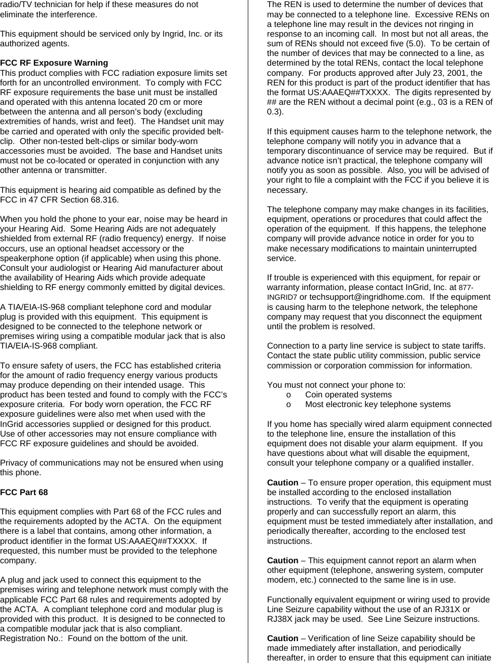 radio/TV technician for help if these measures do not eliminate the interference.  This equipment should be serviced only by Ingrid, Inc. or its authorized agents.  FCC RF Exposure Warning This product complies with FCC radiation exposure limits set forth for an uncontrolled environment.  To comply with FCC RF exposure requirements the base unit must be installed and operated with this antenna located 20 cm or more between the antenna and all person’s body (excluding extremities of hands, wrist and feet).  The Handset unit may be carried and operated with only the specific provided belt-clip.  Other non-tested belt-clips or similar body-worn accessories must be avoided.  The base and Handset units must not be co-located or operated in conjunction with any other antenna or transmitter.  This equipment is hearing aid compatible as defined by the FCC in 47 CFR Section 68.316.  When you hold the phone to your ear, noise may be heard in your Hearing Aid.  Some Hearing Aids are not adequately shielded from external RF (radio frequency) energy.  If noise occurs, use an optional headset accessory or the speakerphone option (if applicable) when using this phone.  Consult your audiologist or Hearing Aid manufacturer about the availability of Hearing Aids which provide adequate shielding to RF energy commonly emitted by digital devices.  A TIA/EIA-IS-968 compliant telephone cord and modular plug is provided with this equipment.  This equipment is designed to be connected to the telephone network or premises wiring using a compatible modular jack that is also TIA/EIA-IS-968 compliant.  To ensure safety of users, the FCC has established criteria for the amount of radio frequency energy various products may produce depending on their intended usage.  This product has been tested and found to comply with the FCC’s exposure criteria.  For body worn operation, the FCC RF exposure guidelines were also met when used with the InGrid accessories supplied or designed for this product.  Use of other accessories may not ensure compliance with FCC RF exposure guidelines and should be avoided.  Privacy of communications may not be ensured when using this phone.  FCC Part 68  This equipment complies with Part 68 of the FCC rules and the requirements adopted by the ACTA.  On the equipment there is a label that contains, among other information, a product identifier in the format US:AAAEQ##TXXXX.  If requested, this number must be provided to the telephone company.  A plug and jack used to connect this equipment to the premises wiring and telephone network must comply with the applicable FCC Part 68 rules and requirements adopted by the ACTA.  A compliant telephone cord and modular plug is provided with this product.  It is designed to be connected to a compatible modular jack that is also compliant. Registration No.:  Found on the bottom of the unit.  The REN is used to determine the number of devices that may be connected to a telephone line.  Excessive RENs on a telephone line may result in the devices not ringing in response to an incoming call.  In most but not all areas, the sum of RENs should not exceed five (5.0).  To be certain of the number of devices that may be connected to a line, as determined by the total RENs, contact the local telephone company.  For products approved after July 23, 2001, the REN for this product is part of the product identifier that has the format US:AAAEQ##TXXXX.  The digits represented by ## are the REN without a decimal point (e.g., 03 is a REN of 0.3).  If this equipment causes harm to the telephone network, the telephone company will notify you in advance that a temporary discontinuance of service may be required.  But if advance notice isn’t practical, the telephone company will notify you as soon as possible.  Also, you will be advised of your right to file a complaint with the FCC if you believe it is necessary.  The telephone company may make changes in its facilities, equipment, operations or procedures that could affect the operation of the equipment.  If this happens, the telephone company will provide advance notice in order for you to make necessary modifications to maintain uninterrupted service.  If trouble is experienced with this equipment, for repair or warranty information, please contact InGrid, Inc. at 877-INGRID7 or techsupport@ingridhome.com.  If the equipment is causing harm to the telephone network, the telephone company may request that you disconnect the equipment until the problem is resolved.   Connection to a party line service is subject to state tariffs.  Contact the state public utility commission, public service commission or corporation commission for information.  You must not connect your phone to: o  Coin operated systems o  Most electronic key telephone systems  If you home has specially wired alarm equipment connected to the telephone line, ensure the installation of this equipment does not disable your alarm equipment.  If you have questions about what will disable the equipment, consult your telephone company or a qualified installer.  Caution – To ensure proper operation, this equipment must be installed according to the enclosed installation instructions.  To verify that the equipment is operating properly and can successfully report an alarm, this equipment must be tested immediately after installation, and periodically thereafter, according to the enclosed test instructions.  Caution – This equipment cannot report an alarm when other equipment (telephone, answering system, computer modem, etc.) connected to the same line is in use.  Functionally equivalent equipment or wiring used to provide  Line Seizure capability without the use of an RJ31X or RJ38X jack may be used.  See Line Seizure instructions.  Caution – Verification of line Seize capability should be made immediately after installation, and periodically thereafter, in order to ensure that this equipment can initiate 