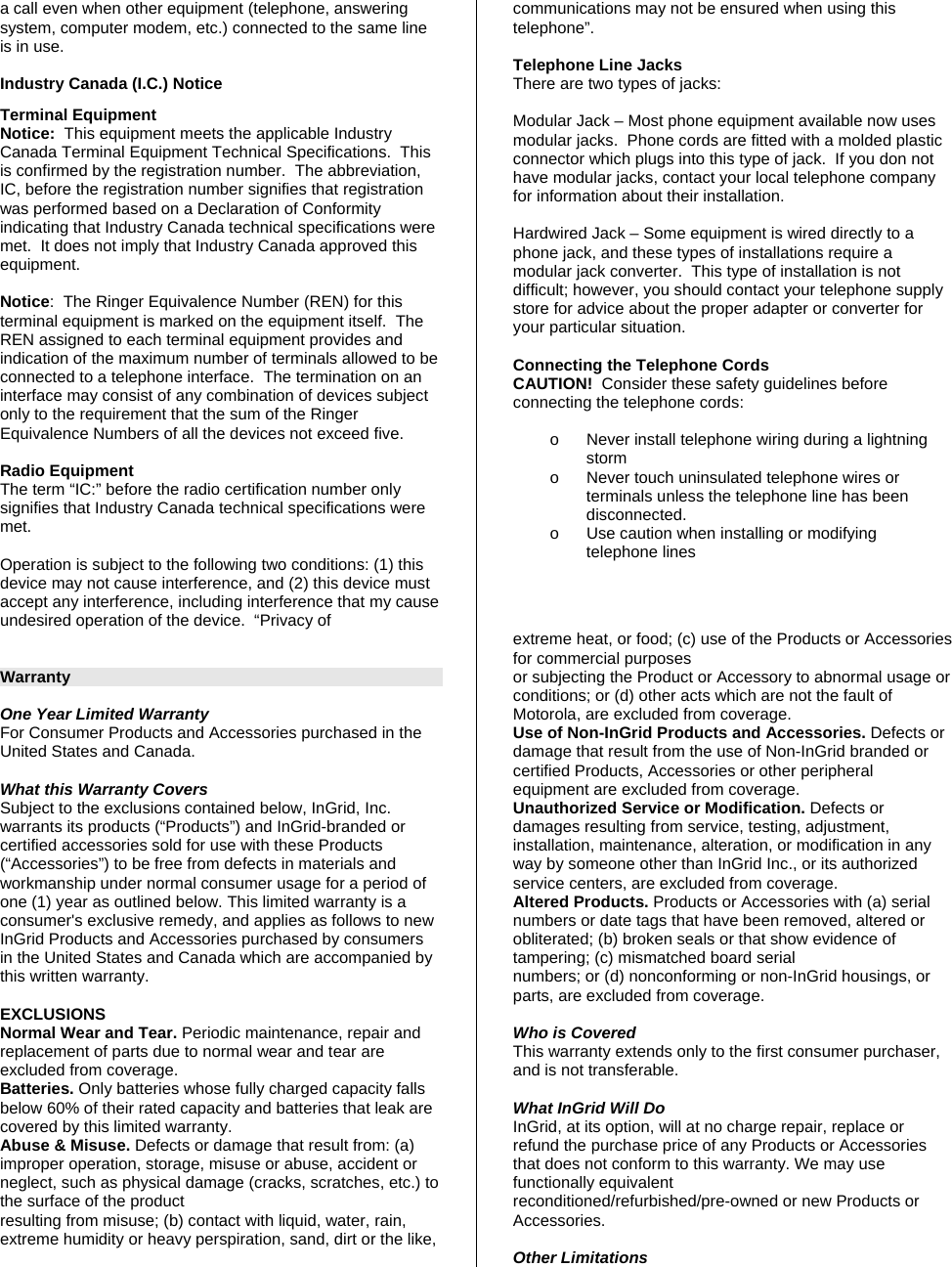 a call even when other equipment (telephone, answering system, computer modem, etc.) connected to the same line is in use.  Industry Canada (I.C.) Notice Terminal Equipment Notice:  This equipment meets the applicable Industry Canada Terminal Equipment Technical Specifications.  This is confirmed by the registration number.  The abbreviation, IC, before the registration number signifies that registration was performed based on a Declaration of Conformity indicating that Industry Canada technical specifications were met.  It does not imply that Industry Canada approved this equipment.  Notice:  The Ringer Equivalence Number (REN) for this terminal equipment is marked on the equipment itself.  The REN assigned to each terminal equipment provides and indication of the maximum number of terminals allowed to be connected to a telephone interface.  The termination on an interface may consist of any combination of devices subject only to the requirement that the sum of the Ringer Equivalence Numbers of all the devices not exceed five.  Radio Equipment The term “IC:” before the radio certification number only signifies that Industry Canada technical specifications were met.    Operation is subject to the following two conditions: (1) this device may not cause interference, and (2) this device must accept any interference, including interference that my cause undesired operation of the device.  “Privacy of communications may not be ensured when using this telephone”.   Telephone Line Jacks There are two types of jacks:  Modular Jack – Most phone equipment available now uses modular jacks.  Phone cords are fitted with a molded plastic connector which plugs into this type of jack.  If you don not have modular jacks, contact your local telephone company for information about their installation.  Hardwired Jack – Some equipment is wired directly to a phone jack, and these types of installations require a modular jack converter.  This type of installation is not difficult; however, you should contact your telephone supply store for advice about the proper adapter or converter for your particular situation.  Connecting the Telephone Cords CAUTION!  Consider these safety guidelines before connecting the telephone cords:    o  Never install telephone wiring during a lightning storm o  Never touch uninsulated telephone wires or terminals unless the telephone line has been disconnected. o  Use caution when installing or modifying telephone lines     Warranty  One Year Limited Warranty For Consumer Products and Accessories purchased in the United States and Canada.  What this Warranty Covers Subject to the exclusions contained below, InGrid, Inc. warrants its products (“Products”) and InGrid-branded or certified accessories sold for use with these Products (“Accessories”) to be free from defects in materials and workmanship under normal consumer usage for a period of one (1) year as outlined below. This limited warranty is a consumer&apos;s exclusive remedy, and applies as follows to new InGrid Products and Accessories purchased by consumers in the United States and Canada which are accompanied by this written warranty.  EXCLUSIONS Normal Wear and Tear. Periodic maintenance, repair and replacement of parts due to normal wear and tear are excluded from coverage. Batteries. Only batteries whose fully charged capacity falls below 60% of their rated capacity and batteries that leak are covered by this limited warranty. Abuse &amp; Misuse. Defects or damage that result from: (a) improper operation, storage, misuse or abuse, accident or neglect, such as physical damage (cracks, scratches, etc.) to the surface of the product resulting from misuse; (b) contact with liquid, water, rain, extreme humidity or heavy perspiration, sand, dirt or the like, extreme heat, or food; (c) use of the Products or Accessories for commercial purposes or subjecting the Product or Accessory to abnormal usage or conditions; or (d) other acts which are not the fault of Motorola, are excluded from coverage. Use of Non-InGrid Products and Accessories. Defects or damage that result from the use of Non-InGrid branded or certified Products, Accessories or other peripheral equipment are excluded from coverage. Unauthorized Service or Modification. Defects or damages resulting from service, testing, adjustment, installation, maintenance, alteration, or modification in any way by someone other than InGrid Inc., or its authorized service centers, are excluded from coverage. Altered Products. Products or Accessories with (a) serial numbers or date tags that have been removed, altered or obliterated; (b) broken seals or that show evidence of tampering; (c) mismatched board serial numbers; or (d) nonconforming or non-InGrid housings, or parts, are excluded from coverage.  Who is Covered This warranty extends only to the first consumer purchaser, and is not transferable.  What InGrid Will Do InGrid, at its option, will at no charge repair, replace or refund the purchase price of any Products or Accessories that does not conform to this warranty. We may use functionally equivalent reconditioned/refurbished/pre-owned or new Products or Accessories.   Other Limitations 