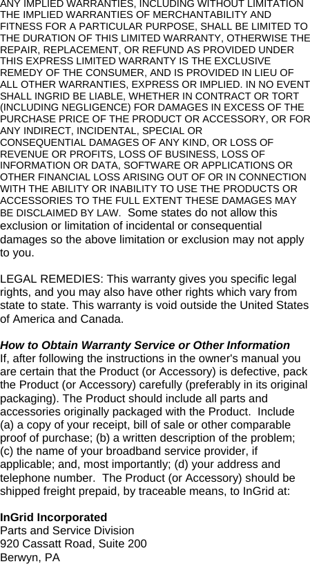 ANY IMPLIED WARRANTIES, INCLUDING WITHOUT LIMITATION THE IMPLIED WARRANTIES OF MERCHANTABILITY AND FITNESS FOR A PARTICULAR PURPOSE, SHALL BE LIMITED TO THE DURATION OF THIS LIMITED WARRANTY, OTHERWISE THE REPAIR, REPLACEMENT, OR REFUND AS PROVIDED UNDER THIS EXPRESS LIMITED WARRANTY IS THE EXCLUSIVE REMEDY OF THE CONSUMER, AND IS PROVIDED IN LIEU OF ALL OTHER WARRANTIES, EXPRESS OR IMPLIED. IN NO EVENT SHALL INGRID BE LIABLE, WHETHER IN CONTRACT OR TORT (INCLUDING NEGLIGENCE) FOR DAMAGES IN EXCESS OF THE PURCHASE PRICE OF THE PRODUCT OR ACCESSORY, OR FOR ANY INDIRECT, INCIDENTAL, SPECIAL OR CONSEQUENTIAL DAMAGES OF ANY KIND, OR LOSS OF REVENUE OR PROFITS, LOSS OF BUSINESS, LOSS OF INFORMATION OR DATA, SOFTWARE OR APPLICATIONS OR OTHER FINANCIAL LOSS ARISING OUT OF OR IN CONNECTION WITH THE ABILITY OR INABILITY TO USE THE PRODUCTS OR ACCESSORIES TO THE FULL EXTENT THESE DAMAGES MAY BE DISCLAIMED BY LAW.  Some states do not allow this exclusion or limitation of incidental or consequential damages so the above limitation or exclusion may not apply to you.  LEGAL REMEDIES: This warranty gives you specific legal rights, and you may also have other rights which vary from state to state. This warranty is void outside the United States of America and Canada.  How to Obtain Warranty Service or Other Information If, after following the instructions in the owner&apos;s manual you are certain that the Product (or Accessory) is defective, pack the Product (or Accessory) carefully (preferably in its original packaging). The Product should include all parts and accessories originally packaged with the Product.  Include (a) a copy of your receipt, bill of sale or other comparable proof of purchase; (b) a written description of the problem; (c) the name of your broadband service provider, if applicable; and, most importantly; (d) your address and telephone number.  The Product (or Accessory) should be shipped freight prepaid, by traceable means, to InGrid at:  InGrid Incorporated Parts and Service Division 920 Cassatt Road, Suite 200 Berwyn, PA   