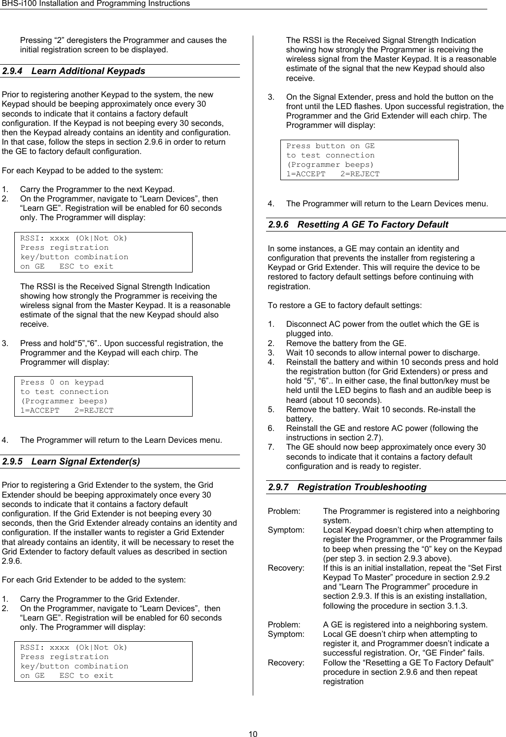 BHS-i100 Installation and Programming Instructions  10Pressing “2” deregisters the Programmer and causes the initial registration screen to be displayed.  2.9.4  Learn Additional Keypads Prior to registering another Keypad to the system, the new Keypad should be beeping approximately once every 30 seconds to indicate that it contains a factory default configuration. If the Keypad is not beeping every 30 seconds, then the Keypad already contains an identity and configuration. In that case, follow the steps in section 2.9.6 in order to return the GE to factory default configuration.   For each Keypad to be added to the system:  1.  Carry the Programmer to the next Keypad. 2.  On the Programmer, navigate to “Learn Devices”, then “Learn GE”. Registration will be enabled for 60 seconds only. The Programmer will display:  RSSI: xxxx (Ok|Not Ok) Press registration key/button combination on GE   ESC to exit  The RSSI is the Received Signal Strength Indication showing how strongly the Programmer is receiving the wireless signal from the Master Keypad. It is a reasonable estimate of the signal that the new Keypad should also receive.  3.  Press and hold“5”,“6”.. Upon successful registration, the Programmer and the Keypad will each chirp. The Programmer will display:  Press 0 on keypad to test connection (Programmer beeps) 1=ACCEPT   2=REJECT   4.  The Programmer will return to the Learn Devices menu.  2.9.5 Learn Signal Extender(s) Prior to registering a Grid Extender to the system, the Grid Extender should be beeping approximately once every 30 seconds to indicate that it contains a factory default configuration. If the Grid Extender is not beeping every 30 seconds, then the Grid Extender already contains an identity and configuration. If the installer wants to register a Grid Extender that already contains an identity, it will be necessary to reset the Grid Extender to factory default values as described in section 2.9.6.  For each Grid Extender to be added to the system:  1.  Carry the Programmer to the Grid Extender. 2.  On the Programmer, navigate to “Learn Devices”,  then “Learn GE”. Registration will be enabled for 60 seconds only. The Programmer will display:  RSSI: xxxx (Ok|Not Ok) Press registration key/button combination on GE   ESC to exit  The RSSI is the Received Signal Strength Indication showing how strongly the Programmer is receiving the wireless signal from the Master Keypad. It is a reasonable estimate of the signal that the new Keypad should also receive.  3.  On the Signal Extender, press and hold the button on the front until the LED flashes. Upon successful registration, the Programmer and the Grid Extender will each chirp. The Programmer will display:  Press button on GE to test connection (Programmer beeps) 1=ACCEPT   2=REJECT   4.  The Programmer will return to the Learn Devices menu.  2.9.6  Resetting A GE To Factory Default In some instances, a GE may contain an identity and configuration that prevents the installer from registering a Keypad or Grid Extender. This will require the device to be restored to factory default settings before continuing with registration.  To restore a GE to factory default settings:  1.  Disconnect AC power from the outlet which the GE is plugged into. 2.  Remove the battery from the GE. 3.  Wait 10 seconds to allow internal power to discharge. 4.  Reinstall the battery and within 10 seconds press and hold the registration button (for Grid Extenders) or press and hold “5”, “6”.. In either case, the final button/key must be held until the LED begins to flash and an audible beep is heard (about 10 seconds). 5.  Remove the battery. Wait 10 seconds. Re-install the battery. 6.  Reinstall the GE and restore AC power (following the instructions in section 2.7). 7.  The GE should now beep approximately once every 30 seconds to indicate that it contains a factory default configuration and is ready to register.  2.9.7 Registration Troubleshooting Problem:  The Programmer is registered into a neighboring system. Symptom:  Local Keypad doesn’t chirp when attempting to register the Programmer, or the Programmer fails to beep when pressing the “0” key on the Keypad (per step 3. in section 2.9.3 above). Recovery:  If this is an initial installation, repeat the “Set First Keypad To Master” procedure in section 2.9.2 and “Learn The Programmer” procedure in section 2.9.3. If this is an existing installation, following the procedure in section 3.1.3.  Problem:  A GE is registered into a neighboring system. Symptom:  Local GE doesn’t chirp when attempting to register it, and Programmer doesn’t indicate a successful registration. Or, “GE Finder” fails. Recovery:  Follow the “Resetting a GE To Factory Default” procedure in section 2.9.6 and then repeat registration  