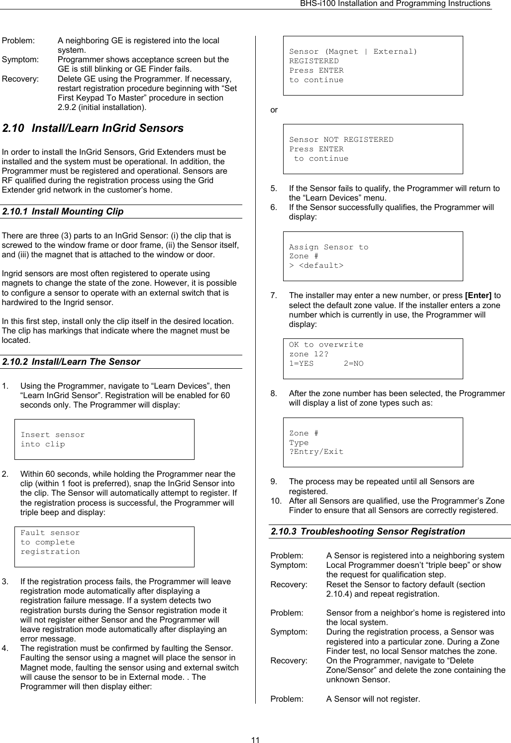 BHS-i100 Installation and Programming Instructions   11Problem:  A neighboring GE is registered into the local system. Symptom:  Programmer shows acceptance screen but the GE is still blinking or GE Finder fails. Recovery:  Delete GE using the Programmer. If necessary, restart registration procedure beginning with “Set First Keypad To Master” procedure in section 2.9.2 (initial installation).  2.10  Install/Learn InGrid Sensors In order to install the InGrid Sensors, Grid Extenders must be installed and the system must be operational. In addition, the Programmer must be registered and operational. Sensors are RF qualified during the registration process using the Grid Extender grid network in the customer’s home.  2.10.1  Install Mounting Clip There are three (3) parts to an InGrid Sensor: (i) the clip that is screwed to the window frame or door frame, (ii) the Sensor itself, and (iii) the magnet that is attached to the window or door.  Ingrid sensors are most often registered to operate using magnets to change the state of the zone. However, it is possible to configure a sensor to operate with an external switch that is hardwired to the Ingrid sensor.  In this first step, install only the clip itself in the desired location. The clip has markings that indicate where the magnet must be located.   2.10.2  Install/Learn The Sensor 1.  Using the Programmer, navigate to “Learn Devices”, then “Learn InGrid Sensor”. Registration will be enabled for 60 seconds only. The Programmer will display:   Insert sensor into clip   2.  Within 60 seconds, while holding the Programmer near the clip (within 1 foot is preferred), snap the InGrid Sensor into the clip. The Sensor will automatically attempt to register. If the registration process is successful, the Programmer will triple beep and display:  Fault sensor  to complete  registration   3.  If the registration process fails, the Programmer will leave registration mode automatically after displaying a registration failure message. If a system detects two registration bursts during the Sensor registration mode it will not register either Sensor and the Programmer will leave registration mode automatically after displaying an error message. 4.  The registration must be confirmed by faulting the Sensor. Faulting the sensor using a magnet will place the sensor in Magnet mode, faulting the sensor using and external switch will cause the sensor to be in External mode. . The Programmer will then display either:    Sensor (Magnet | External) REGISTERED Press ENTER to continue   or   Sensor NOT REGISTERED Press ENTER  to continue   5.  If the Sensor fails to qualify, the Programmer will return to the “Learn Devices” menu. 6.  If the Sensor successfully qualifies, the Programmer will display:   Assign Sensor to Zone # &gt; &lt;default&gt;   7.  The installer may enter a new number, or press [Enter] to select the default zone value. If the installer enters a zone number which is currently in use, the Programmer will display:  OK to overwrite  zone 12? 1=YES      2=NO   8.  After the zone number has been selected, the Programmer will display a list of zone types such as:   Zone # Type ?Entry/Exit   9.  The process may be repeated until all Sensors are registered. 10.  After all Sensors are qualified, use the Programmer’s Zone Finder to ensure that all Sensors are correctly registered.  2.10.3  Troubleshooting Sensor Registration Problem:  A Sensor is registered into a neighboring system Symptom:  Local Programmer doesn’t “triple beep” or show the request for qualification step. Recovery:  Reset the Sensor to factory default (section 2.10.4) and repeat registration.  Problem:  Sensor from a neighbor’s home is registered into the local system. Symptom:  During the registration process, a Sensor was registered into a particular zone. During a Zone Finder test, no local Sensor matches the zone. Recovery:  On the Programmer, navigate to “Delete Zone/Sensor” and delete the zone containing the unknown Sensor.  Problem:  A Sensor will not register. 