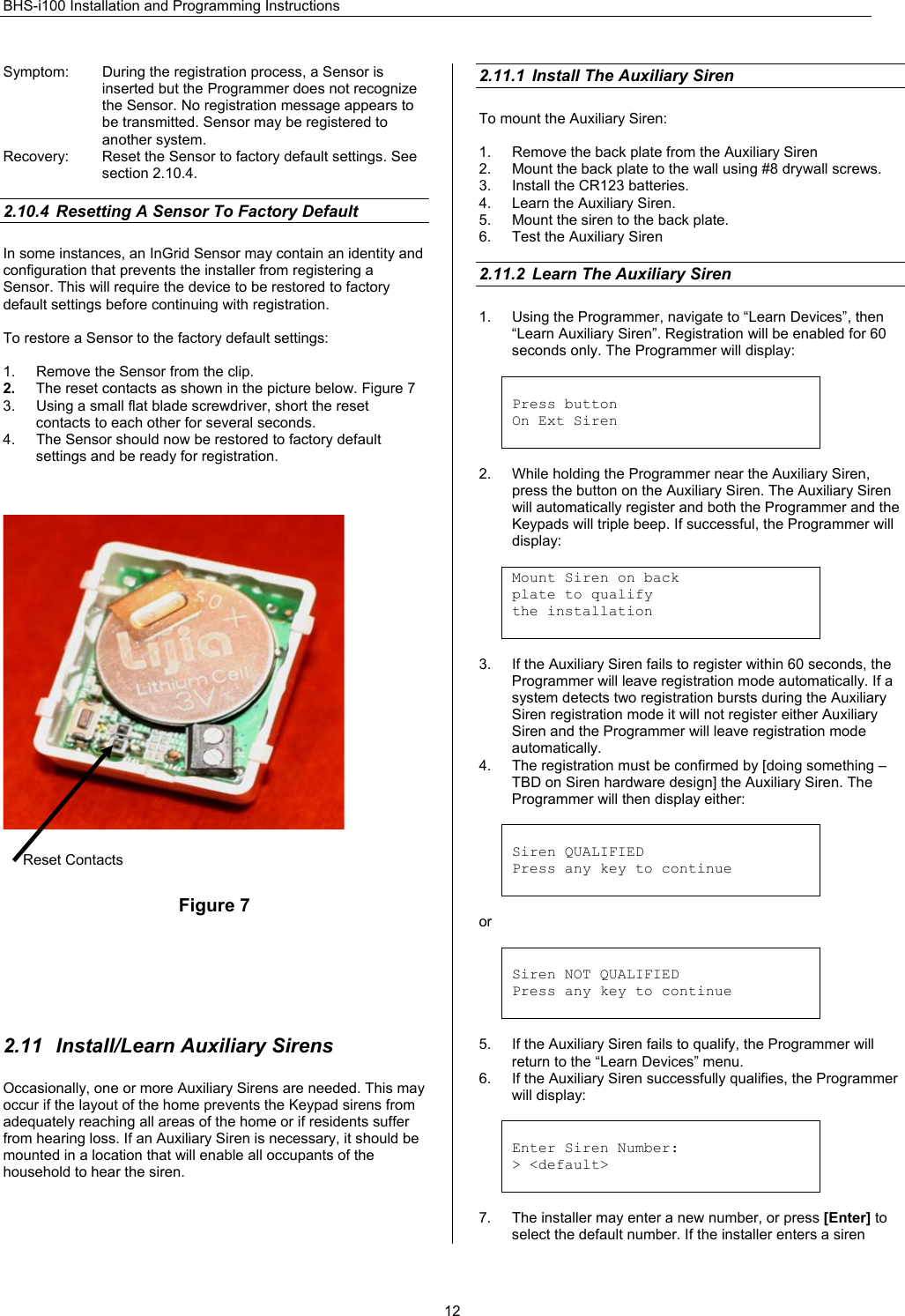 BHS-i100 Installation and Programming Instructions  12Symptom:  During the registration process, a Sensor is inserted but the Programmer does not recognize the Sensor. No registration message appears to be transmitted. Sensor may be registered to another system. Recovery:  Reset the Sensor to factory default settings. See section 2.10.4.  2.10.4  Resetting A Sensor To Factory Default In some instances, an InGrid Sensor may contain an identity and configuration that prevents the installer from registering a Sensor. This will require the device to be restored to factory default settings before continuing with registration.  To restore a Sensor to the factory default settings:  1.  Remove the Sensor from the clip. 2.  The reset contacts as shown in the picture below. Figure 7 3.  Using a small flat blade screwdriver, short the reset contacts to each other for several seconds. 4.  The Sensor should now be restored to factory default settings and be ready for registration.      Figure 7        2.11  Install/Learn Auxiliary Sirens Occasionally, one or more Auxiliary Sirens are needed. This may occur if the layout of the home prevents the Keypad sirens from adequately reaching all areas of the home or if residents suffer from hearing loss. If an Auxiliary Siren is necessary, it should be mounted in a location that will enable all occupants of the household to hear the siren.  2.11.1  Install The Auxiliary Siren To mount the Auxiliary Siren:  1.  Remove the back plate from the Auxiliary Siren 2.  Mount the back plate to the wall using #8 drywall screws. 3.  Install the CR123 batteries. 4.  Learn the Auxiliary Siren. 5.  Mount the siren to the back plate. 6.  Test the Auxiliary Siren  2.11.2  Learn The Auxiliary Siren 1.  Using the Programmer, navigate to “Learn Devices”, then “Learn Auxiliary Siren”. Registration will be enabled for 60 seconds only. The Programmer will display:   Press button On Ext Siren   2.  While holding the Programmer near the Auxiliary Siren, press the button on the Auxiliary Siren. The Auxiliary Siren will automatically register and both the Programmer and the Keypads will triple beep. If successful, the Programmer will display:  Mount Siren on back plate to qualify the installation   3.  If the Auxiliary Siren fails to register within 60 seconds, the Programmer will leave registration mode automatically. If a system detects two registration bursts during the Auxiliary Siren registration mode it will not register either Auxiliary Siren and the Programmer will leave registration mode automatically. 4.  The registration must be confirmed by [doing something – TBD on Siren hardware design] the Auxiliary Siren. The Programmer will then display either:    Siren QUALIFIED Press any key to continue   or   Siren NOT QUALIFIED Press any key to continue   5.  If the Auxiliary Siren fails to qualify, the Programmer will return to the “Learn Devices” menu. 6.  If the Auxiliary Siren successfully qualifies, the Programmer will display:   Enter Siren Number: &gt; &lt;default&gt;   7.  The installer may enter a new number, or press [Enter] to select the default number. If the installer enters a siren Reset Contacts 