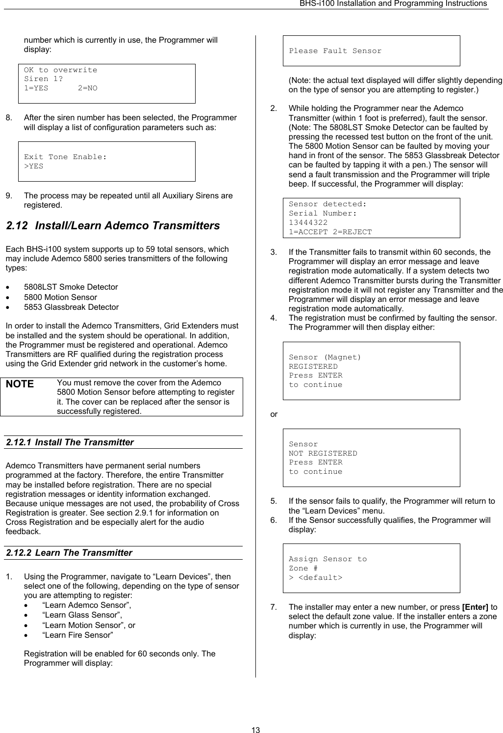 BHS-i100 Installation and Programming Instructions   13number which is currently in use, the Programmer will display:  OK to overwrite  Siren 1? 1=YES      2=NO   8.  After the siren number has been selected, the Programmer will display a list of configuration parameters such as:   Exit Tone Enable: &gt;YES   9.  The process may be repeated until all Auxiliary Sirens are registered.  2.12  Install/Learn Ademco Transmitters Each BHS-i100 system supports up to 59 total sensors, which may include Ademco 5800 series transmitters of the following types:  •  5808LST Smoke Detector •  5800 Motion Sensor •  5853 Glassbreak Detector  In order to install the Ademco Transmitters, Grid Extenders must be installed and the system should be operational. In addition, the Programmer must be registered and operational. Ademco Transmitters are RF qualified during the registration process using the Grid Extender grid network in the customer’s home.  NOTE  You must remove the cover from the Ademco 5800 Motion Sensor before attempting to register it. The cover can be replaced after the sensor is successfully registered.   2.12.1  Install The Transmitter Ademco Transmitters have permanent serial numbers programmed at the factory. Therefore, the entire Transmitter may be installed before registration. There are no special registration messages or identity information exchanged. Because unique messages are not used, the probability of Cross Registration is greater. See section 2.9.1 for information on Cross Registration and be especially alert for the audio feedback.  2.12.2  Learn The Transmitter 1.  Using the Programmer, navigate to “Learn Devices”, then select one of the following, depending on the type of sensor you are attempting to register: • “Learn Ademco Sensor”, • “Learn Glass Sensor”, •  “Learn Motion Sensor”, or • “Learn Fire Sensor”  Registration will be enabled for 60 seconds only. The Programmer will display:   Please Fault Sensor    (Note: the actual text displayed will differ slightly depending on the type of sensor you are attempting to register.)  2.  While holding the Programmer near the Ademco Transmitter (within 1 foot is preferred), fault the sensor. (Note: The 5808LST Smoke Detector can be faulted by pressing the recessed test button on the front of the unit. The 5800 Motion Sensor can be faulted by moving your hand in front of the sensor. The 5853 Glassbreak Detector can be faulted by tapping it with a pen.) The sensor will send a fault transmission and the Programmer will triple beep. If successful, the Programmer will display:  Sensor detected: Serial Number: 13444322 1=ACCEPT 2=REJECT  3.  If the Transmitter fails to transmit within 60 seconds, the Programmer will display an error message and leave registration mode automatically. If a system detects two different Ademco Transmitter bursts during the Transmitter registration mode it will not register any Transmitter and the Programmer will display an error message and leave registration mode automatically. 4.  The registration must be confirmed by faulting the sensor. The Programmer will then display either:    Sensor (Magnet) REGISTERED Press ENTER to continue   or   Sensor  NOT REGISTERED Press ENTER to continue   5.  If the sensor fails to qualify, the Programmer will return to the “Learn Devices” menu. 6.  If the Sensor successfully qualifies, the Programmer will display:   Assign Sensor to Zone # &gt; &lt;default&gt;   7.  The installer may enter a new number, or press [Enter] to select the default zone value. If the installer enters a zone number which is currently in use, the Programmer will display:  