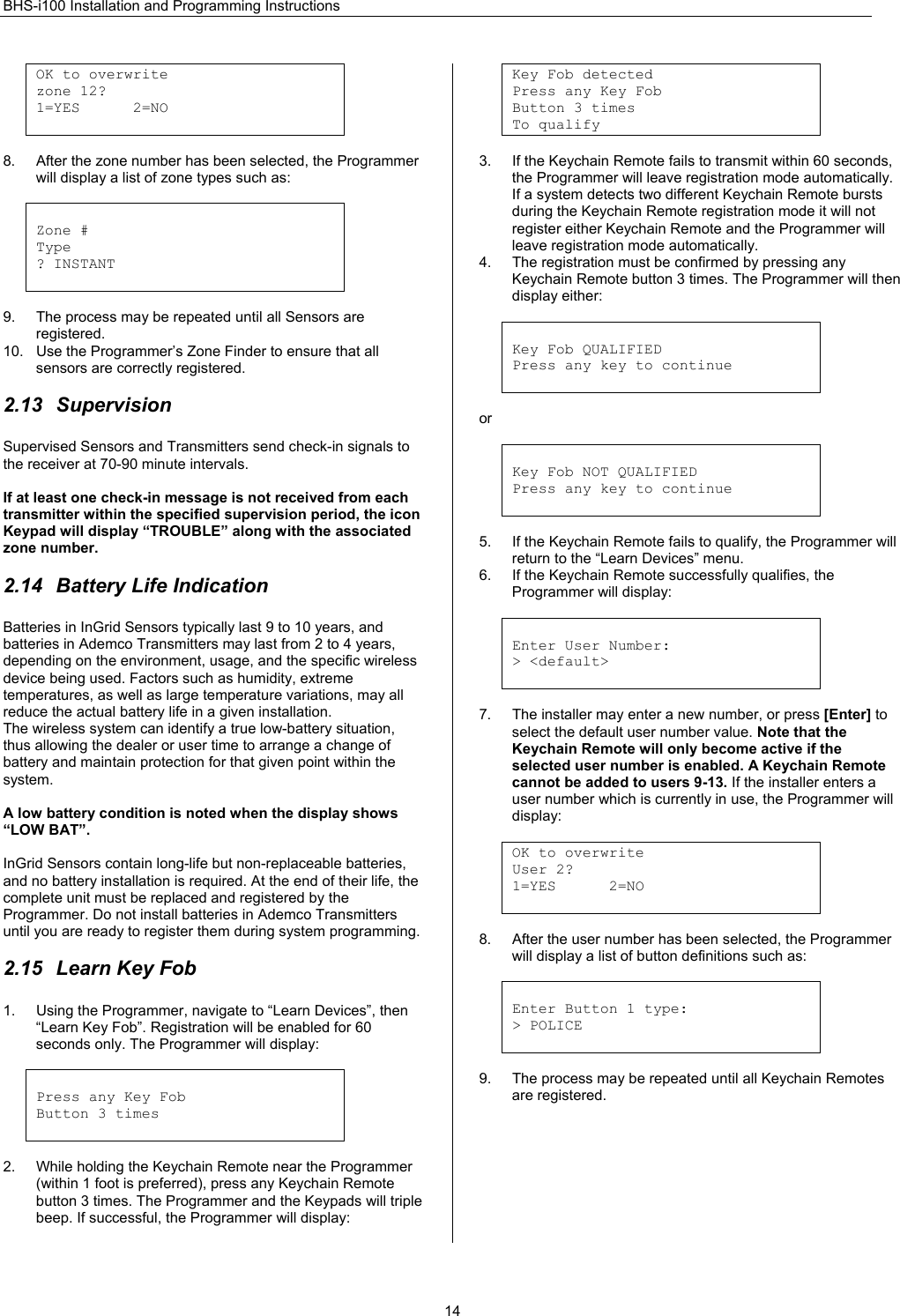 BHS-i100 Installation and Programming Instructions  14OK to overwrite  zone 12? 1=YES      2=NO   8.  After the zone number has been selected, the Programmer will display a list of zone types such as:   Zone # Type ? INSTANT   9.  The process may be repeated until all Sensors are registered. 10.  Use the Programmer’s Zone Finder to ensure that all sensors are correctly registered.  2.13 Supervision Supervised Sensors and Transmitters send check-in signals to the receiver at 70-90 minute intervals.  If at least one check-in message is not received from each transmitter within the specified supervision period, the icon Keypad will display “TROUBLE” along with the associated zone number.   2.14  Battery Life Indication Batteries in InGrid Sensors typically last 9 to 10 years, and batteries in Ademco Transmitters may last from 2 to 4 years, depending on the environment, usage, and the specific wireless device being used. Factors such as humidity, extreme temperatures, as well as large temperature variations, may all reduce the actual battery life in a given installation. The wireless system can identify a true low-battery situation, thus allowing the dealer or user time to arrange a change of battery and maintain protection for that given point within the system.  A low battery condition is noted when the display shows “LOW BAT”.  InGrid Sensors contain long-life but non-replaceable batteries, and no battery installation is required. At the end of their life, the complete unit must be replaced and registered by the Programmer. Do not install batteries in Ademco Transmitters until you are ready to register them during system programming.   2.15  Learn Key Fob 1.  Using the Programmer, navigate to “Learn Devices”, then “Learn Key Fob”. Registration will be enabled for 60 seconds only. The Programmer will display:   Press any Key Fob Button 3 times   2.  While holding the Keychain Remote near the Programmer (within 1 foot is preferred), press any Keychain Remote button 3 times. The Programmer and the Keypads will triple beep. If successful, the Programmer will display:  Key Fob detected Press any Key Fob Button 3 times To qualify  3.  If the Keychain Remote fails to transmit within 60 seconds, the Programmer will leave registration mode automatically. If a system detects two different Keychain Remote bursts during the Keychain Remote registration mode it will not register either Keychain Remote and the Programmer will leave registration mode automatically. 4.  The registration must be confirmed by pressing any Keychain Remote button 3 times. The Programmer will then display either:    Key Fob QUALIFIED Press any key to continue   or   Key Fob NOT QUALIFIED Press any key to continue   5.  If the Keychain Remote fails to qualify, the Programmer will return to the “Learn Devices” menu. 6.  If the Keychain Remote successfully qualifies, the Programmer will display:   Enter User Number: &gt; &lt;default&gt;   7.  The installer may enter a new number, or press [Enter] to select the default user number value. Note that the Keychain Remote will only become active if the selected user number is enabled. A Keychain Remote cannot be added to users 9-13. If the installer enters a user number which is currently in use, the Programmer will display:  OK to overwrite  User 2? 1=YES      2=NO   8.  After the user number has been selected, the Programmer will display a list of button definitions such as:   Enter Button 1 type: &gt; POLICE   9.  The process may be repeated until all Keychain Remotes are registered. 