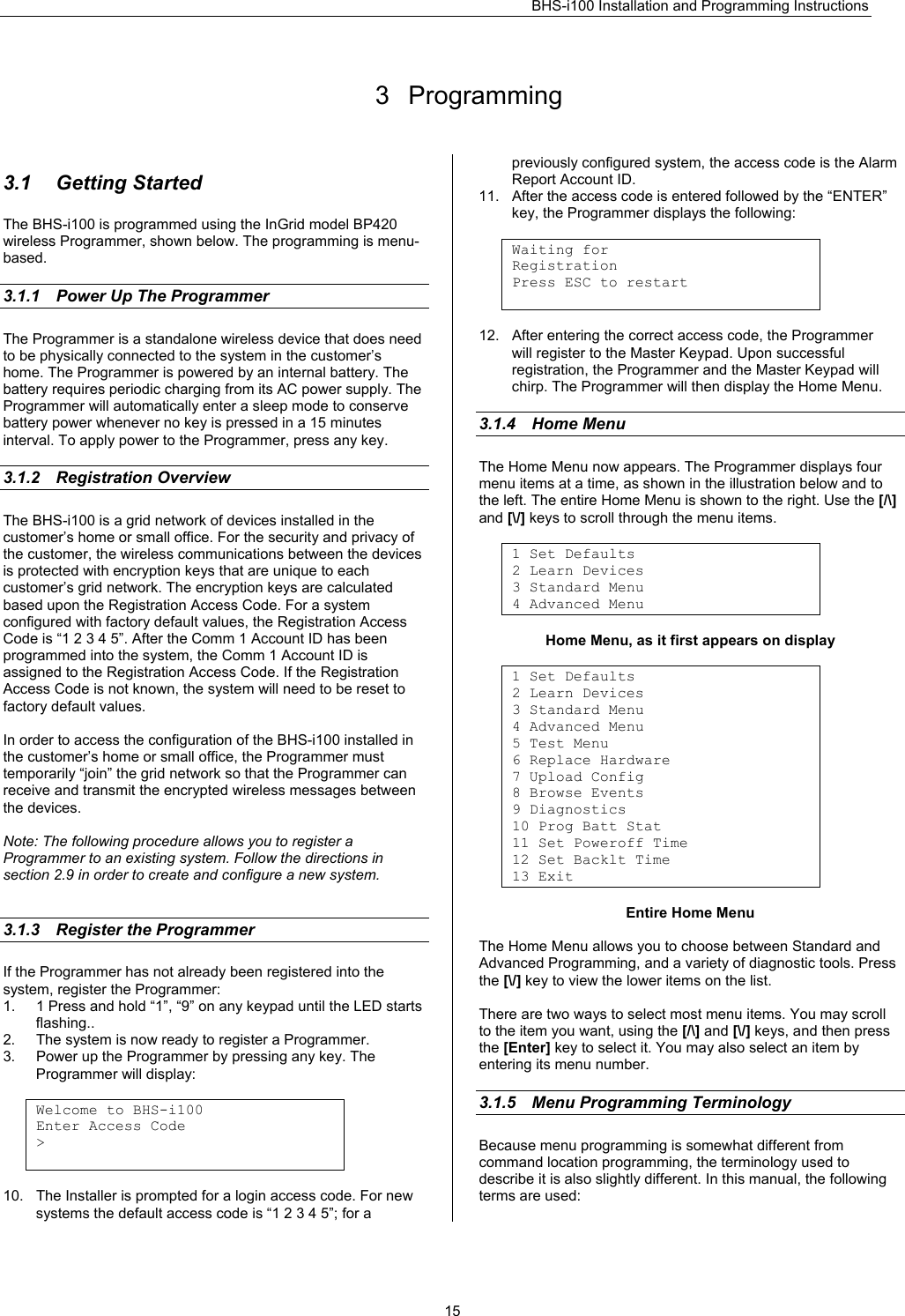 BHS-i100 Installation and Programming Instructions   15 3 Programming  3.1 Getting Started The BHS-i100 is programmed using the InGrid model BP420 wireless Programmer, shown below. The programming is menu-based.  3.1.1  Power Up The Programmer The Programmer is a standalone wireless device that does need to be physically connected to the system in the customer’s home. The Programmer is powered by an internal battery. The battery requires periodic charging from its AC power supply. The Programmer will automatically enter a sleep mode to conserve battery power whenever no key is pressed in a 15 minutes interval. To apply power to the Programmer, press any key.  3.1.2 Registration Overview The BHS-i100 is a grid network of devices installed in the customer’s home or small office. For the security and privacy of the customer, the wireless communications between the devices is protected with encryption keys that are unique to each customer’s grid network. The encryption keys are calculated based upon the Registration Access Code. For a system configured with factory default values, the Registration Access Code is “1 2 3 4 5”. After the Comm 1 Account ID has been programmed into the system, the Comm 1 Account ID is assigned to the Registration Access Code. If the Registration Access Code is not known, the system will need to be reset to factory default values.  In order to access the configuration of the BHS-i100 installed in the customer’s home or small office, the Programmer must temporarily “join” the grid network so that the Programmer can receive and transmit the encrypted wireless messages between the devices.  Note: The following procedure allows you to register a Programmer to an existing system. Follow the directions in section 2.9 in order to create and configure a new system.   3.1.3  Register the Programmer If the Programmer has not already been registered into the system, register the Programmer: 1.  1 Press and hold “1”, “9” on any keypad until the LED starts flashing.. 2.  The system is now ready to register a Programmer. 3.  Power up the Programmer by pressing any key. The Programmer will display:  Welcome to BHS-i100 Enter Access Code &gt;   10.  The Installer is prompted for a login access code. For new systems the default access code is “1 2 3 4 5”; for a previously configured system, the access code is the Alarm Report Account ID. 11.  After the access code is entered followed by the “ENTER” key, the Programmer displays the following:  Waiting for Registration Press ESC to restart   12.  After entering the correct access code, the Programmer  will register to the Master Keypad. Upon successful registration, the Programmer and the Master Keypad will chirp. The Programmer will then display the Home Menu.  3.1.4 Home Menu The Home Menu now appears. The Programmer displays four menu items at a time, as shown in the illustration below and to the left. The entire Home Menu is shown to the right. Use the [/\] and [\/] keys to scroll through the menu items.  1 Set Defaults 2 Learn Devices 3 Standard Menu 4 Advanced Menu  Home Menu, as it first appears on display  1 Set Defaults 2 Learn Devices 3 Standard Menu 4 Advanced Menu 5 Test Menu 6 Replace Hardware 7 Upload Config 8 Browse Events 9 Diagnostics 10 Prog Batt Stat 11 Set Poweroff Time 12 Set Backlt Time 13 Exit  Entire Home Menu  The Home Menu allows you to choose between Standard and Advanced Programming, and a variety of diagnostic tools. Press the [\/] key to view the lower items on the list.  There are two ways to select most menu items. You may scroll to the item you want, using the [/\] and [\/] keys, and then press the [Enter] key to select it. You may also select an item by entering its menu number.  3.1.5  Menu Programming Terminology Because menu programming is somewhat different from command location programming, the terminology used to describe it is also slightly different. In this manual, the following terms are used:  