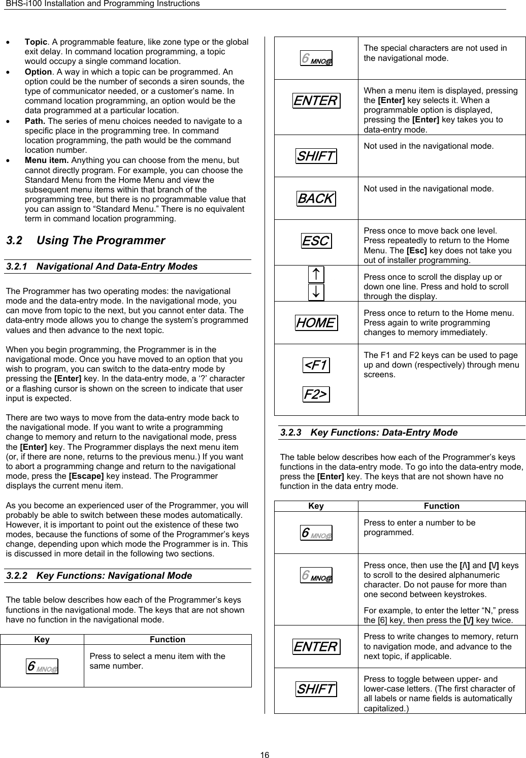 BHS-i100 Installation and Programming Instructions  16• Topic. A programmable feature, like zone type or the global exit delay. In command location programming, a topic would occupy a single command location. • Option. A way in which a topic can be programmed. An option could be the number of seconds a siren sounds, the type of communicator needed, or a customer’s name. In command location programming, an option would be the data programmed at a particular location. • Path. The series of menu choices needed to navigate to a specific place in the programming tree. In command location programming, the path would be the command location number. • Menu item. Anything you can choose from the menu, but cannot directly program. For example, you can choose the Standard Menu from the Home Menu and view the subsequent menu items within that branch of the programming tree, but there is no programmable value that you can assign to “Standard Menu.” There is no equivalent term in command location programming.  3.2  Using The Programmer 3.2.1  Navigational And Data-Entry Modes The Programmer has two operating modes: the navigational mode and the data-entry mode. In the navigational mode, you can move from topic to the next, but you cannot enter data. The data-entry mode allows you to change the system’s programmed values and then advance to the next topic.  When you begin programming, the Programmer is in the navigational mode. Once you have moved to an option that you wish to program, you can switch to the data-entry mode by pressing the [Enter] key. In the data-entry mode, a ‘?’ character or a flashing cursor is shown on the screen to indicate that user input is expected.  There are two ways to move from the data-entry mode back to the navigational mode. If you want to write a programming change to memory and return to the navigational mode, press the [Enter] key. The Programmer displays the next menu item (or, if there are none, returns to the previous menu.) If you want to abort a programming change and return to the navigational mode, press the [Escape] key instead. The Programmer displays the current menu item.  As you become an experienced user of the Programmer, you will probably be able to switch between these modes automatically. However, it is important to point out the existence of these two modes, because the functions of some of the Programmer’s keys change, depending upon which mode the Programmer is in. This is discussed in more detail in the following two sections.  3.2.2  Key Functions: Navigational Mode The table below describes how each of the Programmer’s keys functions in the navigational mode. The keys that are not shown have no function in the navigational mode.  Key Function 6 MNO@  Press to select a menu item with the same number. 6 MNO@  The special characters are not used in the navigational mode. ENTER. When a menu item is displayed, pressing the [Enter] key selects it. When a programmable option is displayed, pressing the [Enter] key takes you to data-entry mode. SHIFT.  Not used in the navigational mode. BACK.  Not used in the navigational mode. ESC.  Press once to move back one level. Press repeatedly to return to the Home Menu. The [Esc] key does not take you out of installer programming.  ↑.     ↓. Press once to scroll the display up or down one line. Press and hold to scroll through the display. HOME.  Press once to return to the Home menu. Press again to write programming changes to memory immediately. &lt;F1. F2&gt;. The F1 and F2 keys can be used to page up and down (respectively) through menu screens.  3.2.3  Key Functions: Data-Entry Mode The table below describes how each of the Programmer’s keys functions in the data-entry mode. To go into the data-entry mode, press the [Enter] key. The keys that are not shown have no function in the data entry mode.  Key Function 6 MNO@  Press to enter a number to be programmed. 6 MNO@  Press once, then use the [/\] and [\/] keys to scroll to the desired alphanumeric character. Do not pause for more than one second between keystrokes. For example, to enter the letter “N,” press the [6] key, then press the [\/] key twice. ENTER. Press to write changes to memory, return to navigation mode, and advance to the next topic, if applicable. SHIFT.  Press to toggle between upper- and lower-case letters. (The first character of all labels or name fields is automatically capitalized.) 