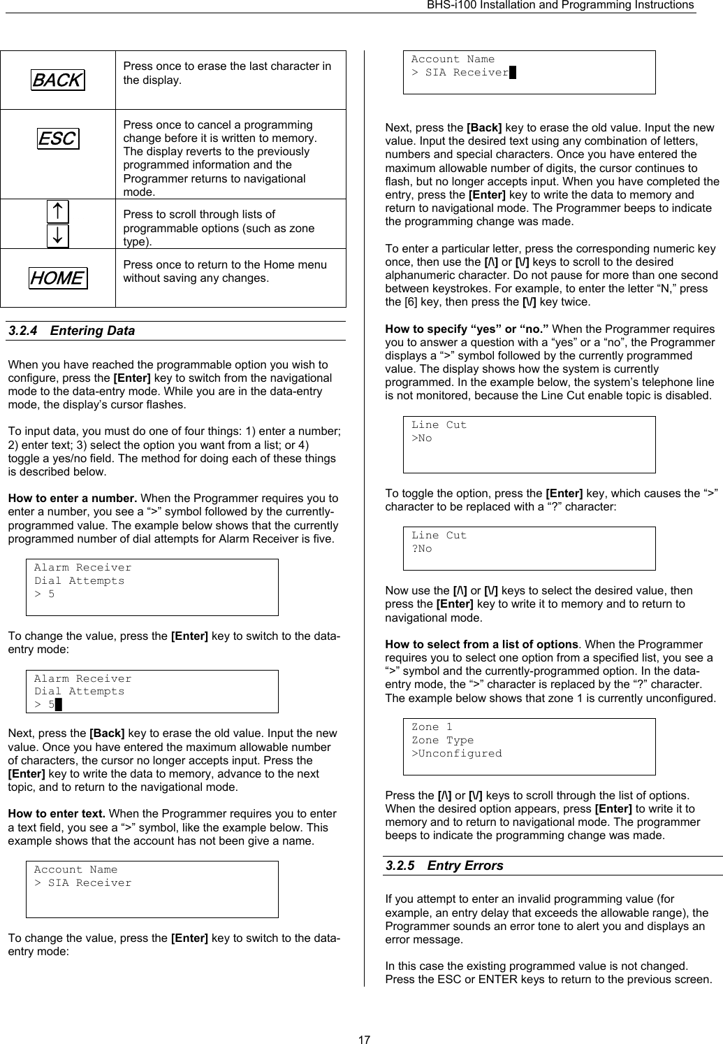 BHS-i100 Installation and Programming Instructions   17BACK.  Press once to erase the last character in the display. ESC.  Press once to cancel a programming change before it is written to memory. The display reverts to the previously programmed information and the Programmer returns to navigational mode.  ↑.     ↓. Press to scroll through lists of programmable options (such as zone type). HOME.  Press once to return to the Home menu without saving any changes.  3.2.4 Entering Data When you have reached the programmable option you wish to configure, press the [Enter] key to switch from the navigational mode to the data-entry mode. While you are in the data-entry mode, the display’s cursor flashes.  To input data, you must do one of four things: 1) enter a number; 2) enter text; 3) select the option you want from a list; or 4) toggle a yes/no field. The method for doing each of these things is described below.  How to enter a number. When the Programmer requires you to enter a number, you see a “&gt;” symbol followed by the currently- programmed value. The example below shows that the currently programmed number of dial attempts for Alarm Receiver is five.  Alarm Receiver Dial Attempts &gt; 5   To change the value, press the [Enter] key to switch to the data- entry mode:  Alarm Receiver Dial Attempts &gt; 5█  Next, press the [Back] key to erase the old value. Input the new value. Once you have entered the maximum allowable number of characters, the cursor no longer accepts input. Press the [Enter] key to write the data to memory, advance to the next topic, and to return to the navigational mode.   How to enter text. When the Programmer requires you to enter a text field, you see a “&gt;” symbol, like the example below. This example shows that the account has not been give a name.  Account Name &gt; SIA Receiver    To change the value, press the [Enter] key to switch to the data- entry mode:   Account Name &gt; SIA Receiver█    Next, press the [Back] key to erase the old value. Input the new value. Input the desired text using any combination of letters, numbers and special characters. Once you have entered the maximum allowable number of digits, the cursor continues to flash, but no longer accepts input. When you have completed the entry, press the [Enter] key to write the data to memory and return to navigational mode. The Programmer beeps to indicate the programming change was made.  To enter a particular letter, press the corresponding numeric key once, then use the [/\] or [\/] keys to scroll to the desired alphanumeric character. Do not pause for more than one second between keystrokes. For example, to enter the letter “N,” press the [6] key, then press the [\/] key twice.  How to specify “yes” or “no.” When the Programmer requires you to answer a question with a “yes” or a “no”, the Programmer displays a “&gt;” symbol followed by the currently programmed value. The display shows how the system is currently programmed. In the example below, the system’s telephone line is not monitored, because the Line Cut enable topic is disabled.  Line Cut &gt;No    To toggle the option, press the [Enter] key, which causes the “&gt;” character to be replaced with a “?” character:  Line Cut ?No   Now use the [/\] or [\/] keys to select the desired value, then press the [Enter] key to write it to memory and to return to navigational mode.  How to select from a list of options. When the Programmer requires you to select one option from a specified list, you see a “&gt;” symbol and the currently-programmed option. In the data- entry mode, the “&gt;” character is replaced by the “?” character. The example below shows that zone 1 is currently unconfigured.  Zone 1 Zone Type &gt;Unconfigured   Press the [/\] or [\/] keys to scroll through the list of options. When the desired option appears, press [Enter] to write it to memory and to return to navigational mode. The programmer beeps to indicate the programming change was made.  3.2.5 Entry Errors    If you attempt to enter an invalid programming value (for example, an entry delay that exceeds the allowable range), the Programmer sounds an error tone to alert you and displays an error message.  In this case the existing programmed value is not changed. Press the ESC or ENTER keys to return to the previous screen.