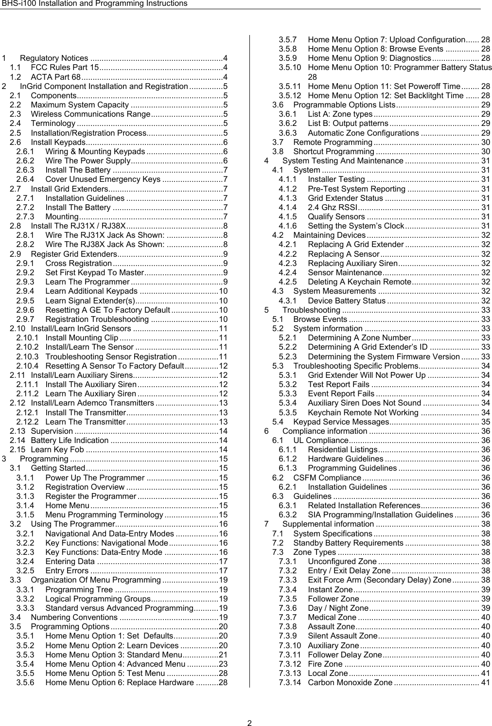 BHS-i100 Installation and Programming Instructions  2 1 Regulatory Notices ...........................................................4 1.1 FCC Rules Part 15.......................................................4 1.2 ACTA Part 68...............................................................4 2 InGrid Component Installation and Registration ...............5 2.1 Components.................................................................5 2.2 Maximum System Capacity .........................................5 2.3 Wireless Communications Range................................5 2.4 Terminology .................................................................5 2.5 Installation/Registration Process..................................5 2.6 Install Keypads.............................................................6 2.6.1 Wiring &amp; Mounting Keypads ..................................6 2.6.2 Wire The Power Supply.........................................6 2.6.3 Install The Battery .................................................7 2.6.4 Cover Unused Emergency Keys ...........................7 2.7 Install Grid Extenders...................................................7 2.7.1 Installation Guidelines ...........................................7 2.7.2 Install The Battery .................................................7 2.7.3 Mounting................................................................7 2.8 Install The RJ31X / RJ38X...........................................8 2.8.1 Wire The RJ31X Jack As Shown: .........................8 2.8.2 Wire The RJ38X Jack As Shown: .........................8 2.9 Register Grid Extenders...............................................9 2.9.1 Cross Registration.................................................9 2.9.2 Set First Keypad To Master...................................9 2.9.3 Learn The Programmer .........................................9 2.9.4 Learn Additional Keypads ...................................10 2.9.5 Learn Signal Extender(s).....................................10 2.9.6 Resetting A GE To Factory Default .....................10 2.9.7 Registration Troubleshooting ..............................10 2.10 Install/Learn InGrid Sensors ......................................11 2.10.1 Install Mounting Clip ............................................11 2.10.2 Install/Learn The Sensor .....................................11 2.10.3 Troubleshooting Sensor Registration ..................11 2.10.4 Resetting A Sensor To Factory Default...............12 2.11 Install/Learn Auxiliary Sirens......................................12 2.11.1 Install The Auxiliary Siren....................................12 2.11.2 Learn The Auxiliary Siren ....................................12 2.12 Install/Learn Ademco Transmitters ............................13 2.12.1 Install The Transmitter.........................................13 2.12.2 Learn The Transmitter.........................................13 2.13 Supervision ................................................................14 2.14 Battery Life Indication ................................................14 2.15 Learn Key Fob ...........................................................14 3 Programming ..................................................................15 3.1 Getting Started...........................................................15 3.1.1 Power Up The Programmer ................................15 3.1.2 Registration Overview .........................................15 3.1.3 Register the Programmer ....................................15 3.1.4 Home Menu.........................................................15 3.1.5 Menu Programming Terminology ........................15 3.2 Using The Programmer..............................................16 3.2.1 Navigational And Data-Entry Modes ...................16 3.2.2 Key Functions: Navigational Mode......................16 3.2.3 Key Functions: Data-Entry Mode ........................16 3.2.4 Entering Data ......................................................17 3.2.5 Entry Errors .........................................................17 3.3 Organization Of Menu Programming .........................19 3.3.1 Programming Tree ..............................................19 3.3.2 Logical Programming Groups..............................19 3.3.3 Standard versus Advanced Programming...........19 3.4 Numbering Conventions ............................................19 3.5 Programming Options ................................................20 3.5.1 Home Menu Option 1: Set  Defaults....................20 3.5.2 Home Menu Option 2: Learn Devices .................20 3.5.3 Home Menu Option 3: Standard Menu................21 3.5.4 Home Menu Option 4: Advanced Menu ..............23 3.5.5 Home Menu Option 5: Test Menu .......................28 3.5.6 Home Menu Option 6: Replace Hardware ..........28 3.5.7 Home Menu Option 7: Upload Configuration...... 28 3.5.8 Home Menu Option 8: Browse Events ............... 28 3.5.9 Home Menu Option 9: Diagnostics ..................... 28 3.5.10 Home Menu Option 10: Programmer Battery Status 28 3.5.11 Home Menu Option 11: Set Poweroff Time........ 28 3.5.12 Home Menu Option 12: Set Backlitght Time ...... 28 3.6 Programmable Options Lists..................................... 29 3.6.1 List A: Zone types ............................................... 29 3.6.2 List B: Output patterns ........................................ 29 3.6.3 Automatic Zone Configurations .......................... 29 3.7 Remote Programming ............................................... 30 3.8 Shortcut Programming .............................................. 30 4 System Testing And Maintenance ................................. 31 4.1 System ...................................................................... 31 4.1.1 Installer Testing .................................................. 31 4.1.2 Pre-Test System Reporting ................................ 31 4.1.3 Grid Extender Status .......................................... 31 4.1.4 2.4 Ghz RSSI...................................................... 31 4.1.5 Qualify Sensors .................................................. 31 4.1.6 Setting the System’s Clock................................. 31 4.2 Maintaining Devices .................................................. 32 4.2.1 Replacing A Grid Extender ................................. 32 4.2.2 Replacing A Sensor............................................ 32 4.2.3 Replacing Auxiliary Siren.................................... 32 4.2.4 Sensor Maintenance........................................... 32 4.2.5 Deleting A Keychain Remote.............................. 32 4.3 System Measurements ............................................. 32 4.3.1 Device Battery Status ......................................... 32 5 Troubleshooting ............................................................. 33 5.1 Browse Events .......................................................... 33 5.2 System information ................................................... 33 5.2.1 Determining A Zone Number .............................. 33 5.2.2 Determining A Grid Extender’s ID ...................... 33 5.2.3 Determining the System Firmware Version ........ 33 5.3 Troubleshooting Specific Problems........................... 34 5.3.1 Grid Extender Will Not Power Up ....................... 34 5.3.2 Test Report Fails ................................................ 34 5.3.3 Event Report Fails .............................................. 34 5.3.4 Auxiliary Siren Does Not Sound ......................... 34 5.3.5 Keychain Remote Not Working .......................... 34 5.4 Keypad Service Messages........................................ 35 6 Compliance information ................................................. 36 6.1 UL Compliance.......................................................... 36 6.1.1 Residential Listings............................................. 36 6.1.2 Hardware Guidelines .......................................... 36 6.1.3 Programming Guidelines .................................... 36 6.2 CSFM Compliance .................................................... 36 6.2.1 Installation Guidelines ........................................ 36 6.3 Guidelines ................................................................. 36 6.3.1 Related Installation References.......................... 36 6.3.2 SIA Programming/Installation Guidelines ........... 36 7 Supplemental information .............................................. 38 7.1 System Specifications ............................................... 38 7.2 Standby Battery Requirements ................................. 38 7.3 Zone Types ............................................................... 38 7.3.1 Unconfigured Zone ............................................. 38 7.3.2 Entry / Exit Delay Zone ....................................... 38 7.3.3 Exit Force Arm (Secondary Delay) Zone............ 38 7.3.4 Instant Zone........................................................ 39 7.3.5 Follower Zone ..................................................... 39 7.3.6 Day / Night Zone................................................. 39 7.3.7 Medical Zone ...................................................... 40 7.3.8 Assault Zone....................................................... 40 7.3.9 Silent Assault Zone............................................. 40 7.3.10 Auxiliary Zone..................................................... 40 7.3.11 Follower Delay Zone........................................... 40 7.3.12 Fire Zone ............................................................ 40 7.3.13 Local Zone .......................................................... 41 7.3.14 Carbon Monoxide Zone ...................................... 41 