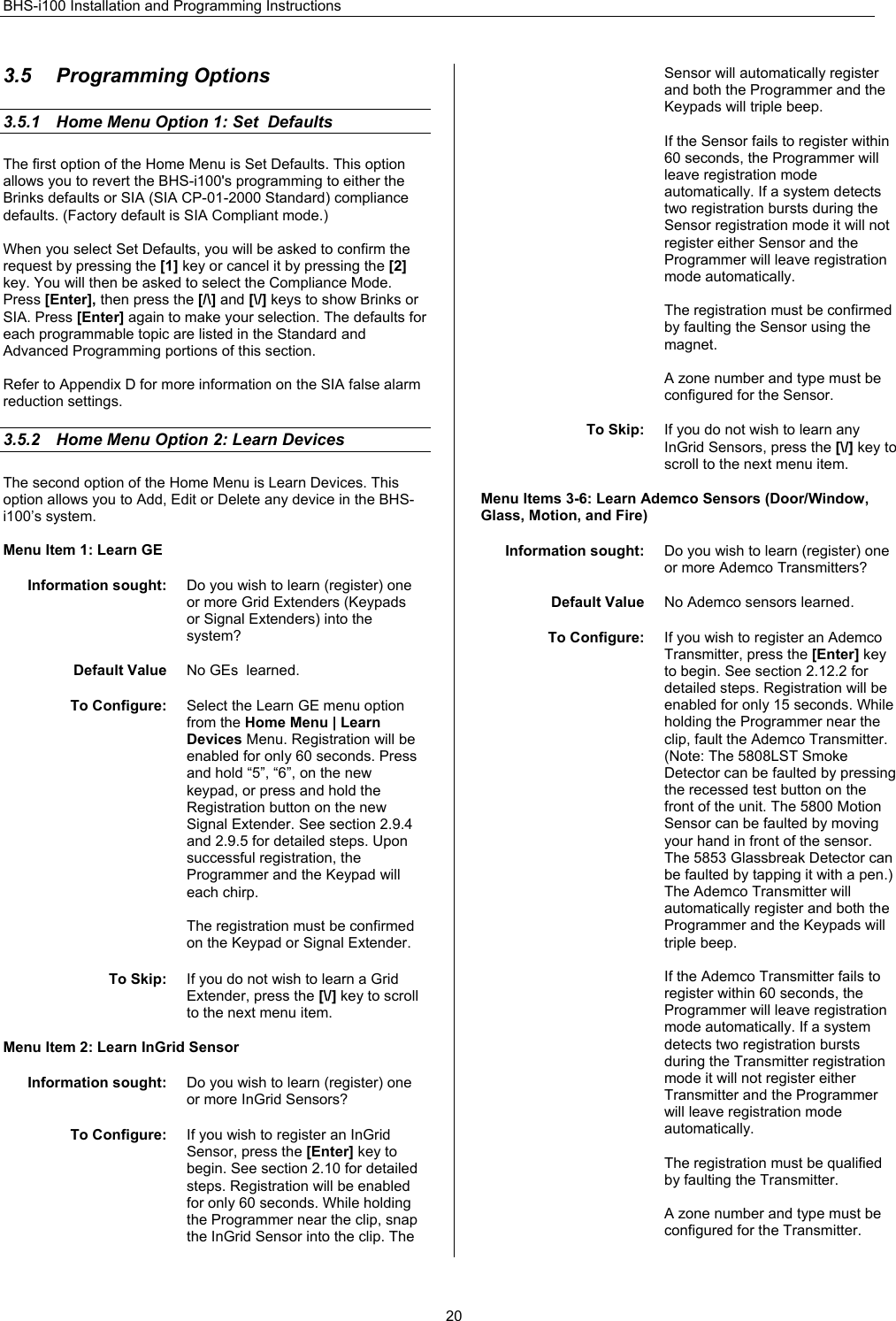 BHS-i100 Installation and Programming Instructions  203.5 Programming Options 3.5.1  Home Menu Option 1: Set  Defaults The first option of the Home Menu is Set Defaults. This option allows you to revert the BHS-i100&apos;s programming to either the Brinks defaults or SIA (SIA CP-01-2000 Standard) compliance defaults. (Factory default is SIA Compliant mode.)  When you select Set Defaults, you will be asked to confirm the request by pressing the [1] key or cancel it by pressing the [2] key. You will then be asked to select the Compliance Mode. Press [Enter], then press the [/\] and [\/] keys to show Brinks or SIA. Press [Enter] again to make your selection. The defaults for each programmable topic are listed in the Standard and Advanced Programming portions of this section.  Refer to Appendix D for more information on the SIA false alarm reduction settings.  3.5.2  Home Menu Option 2: Learn Devices The second option of the Home Menu is Learn Devices. This option allows you to Add, Edit or Delete any device in the BHS-i100’s system.  Menu Item 1: Learn GE  Information sought:  Do you wish to learn (register) one or more Grid Extenders (Keypads or Signal Extenders) into the system?  Default Value  No GEs  learned.  To Configure:  Select the Learn GE menu option from the Home Menu | Learn Devices Menu. Registration will be enabled for only 60 seconds. Press and hold “5”, “6”, on the new keypad, or press and hold the Registration button on the new Signal Extender. See section 2.9.4 and 2.9.5 for detailed steps. Upon successful registration, the Programmer and the Keypad will each chirp.  The registration must be confirmed on the Keypad or Signal Extender.   To Skip:  If you do not wish to learn a Grid Extender, press the [\/] key to scroll to the next menu item.  Menu Item 2: Learn InGrid Sensor  Information sought:  Do you wish to learn (register) one or more InGrid Sensors?   To Configure:  If you wish to register an InGrid Sensor, press the [Enter] key to begin. See section 2.10 for detailed steps. Registration will be enabled for only 60 seconds. While holding the Programmer near the clip, snap the InGrid Sensor into the clip. The Sensor will automatically register and both the Programmer and the Keypads will triple beep.   If the Sensor fails to register within 60 seconds, the Programmer will leave registration mode automatically. If a system detects two registration bursts during the Sensor registration mode it will not register either Sensor and the Programmer will leave registration mode automatically.  The registration must be confirmed by faulting the Sensor using the magnet.  A zone number and type must be configured for the Sensor.  To Skip:  If you do not wish to learn any InGrid Sensors, press the [\/] key to scroll to the next menu item.  Menu Items 3-6: Learn Ademco Sensors (Door/Window, Glass, Motion, and Fire)  Information sought:  Do you wish to learn (register) one or more Ademco Transmitters?  Default Value  No Ademco sensors learned.  To Configure:  If you wish to register an Ademco Transmitter, press the [Enter] key to begin. See section 2.12.2 for detailed steps. Registration will be enabled for only 15 seconds. While holding the Programmer near the clip, fault the Ademco Transmitter.  (Note: The 5808LST Smoke Detector can be faulted by pressing the recessed test button on the front of the unit. The 5800 Motion Sensor can be faulted by moving your hand in front of the sensor. The 5853 Glassbreak Detector can be faulted by tapping it with a pen.) The Ademco Transmitter will automatically register and both the Programmer and the Keypads will triple beep.   If the Ademco Transmitter fails to register within 60 seconds, the Programmer will leave registration mode automatically. If a system detects two registration bursts during the Transmitter registration mode it will not register either Transmitter and the Programmer will leave registration mode automatically.  The registration must be qualified by faulting the Transmitter.  A zone number and type must be configured for the Transmitter.  