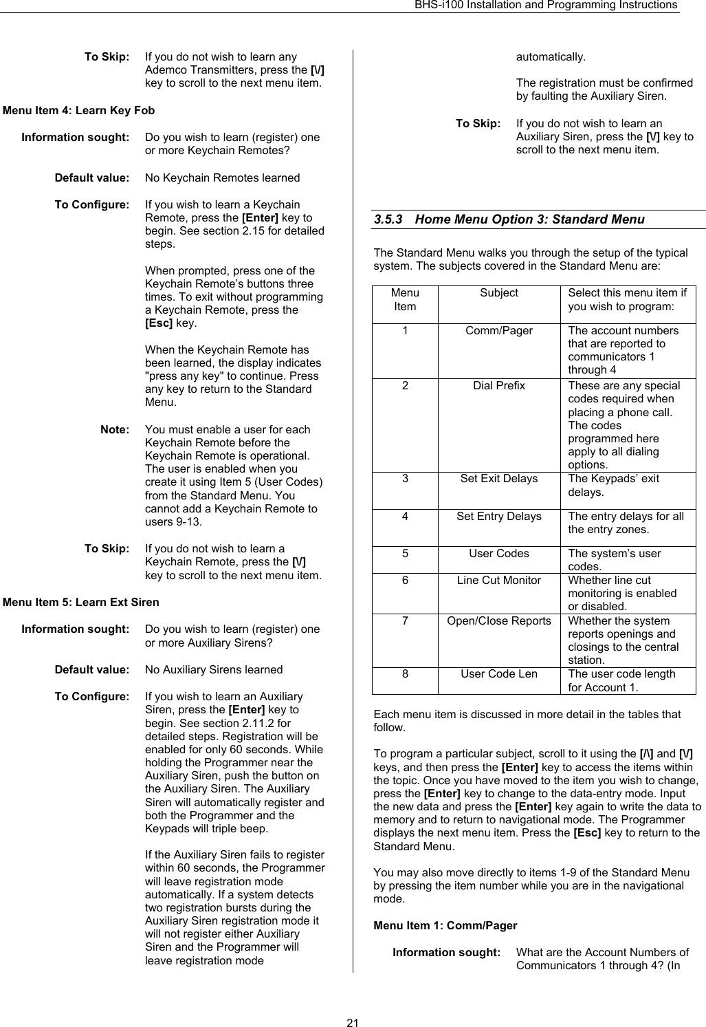 BHS-i100 Installation and Programming Instructions   21To Skip:  If you do not wish to learn any Ademco Transmitters, press the [\/] key to scroll to the next menu item.  Menu Item 4: Learn Key Fob  Information sought:  Do you wish to learn (register) one or more Keychain Remotes?  Default value:  No Keychain Remotes learned  To Configure:  If you wish to learn a Keychain Remote, press the [Enter] key to begin. See section 2.15 for detailed steps.   When prompted, press one of the Keychain Remote’s buttons three times. To exit without programming a Keychain Remote, press the [Esc] key.  When the Keychain Remote has been learned, the display indicates &quot;press any key&quot; to continue. Press any key to return to the Standard Menu.  Note:  You must enable a user for each Keychain Remote before the Keychain Remote is operational. The user is enabled when you create it using Item 5 (User Codes) from the Standard Menu. You cannot add a Keychain Remote to users 9-13.  To Skip:  If you do not wish to learn a Keychain Remote, press the [\/] key to scroll to the next menu item.  Menu Item 5: Learn Ext Siren  Information sought:  Do you wish to learn (register) one or more Auxiliary Sirens?  Default value:  No Auxiliary Sirens learned  To Configure:  If you wish to learn an Auxiliary Siren, press the [Enter] key to begin. See section 2.11.2 for detailed steps. Registration will be enabled for only 60 seconds. While holding the Programmer near the Auxiliary Siren, push the button on the Auxiliary Siren. The Auxiliary Siren will automatically register and both the Programmer and the Keypads will triple beep.   If the Auxiliary Siren fails to register within 60 seconds, the Programmer will leave registration mode automatically. If a system detects two registration bursts during the Auxiliary Siren registration mode it will not register either Auxiliary Siren and the Programmer will leave registration mode automatically.  The registration must be confirmed by faulting the Auxiliary Siren.  To Skip:  If you do not wish to learn an Auxiliary Siren, press the [\/] key to scroll to the next menu item.     3.5.3  Home Menu Option 3: Standard Menu The Standard Menu walks you through the setup of the typical system. The subjects covered in the Standard Menu are:  Menu Item Subject  Select this menu item if you wish to program: 1  Comm/Pager   The account numbers that are reported to communicators 1 through 4 2  Dial Prefix  These are any special codes required when placing a phone call. The codes programmed here apply to all dialing options. 3  Set Exit Delays  The Keypads’ exit delays. 4  Set Entry Delays  The entry delays for all the entry zones. 5  User Codes  The system’s user codes. 6  Line Cut Monitor  Whether line cut monitoring is enabled or disabled. 7  Open/CIose Reports  Whether the system reports openings and closings to the central station.  8  User Code Len  The user code length for Account 1.  Each menu item is discussed in more detail in the tables that follow.  To program a particular subject, scroll to it using the [/\] and [\/] keys, and then press the [Enter] key to access the items within the topic. Once you have moved to the item you wish to change, press the [Enter] key to change to the data-entry mode. Input the new data and press the [Enter] key again to write the data to memory and to return to navigational mode. The Programmer displays the next menu item. Press the [Esc] key to return to the Standard Menu.  You may also move directly to items 1-9 of the Standard Menu by pressing the item number while you are in the navigational mode.  Menu Item 1: Comm/Pager  Information sought:  What are the Account Numbers of Communicators 1 through 4? (In 