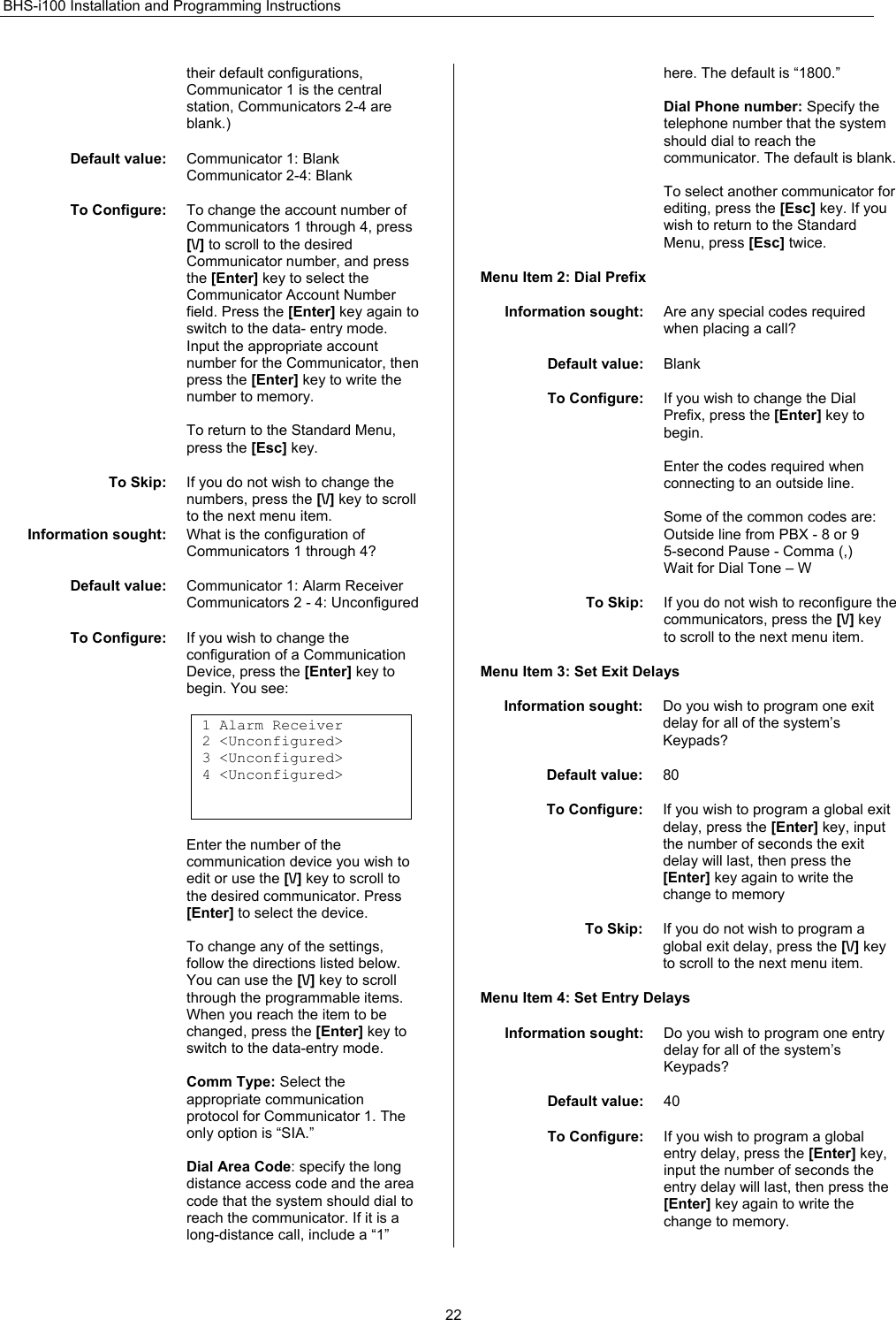 BHS-i100 Installation and Programming Instructions  22their default configurations, Communicator 1 is the central station, Communicators 2-4 are blank.)  Default value:  Communicator 1: Blank Communicator 2-4: Blank  To Configure:  To change the account number of Communicators 1 through 4, press [\/] to scroll to the desired Communicator number, and press the [Enter] key to select the Communicator Account Number field. Press the [Enter] key again to switch to the data- entry mode. Input the appropriate account number for the Communicator, then press the [Enter] key to write the number to memory.  To return to the Standard Menu, press the [Esc] key.  To Skip:  If you do not wish to change the numbers, press the [\/] key to scroll to the next menu item. Information sought:  What is the configuration of Communicators 1 through 4?  Default value:  Communicator 1: Alarm Receiver Communicators 2 - 4: Unconfigured  To Configure:  If you wish to change the configuration of a Communication Device, press the [Enter] key to begin. You see:  1 Alarm Receiver 2 &lt;Unconfigured&gt; 3 &lt;Unconfigured&gt; 4 &lt;Unconfigured&gt;    Enter the number of the communication device you wish to edit or use the [\/] key to scroll to the desired communicator. Press [Enter] to select the device.  To change any of the settings, follow the directions listed below. You can use the [\/] key to scroll through the programmable items. When you reach the item to be changed, press the [Enter] key to switch to the data-entry mode.  Comm Type: Select the appropriate communication protocol for Communicator 1. The only option is “SIA.”  Dial Area Code: specify the long distance access code and the area code that the system should dial to reach the communicator. If it is a long-distance call, include a “1” here. The default is “1800.”  Dial Phone number: Specify the telephone number that the system should dial to reach the communicator. The default is blank.  To select another communicator for editing, press the [Esc] key. If you wish to return to the Standard Menu, press [Esc] twice.  Menu Item 2: Dial Prefix  Information sought:  Are any special codes required when placing a call?  Default value:  Blank  To Configure:  If you wish to change the Dial Prefix, press the [Enter] key to begin.  Enter the codes required when connecting to an outside line.  Some of the common codes are:  Outside line from PBX - 8 or 9 5-second Pause - Comma (,)  Wait for Dial Tone – W  To Skip:  If you do not wish to reconfigure the communicators, press the [\/] key to scroll to the next menu item.  Menu Item 3: Set Exit Delays  Information sought:  Do you wish to program one exit delay for all of the system’s Keypads?  Default value:  80  To Configure:  If you wish to program a global exit delay, press the [Enter] key, input the number of seconds the exit delay will last, then press the [Enter] key again to write the change to memory  To Skip:  If you do not wish to program a global exit delay, press the [\/] key to scroll to the next menu item.  Menu Item 4: Set Entry Delays  Information sought:  Do you wish to program one entry delay for all of the system’s Keypads?  Default value:  40  To Configure:  If you wish to program a global entry delay, press the [Enter] key, input the number of seconds the entry delay will last, then press the [Enter] key again to write the change to memory.  