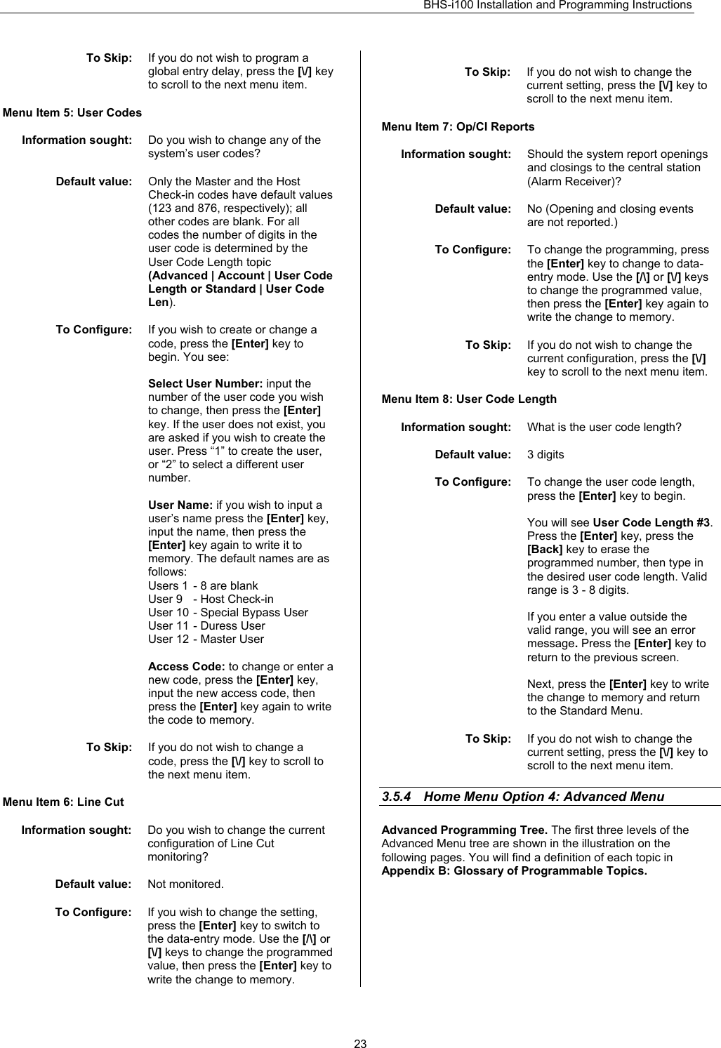 BHS-i100 Installation and Programming Instructions   23To Skip:  If you do not wish to program a global entry delay, press the [\/] key to scroll to the next menu item.  Menu Item 5: User Codes  Information sought:  Do you wish to change any of the system’s user codes?  Default value:  Only the Master and the Host Check-in codes have default values (123 and 876, respectively); all other codes are blank. For all codes the number of digits in the user code is determined by the User Code Length topic (Advanced | Account | User Code Length or Standard | User Code Len).  To Configure:  If you wish to create or change a code, press the [Enter] key to begin. You see:  Select User Number: input the number of the user code you wish to change, then press the [Enter] key. If the user does not exist, you are asked if you wish to create the user. Press “1” to create the user, or “2” to select a different user number.  User Name: if you wish to input a user’s name press the [Enter] key, input the name, then press the [Enter] key again to write it to memory. The default names are as follows: Users 1  - 8 are blank  User 9  - Host Check-in  User 10 - Special Bypass User User 11 - Duress User User 12 - Master User  Access Code: to change or enter a new code, press the [Enter] key, input the new access code, then press the [Enter] key again to write the code to memory.  To Skip:  If you do not wish to change a code, press the [\/] key to scroll to the next menu item.  Menu Item 6: Line Cut  Information sought:  Do you wish to change the current configuration of Line Cut monitoring?  Default value:  Not monitored.  To Configure:  If you wish to change the setting, press the [Enter] key to switch to the data-entry mode. Use the [/\] or [\/] keys to change the programmed value, then press the [Enter] key to write the change to memory.  To Skip:  If you do not wish to change the current setting, press the [\/] key to scroll to the next menu item.  Menu Item 7: Op/CI Reports  Information sought:  Should the system report openings and closings to the central station (Alarm Receiver)?  Default value:  No (Opening and closing events are not reported.)  To Configure:  To change the programming, press the [Enter] key to change to data-entry mode. Use the [/\] or [\/] keys to change the programmed value, then press the [Enter] key again to write the change to memory.  To Skip:  If you do not wish to change the current configuration, press the [\/] key to scroll to the next menu item.  Menu Item 8: User Code Length  Information sought:  What is the user code length?  Default value:  3 digits  To Configure:  To change the user code length, press the [Enter] key to begin.  You will see User Code Length #3. Press the [Enter] key, press the [Back] key to erase the programmed number, then type in the desired user code length. Valid range is 3 - 8 digits.  If you enter a value outside the valid range, you will see an error message. Press the [Enter] key to return to the previous screen.  Next, press the [Enter] key to write the change to memory and return to the Standard Menu.  To Skip:  If you do not wish to change the current setting, press the [\/] key to scroll to the next menu item.  3.5.4  Home Menu Option 4: Advanced Menu    Advanced Programming Tree. The first three levels of the Advanced Menu tree are shown in the illustration on the following pages. You will find a definition of each topic in Appendix B: Glossary of Programmable Topics. 