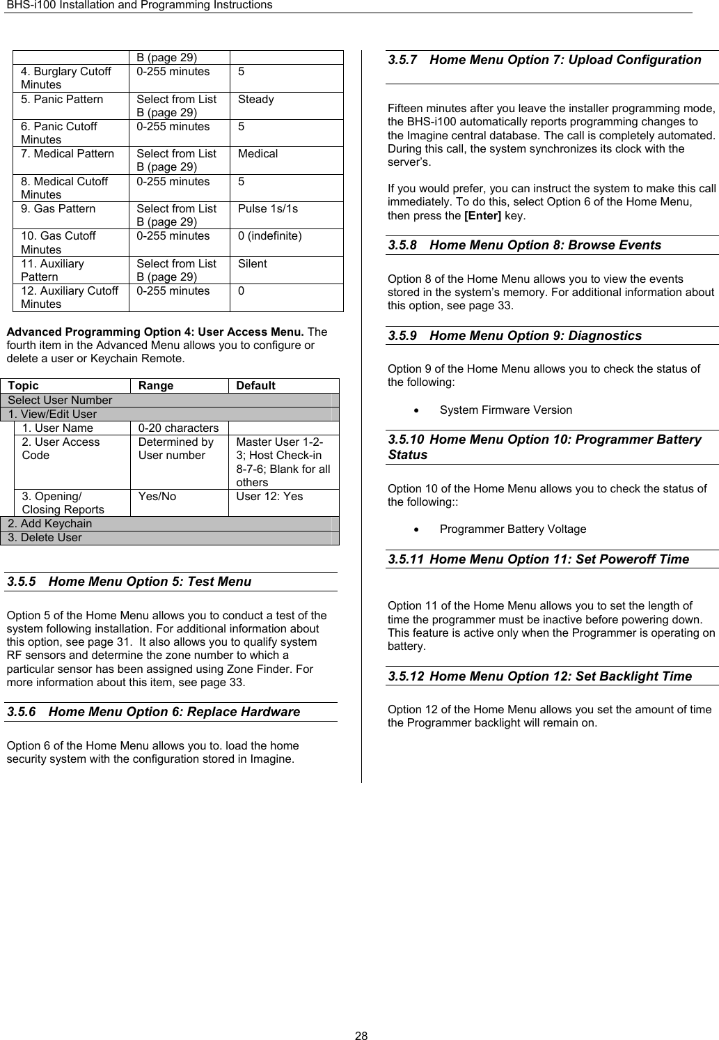 BHS-i100 Installation and Programming Instructions  28B (page 29) 4. Burglary Cutoff Minutes 0-255 minutes  5 5. Panic Pattern  Select from List B (page 29) Steady 6. Panic Cutoff Minutes 0-255 minutes  5 7. Medical Pattern  Select from List B (page 29) Medical 8. Medical Cutoff Minutes 0-255 minutes  5 9. Gas Pattern  Select from List B (page 29) Pulse 1s/1s 10. Gas Cutoff Minutes 0-255 minutes  0 (indefinite) 11. Auxiliary Pattern Select from List B (page 29) Silent 12. Auxiliary Cutoff Minutes 0-255 minutes  0  Advanced Programming Option 4: User Access Menu. The fourth item in the Advanced Menu allows you to configure or delete a user or Keychain Remote.  Topic Range Default Select User Number 1. View/Edit User 1. User Name  0-20 characters   2. User Access Code Determined by User number Master User 1-2-3; Host Check-in 8-7-6; Blank for all others 3. Opening/ Closing Reports Yes/No User 12: Yes 2. Add Keychain 3. Delete User   3.5.5  Home Menu Option 5: Test Menu    Option 5 of the Home Menu allows you to conduct a test of the system following installation. For additional information about this option, see page 31.  It also allows you to qualify system RF sensors and determine the zone number to which a particular sensor has been assigned using Zone Finder. For more information about this item, see page 33.   3.5.6  Home Menu Option 6: Replace Hardware    Option 6 of the Home Menu allows you to. load the home security system with the configuration stored in Imagine.  3.5.7  Home Menu Option 7: Upload Configuration   Fifteen minutes after you leave the installer programming mode, the BHS-i100 automatically reports programming changes to the Imagine central database. The call is completely automated. During this call, the system synchronizes its clock with the server’s.  If you would prefer, you can instruct the system to make this call immediately. To do this, select Option 6 of the Home Menu, then press the [Enter] key.  3.5.8  Home Menu Option 8: Browse Events    Option 8 of the Home Menu allows you to view the events stored in the system’s memory. For additional information about this option, see page 33.  3.5.9  Home Menu Option 9: Diagnostics Option 9 of the Home Menu allows you to check the status of the following:  •  System Firmware Version  3.5.10  Home Menu Option 10: Programmer Battery Status Option 10 of the Home Menu allows you to check the status of the following::  •  Programmer Battery Voltage       3.5.11  Home Menu Option 11: Set Poweroff Time  Option 11 of the Home Menu allows you to set the length of time the programmer must be inactive before powering down. This feature is active only when the Programmer is operating on battery.  3.5.12  Home Menu Option 12: Set Backlight Time Option 12 of the Home Menu allows you set the amount of time the Programmer backlight will remain on.      