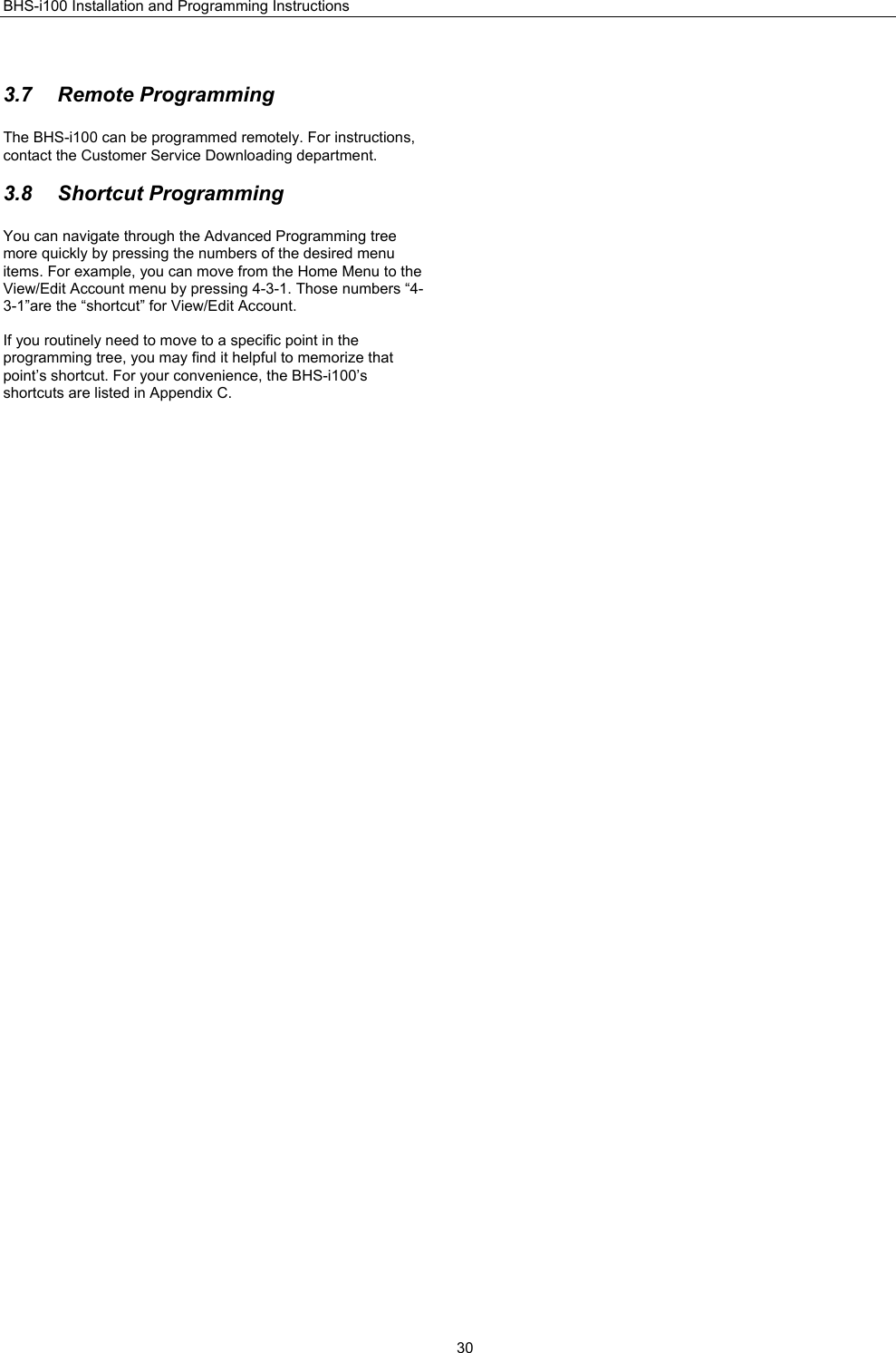 BHS-i100 Installation and Programming Instructions  30 3.7 Remote Programming The BHS-i100 can be programmed remotely. For instructions, contact the Customer Service Downloading department.  3.8 Shortcut Programming You can navigate through the Advanced Programming tree more quickly by pressing the numbers of the desired menu items. For example, you can move from the Home Menu to the View/Edit Account menu by pressing 4-3-1. Those numbers “4-3-1”are the “shortcut” for View/Edit Account.  If you routinely need to move to a specific point in the programming tree, you may find it helpful to memorize that point’s shortcut. For your convenience, the BHS-i100’s shortcuts are listed in Appendix C.  