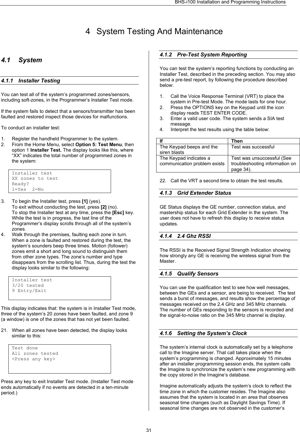 BHS-i100 Installation and Programming Instructions   31 4  System Testing And Maintenance  4.1 System   4.1.1 Installer Testing   You can test all of the system’s programmed zones/sensors, including soft-zones, in the Programmer’s Installer Test mode.   If the system fails to detect that a sensors/transmitter has been faulted and restored inspect those devices for malfunctions.  To conduct an installer test:  1.  Register the handheld Programmer to the system.  2.  From the Home Menu, select Option 5: Test Menu, then option 1 Installer Test. The display looks like this, where “XX” indicates the total number of programmed zones in the system:  Installer test XX zones to test Ready? 1=Yes  2=No  3.  To begin the Installer test, press [1] (yes). To exit without conducting the test, press [2] (no). To stop the Installer test at any time, press the [Esc] key. While the test is in progress, the last line of the Programmer’s display scrolls through all of the system’s zones. 4.  Walk through the premises, faulting each zone in turn. When a zone is faulted and restored during the test, the system’s sounders beep three times. Motion (follower) zones emit a short and long sound to distinguish them from other zone types. The zone’s number and type disappears from the scrolling list. Thus, during the test the display looks similar to the following:  Installer test 3/20 tested 9 Entry/Exit   This display indicates that: the system is in Installer Test mode, three of the system’s 20 zones have been faulted, and zone 9 (a window) is one of the zones that has not yet been faulted.  21.  When all zones have been detected, the display looks similar to this:  Test done All zones tested &lt;Press any key&gt;    Press any key to exit Installer Test mode. (Installer Test mode ends automatically if no events are detected in a ten-minute period.)   4.1.2  Pre-Test System Reporting You can test the system’s reporting functions by conducting an Installer Test, described in the preceding section. You may also send a pre-test report, by following the procedure described below:  1.  Call the Voice Response Terminal (VRT) to place the system in Pre-test Mode. The mode lasts for one hour. 2.  Press the OPTIONS key on the Keypad until the icon display reads TEST ENTER CODE. 3.  Enter a valid user code. The system sends a SIA test message. 4.  Interpret the test results using the table below:  If Then The Keypad beeps and the siren blasts Test was successful The Keypad indicates a communication problem exists Test was unsuccessful (See troubleshooting information on page 34).  22.  Call the VRT a second time to obtain the test results.  4.1.3  Grid Extender Status    GE Status displays the GE number, connection status, and mastership status for each Grid Extender in the system. The user does not have to refresh this display to receive status updates.   4.1.4  2.4 Ghz RSSI    The RSSI is the Received Signal Strength Indication showing how strongly any GE is receiving the wireless signal from the Master.   4.1.5  Qualify Sensors    You can use the qualification test to see how well messages, between the GEs and a sensor, are being to received.  The test sends a burst of messages, and results show the percentage of messages received on the 2.4 GHz and 345 MHz channels.  The number of GEs responding to the sensors is recorded and the signal-to-noise ratio on the 345 MHz channel is display.    4.1.6  Setting the System’s Clock    The system’s internal clock is automatically set by a telephone call to the Imagine server. That call takes place when the system’s programming is changed. Approximately 15 minutes after an installer programming session ends, the system calls the Imagine to synchronize the system’s new programming with the copy stored in the Imagine’s database.  Imagine automatically adjusts the system’s clock to reflect the time zone in which the customer resides. The Imagine also assumes that the system is located in an area that observes seasonal time changes (such as Daylight Savings Time). If seasonal time changes are not observed in the customer’s 