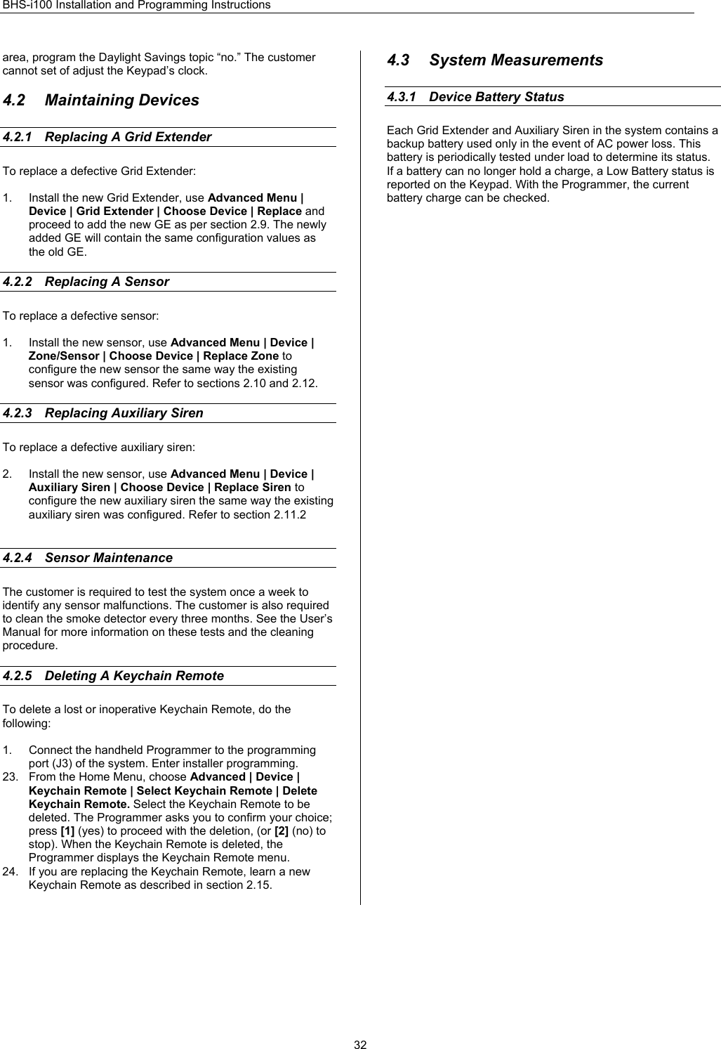 BHS-i100 Installation and Programming Instructions  32area, program the Daylight Savings topic “no.” The customer cannot set of adjust the Keypad’s clock.  4.2 Maintaining Devices 4.2.1  Replacing A Grid Extender To replace a defective Grid Extender:  1.  Install the new Grid Extender, use Advanced Menu | Device | Grid Extender | Choose Device | Replace and proceed to add the new GE as per section 2.9. The newly added GE will contain the same configuration values as the old GE.  4.2.2  Replacing A Sensor   To replace a defective sensor:  1.  Install the new sensor, use Advanced Menu | Device | Zone/Sensor | Choose Device | Replace Zone to configure the new sensor the same way the existing sensor was configured. Refer to sections 2.10 and 2.12.  4.2.3  Replacing Auxiliary Siren   To replace a defective auxiliary siren:  2.  Install the new sensor, use Advanced Menu | Device | Auxiliary Siren | Choose Device | Replace Siren to configure the new auxiliary siren the same way the existing auxiliary siren was configured. Refer to section 2.11.2   4.2.4 Sensor Maintenance The customer is required to test the system once a week to identify any sensor malfunctions. The customer is also required to clean the smoke detector every three months. See the User’s Manual for more information on these tests and the cleaning procedure.  4.2.5  Deleting A Keychain Remote To delete a lost or inoperative Keychain Remote, do the following:  1.  Connect the handheld Programmer to the programming port (J3) of the system. Enter installer programming. 23.  From the Home Menu, choose Advanced | Device | Keychain Remote | Select Keychain Remote | Delete Keychain Remote. Select the Keychain Remote to be deleted. The Programmer asks you to confirm your choice; press [1] (yes) to proceed with the deletion, (or [2] (no) to stop). When the Keychain Remote is deleted, the Programmer displays the Keychain Remote menu. 24.  If you are replacing the Keychain Remote, learn a new Keychain Remote as described in section 2.15.  4.3 System Measurements 4.3.1  Device Battery Status Each Grid Extender and Auxiliary Siren in the system contains a backup battery used only in the event of AC power loss. This battery is periodically tested under load to determine its status. If a battery can no longer hold a charge, a Low Battery status is reported on the Keypad. With the Programmer, the current battery charge can be checked.    