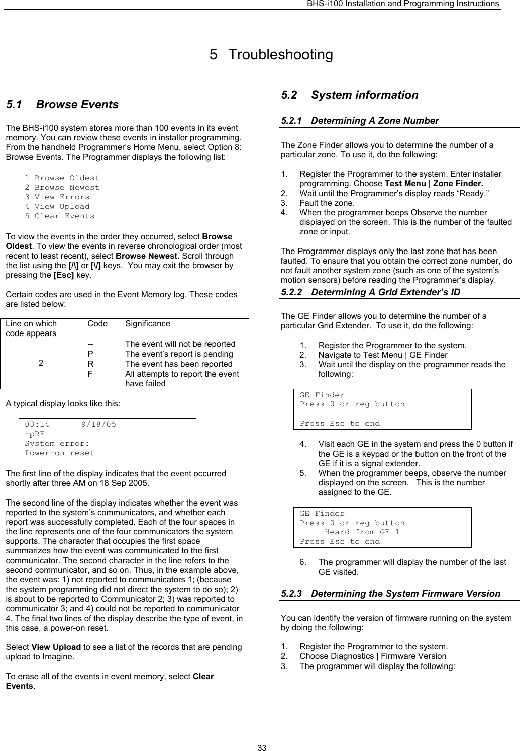 BHS-i100 Installation and Programming Instructions   33 5 Troubleshooting  5.1 Browse Events The BHS-i100 system stores more than 100 events in its event memory. You can review these events in installer programming. From the handheld Programmer’s Home Menu, select Option 8: Browse Events. The Programmer displays the following list:  1 Browse Oldest 2 Browse Newest 3 View Errors 4 View Upload 5 Clear Events  To view the events in the order they occurred, select Browse Oldest. To view the events in reverse chronological order (most recent to least recent), select Browse Newest. Scroll through the list using the [/\] or [\/] keys.  You may exit the browser by pressing the [Esc] key.  Certain codes are used in the Event Memory log. These codes are listed below:  Line on which code appears Code Significance --  The event will not be reported P  The event’s report is pending R  The event has been reported   2 F  All attempts to report the event have failed  A typical display looks like this:  03:14 9/18/05 -pRF     System error:   Power-on reset  The first line of the display indicates that the event occurred shortly after three AM on 18 Sep 2005.  The second line of the display indicates whether the event was reported to the system’s communicators, and whether each report was successfully completed. Each of the four spaces in the line represents one of the four communicators the system supports. The character that occupies the first space summarizes how the event was communicated to the first communicator. The second character in the line refers to the second communicator, and so on. Thus, in the example above, the event was: 1) not reported to communicators 1; (because the system programming did not direct the system to do so); 2) is about to be reported to Communicator 2; 3) was reported to communicator 3; and 4) could not be reported to communicator 4. The final two lines of the display describe the type of event, in this case, a power-on reset.  Select View Upload to see a list of the records that are pending upload to Imagine.  To erase all of the events in event memory, select Clear Events.  5.2 System information 5.2.1  Determining A Zone Number    The Zone Finder allows you to determine the number of a particular zone. To use it, do the following:  1.  Register the Programmer to the system. Enter installer programming. Choose Test Menu | Zone Finder. 2.  Wait until the Programmer’s display reads “Ready.” 3.  Fault the zone. 4.  When the programmer beeps Observe the number displayed on the screen. This is the number of the faulted zone or input.  The Programmer displays only the last zone that has been faulted. To ensure that you obtain the correct zone number, do not fault another system zone (such as one of the system’s motion sensors) before reading the Programmer’s display. 5.2.2 Determining A Grid Extender’s ID The GE Finder allows you to determine the number of a particular Grid Extender.  To use it, do the following:  1.  Register the Programmer to the system.  2.  Navigate to Test Menu | GE Finder 3.  Wait until the display on the programmer reads the following:  GE Finder Press 0 or reg button   Press Esc to end  4.  Visit each GE in the system and press the 0 button if the GE is a keypad or the button on the front of the GE if it is a signal extender. 5.  When the programmer beeps, observe the number displayed on the screen.   This is the number assigned to the GE.  GE Finder Press 0 or reg button      Heard from GE 1  Press Esc to end  6.  The programmer will display the number of the last GE visited.  5.2.3  Determining the System Firmware Version You can identify the version of firmware running on the system by doing the following:  1.  Register the Programmer to the system. 2.  Choose Diagnostics | Firmware Version 3.  The programmer will display the following:  