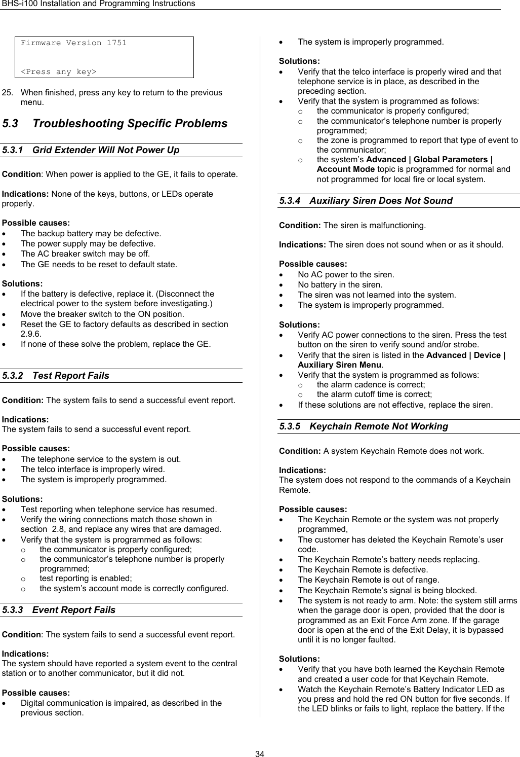 BHS-i100 Installation and Programming Instructions  34Firmware Version 1751   &lt;Press any key&gt;  25.  When finished, press any key to return to the previous menu.  5.3  Troubleshooting Specific Problems 5.3.1  Grid Extender Will Not Power Up    Condition: When power is applied to the GE, it fails to operate.  Indications: None of the keys, buttons, or LEDs operate properly.  Possible causes: •  The backup battery may be defective. •  The power supply may be defective. •  The AC breaker switch may be off. •  The GE needs to be reset to default state.  Solutions: •  If the battery is defective, replace it. (Disconnect the electrical power to the system before investigating.) •  Move the breaker switch to the ON position. •  Reset the GE to factory defaults as described in section 2.9.6. •  If none of these solve the problem, replace the GE.   5.3.2  Test Report Fails Condition: The system fails to send a successful event report.  Indications: The system fails to send a successful event report.  Possible causes: •  The telephone service to the system is out. •  The telco interface is improperly wired. •  The system is improperly programmed.  Solutions: •  Test reporting when telephone service has resumed. •  Verify the wiring connections match those shown in section  2.8, and replace any wires that are damaged. •  Verify that the system is programmed as follows: o  the communicator is properly configured; o  the communicator’s telephone number is properly programmed; o  test reporting is enabled; o  the system’s account mode is correctly configured.  5.3.3  Event Report Fails Condition: The system fails to send a successful event report.  Indications: The system should have reported a system event to the central station or to another communicator, but it did not.  Possible causes: •  Digital communication is impaired, as described in the previous section. •  The system is improperly programmed.  Solutions: •  Verify that the telco interface is properly wired and that telephone service is in place, as described in the preceding section. •  Verify that the system is programmed as follows: o  the communicator is properly configured; o  the communicator’s telephone number is properly programmed; o  the zone is programmed to report that type of event to the communicator; o the system’s Advanced | Global Parameters | Account Mode topic is programmed for normal and not programmed for local fire or local system.  5.3.4  Auxiliary Siren Does Not Sound Condition: The siren is malfunctioning.  Indications: The siren does not sound when or as it should.  Possible causes: •  No AC power to the siren. •  No battery in the siren. •  The siren was not learned into the system. •  The system is improperly programmed.  Solutions: •  Verify AC power connections to the siren. Press the test button on the siren to verify sound and/or strobe. •  Verify that the siren is listed in the Advanced | Device | Auxiliary Siren Menu. •  Verify that the system is programmed as follows: o  the alarm cadence is correct; o  the alarm cutoff time is correct; •  If these solutions are not effective, replace the siren.  5.3.5  Keychain Remote Not Working    Condition: A system Keychain Remote does not work.  Indications: The system does not respond to the commands of a Keychain Remote.  Possible causes: •  The Keychain Remote or the system was not properly programmed, •  The customer has deleted the Keychain Remote’s user code. •  The Keychain Remote’s battery needs replacing. •  The Keychain Remote is defective. •  The Keychain Remote is out of range. • The Keychain Remote’s signal is being blocked. •  The system is not ready to arm. Note: the system still arms when the garage door is open, provided that the door is programmed as an Exit Force Arm zone. If the garage door is open at the end of the Exit Delay, it is bypassed until it is no longer faulted.  Solutions: •  Verify that you have both learned the Keychain Remote and created a user code for that Keychain Remote. •  Watch the Keychain Remote’s Battery Indicator LED as you press and hold the red ON button for five seconds. If the LED blinks or fails to light, replace the battery. If the 