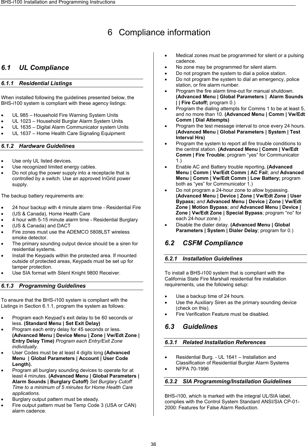 BHS-i100 Installation and Programming Instructions  36 6 Compliance information  6.1 UL Compliance 6.1.1 Residential Listings When installed following the guidelines presented below, the BHS-i100 system is compliant with these agency listings:  •  UL 985 – Household Fire Warning System Units •  UL 1023 – Household Burglar Alarm System Units •  UL 1635 – Digital Alarm Communicator system Units •  UL 1637 – Home Health Care Signaling Equipment  6.1.2 Hardware Guidelines •  Use only UL listed devices. •  Use recognized limited energy cables. •  Do not plug the power supply into a receptacle that is controlled by a switch. Use an approved InGrid power supply.  The backup battery requirements are:  •  24 hour backup with 4 minute alarm time - Residential Fire •  (US &amp; Canada), Home Health Care •  4 hour with 5-15 minute alarm time - Residential Burglary •  (US &amp; Canada) and DACT •  Fire zones must use the ADEMCO 5808LST wireless smoke detector. •  The primary sounding output device should be a siren for residential systems. •  Install the Keypads within the protected area. If mounted outside of protected areas, Keypads must be set up for tamper protection. •  Use SIA format with Silent Knight 9800 Receiver.  6.1.3 Programming Guidelines To ensure that the BHS-i100 system is compliant with the Listings in Section 6.1.1, program the system as follows:  •  Program each Keypad’s exit delay to be 60 seconds or less. (Standard Menu | Set Exit Delay) •  Program each entry delay for 45 seconds or less. (Advanced Menu | Device Menu | Zone | Vw/Edt Zone | Entry Delay Time) Program each Entry/Exit Zone individually. •  User Codes must be at least 4 digits long (Advanced Menu  | Global Parameters | Account | User Code Length). •  Program all burglary sounding devices to operate for at least 4 minutes. (Advanced Menu | Global Parameters |  Alarm Sounds | Burglary Cutoff) Set Burglary Cutoff Time to a minimum of 5 minutes for Home Health Care applications. •  Burglary output pattern must be steady. •  Fire output pattern must be Temp Code 3 (USA or CAN) alarm cadence. •  Medical zones must be programmed for silent or a pulsing cadence. •  No zone may be programmed for silent alarm. •  Do not program the system to dial a police station. •  Do not program the system to dial an emergency, police station, or fire alarm number. •  Program the fire alarm time-out for manual shutdown. (Advanced Menu | Global Parameters |  Alarm Sounds | | Fire Cutoff; program 0.) •  Program the dialing attempts for Comms 1 to be at least 5, and no more than 10. (Advanced Menu | Comm | Vw/Edt Comm | Dial Attempts) •  Program the test message interval to once every 24 hours. (Advanced Menu | Global Parameters | System | Test Interval Hrs) •  Program the system to report all fire trouble conditions to the central station. (Advanced Menu | Comm | Vw/Edt Comm | Fire Trouble; program “yes” for Communicator 1.) •  Enable AC and Battery trouble reporting. (Advanced Menu | Comm | Vw/Edt Comm | AC Fail; and Advanced Menu | Comm | Vw/Edt Comm | Low Battery; program both as “yes” for Communicator 1.) •  Do not program a 24-hour zone to allow bypassing. (Advanced Menu | Device | Zone | Vw/Edt Zone | User Bypass; and Advanced Menu | Device | Zone | Vw/Edt Zone | Motion Bypass; and Advanced Menu | Device |  Zone | Vw/Edt Zone | Special Bypass; program “no” for each 24-hour zone.) •  Disable the dialer delay. (Advanced Menu | Global Parameters | System | Dialer Delay; program for 0.)  6.2 CSFM Compliance 6.2.1  Installation Guidelines      To install a BHS-i100 system that is compliant with the California State Fire Marshall residential fire installation requirements, use the following setup:  •  Use a backup time of 24 hours. •  Use the Auxiliary Siren as the primary sounding device (check on this). •  Fire Verification Feature must be disabled.  6.3 Guidelines 6.3.1  Related Installation References •  Residential Burg. - UL 1641 – Installation and Classification of Residential Burglar Alarm Systems • NFPA 70-1996  6.3.2  SIA Programming/Installation Guidelines    BHS-i100, which is marked with the integral UL/SIA label, complies with the Control System Standard ANSI/SIA CP-01-2000: Features for False Alarm Reduction.  