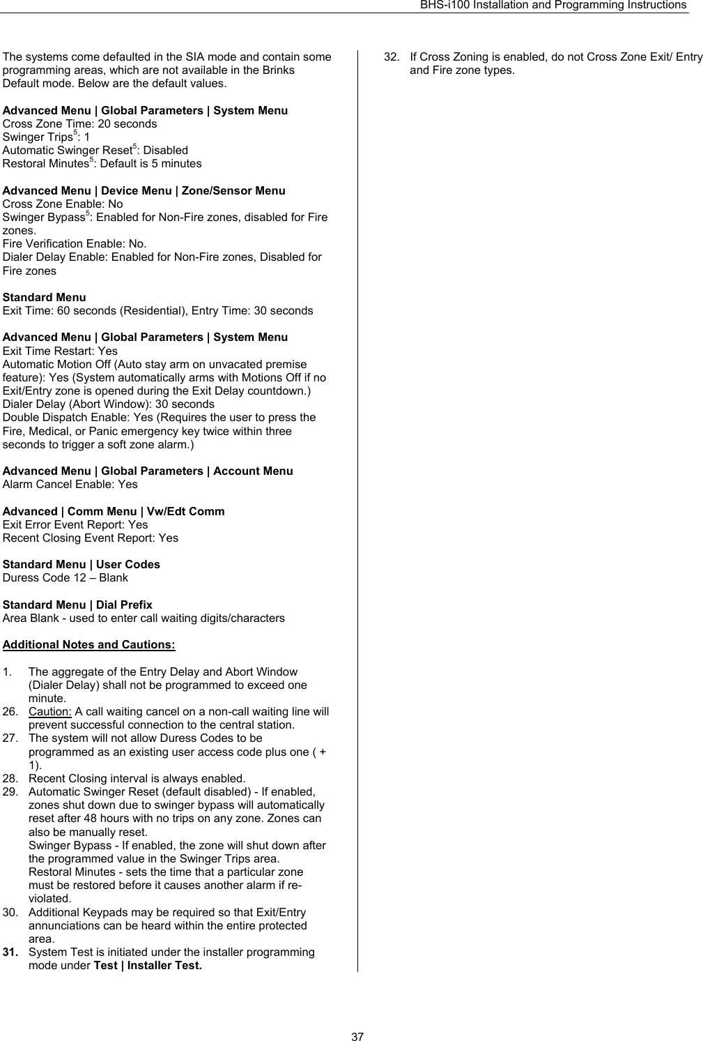 BHS-i100 Installation and Programming Instructions   37The systems come defaulted in the SIA mode and contain some programming areas, which are not available in the Brinks Default mode. Below are the default values.  Advanced Menu | Global Parameters | System Menu  Cross Zone Time: 20 seconds Swinger Trips5: 1 Automatic Swinger Reset5: Disabled Restoral Minutes5: Default is 5 minutes  Advanced Menu | Device Menu | Zone/Sensor Menu  Cross Zone Enable: No Swinger Bypass5: Enabled for Non-Fire zones, disabled for Fire zones. Fire Verification Enable: No. Dialer Delay Enable: Enabled for Non-Fire zones, Disabled for Fire zones  Standard Menu Exit Time: 60 seconds (Residential), Entry Time: 30 seconds  Advanced Menu | Global Parameters | System Menu Exit Time Restart: Yes Automatic Motion Off (Auto stay arm on unvacated premise feature): Yes (System automatically arms with Motions Off if no Exit/Entry zone is opened during the Exit Delay countdown.)  Dialer Delay (Abort Window): 30 seconds Double Dispatch Enable: Yes (Requires the user to press the Fire, Medical, or Panic emergency key twice within three seconds to trigger a soft zone alarm.)  Advanced Menu | Global Parameters | Account Menu Alarm Cancel Enable: Yes  Advanced | Comm Menu | Vw/Edt Comm Exit Error Event Report: Yes Recent Closing Event Report: Yes   Standard Menu | User Codes Duress Code 12 – Blank  Standard Menu | Dial Prefix Area Blank - used to enter call waiting digits/characters  Additional Notes and Cautions:  1.  The aggregate of the Entry Delay and Abort Window (Dialer Delay) shall not be programmed to exceed one minute. 26. Caution: A call waiting cancel on a non-call waiting line will prevent successful connection to the central station. 27.  The system will not allow Duress Codes to be programmed as an existing user access code plus one ( + 1). 28.  Recent Closing interval is always enabled. 29.  Automatic Swinger Reset (default disabled) - If enabled, zones shut down due to swinger bypass will automatically reset after 48 hours with no trips on any zone. Zones can also be manually reset.  Swinger Bypass - If enabled, the zone will shut down after the programmed value in the Swinger Trips area.  Restoral Minutes - sets the time that a particular zone must be restored before it causes another alarm if re- violated. 30.  Additional Keypads may be required so that Exit/Entry annunciations can be heard within the entire protected area. 31.  System Test is initiated under the installer programming mode under Test | Installer Test. 32.  If Cross Zoning is enabled, do not Cross Zone Exit/ Entry and Fire zone types.  