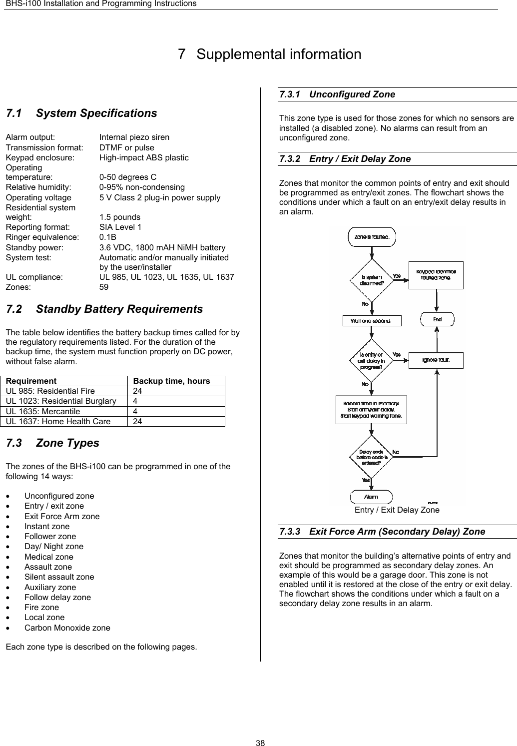 BHS-i100 Installation and Programming Instructions  38 7 Supplemental information   7.1  System Specifications  Alarm output:  Internal piezo siren Transmission format:  DTMF or pulse Keypad enclosure:  High-impact ABS plastic Operating temperature:  0-50 degrees C Relative humidity:  0-95% non-condensing Operating voltage  5 V Class 2 plug-in power supply Residential system weight:  1.5 pounds Reporting format:  SIA Level 1 Ringer equivalence:  0.1B Standby power:  3.6 VDC, 1800 mAH NiMH battery System test:  Automatic and/or manually initiated by the user/installer UL compliance:  UL 985, UL 1023, UL 1635, UL 1637 Zones: 59  7.2  Standby Battery Requirements The table below identifies the battery backup times called for by the regulatory requirements listed. For the duration of the backup time, the system must function properly on DC power, without false alarm.  Requirement  Backup time, hours UL 985: Residential Fire  24 UL 1023: Residential Burglary  4 UL 1635: Mercantile  4 UL 1637: Home Health Care  24  7.3 Zone Types The zones of the BHS-i100 can be programmed in one of the following 14 ways:  • Unconfigured zone •  Entry / exit zone •  Exit Force Arm zone • Instant zone • Follower zone •  Day/ Night zone • Medical zone • Assault zone •  Silent assault zone • Auxiliary zone •  Follow delay zone • Fire zone • Local zone •  Carbon Monoxide zone  Each zone type is described on the following pages.    7.3.1 Unconfigured Zone This zone type is used for those zones for which no sensors are installed (a disabled zone). No alarms can result from an unconfigured zone.  7.3.2  Entry / Exit Delay Zone   Zones that monitor the common points of entry and exit should be programmed as entry/exit zones. The flowchart shows the conditions under which a fault on an entry/exit delay results in an alarm.   Entry / Exit Delay Zone  7.3.3  Exit Force Arm (Secondary Delay) Zone    Zones that monitor the building’s alternative points of entry and exit should be programmed as secondary delay zones. An example of this would be a garage door. This zone is not enabled until it is restored at the close of the entry or exit delay. The flowchart shows the conditions under which a fault on a secondary delay zone results in an alarm.  