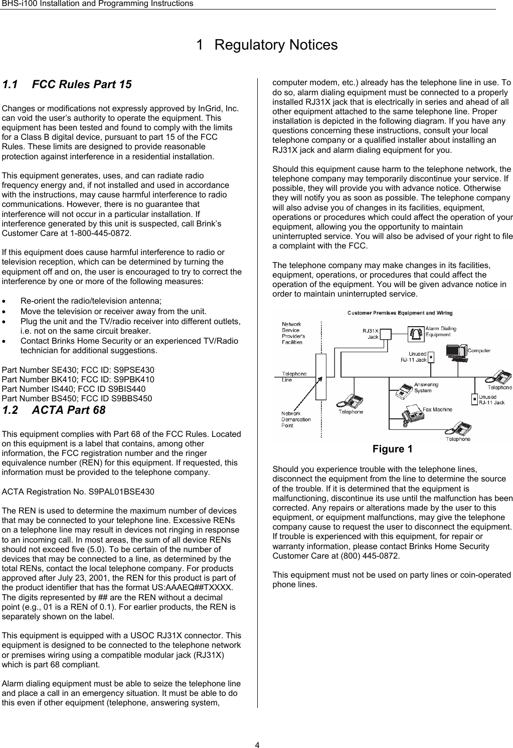 BHS-i100 Installation and Programming Instructions  41 Regulatory Notices 1.1  FCC Rules Part 15 Changes or modifications not expressly approved by InGrid, Inc. can void the user’s authority to operate the equipment. This equipment has been tested and found to comply with the limits for a Class B digital device, pursuant to part 15 of the FCC Rules. These limits are designed to provide reasonable protection against interference in a residential installation.  This equipment generates, uses, and can radiate radio frequency energy and, if not installed and used in accordance with the instructions, may cause harmful interference to radio communications. However, there is no guarantee that interference will not occur in a particular installation. If interference generated by this unit is suspected, call Brink’s Customer Care at 1-800-445-0872.  If this equipment does cause harmful interference to radio or television reception, which can be determined by turning the equipment off and on, the user is encouraged to try to correct the interference by one or more of the following measures:  •  Re-orient the radio/television antenna; •  Move the television or receiver away from the unit. •  Plug the unit and the TV/radio receiver into different outlets, i.e. not on the same circuit breaker. •  Contact Brinks Home Security or an experienced TV/Radio technician for additional suggestions.  Part Number SE430; FCC ID: S9PSE430 Part Number BK410; FCC ID: S9PBK410 Part Number IS440; FCC ID S9BIS440 Part Number BS450; FCC ID S9BBS450 1.2 ACTA Part 68 This equipment complies with Part 68 of the FCC Rules. Located on this equipment is a label that contains, among other information, the FCC registration number and the ringer equivalence number (REN) for this equipment. If requested, this information must be provided to the telephone company.  ACTA Registration No. S9PAL01BSE430  The REN is used to determine the maximum number of devices that may be connected to your telephone line. Excessive RENs on a telephone line may result in devices not ringing in response to an incoming call. In most areas, the sum of all device RENs should not exceed five (5.0). To be certain of the number of devices that may be connected to a line, as determined by the total RENs, contact the local telephone company. For products approved after July 23, 2001, the REN for this product is part of the product identifier that has the format US:AAAEQ##TXXXX. The digits represented by ## are the REN without a decimal point (e.g., 01 is a REN of 0.1). For earlier products, the REN is separately shown on the label.  This equipment is equipped with a USOC RJ31X connector. This equipment is designed to be connected to the telephone network or premises wiring using a compatible modular jack (RJ31X) which is part 68 compliant.  Alarm dialing equipment must be able to seize the telephone line and place a call in an emergency situation. It must be able to do this even if other equipment (telephone, answering system, computer modem, etc.) already has the telephone line in use. To do so, alarm dialing equipment must be connected to a properly installed RJ31X jack that is electrically in series and ahead of all other equipment attached to the same telephone line. Proper installation is depicted in the following diagram. If you have any questions concerning these instructions, consult your local telephone company or a qualified installer about installing an RJ31X jack and alarm dialing equipment for you.  Should this equipment cause harm to the telephone network, the telephone company may temporarily discontinue your service. If possible, they will provide you with advance notice. Otherwise they will notify you as soon as possible. The telephone company will also advise you of changes in its facilities, equipment, operations or procedures which could affect the operation of your equipment, allowing you the opportunity to maintain uninterrupted service. You will also be advised of your right to file a complaint with the FCC.  The telephone company may make changes in its facilities, equipment, operations, or procedures that could affect the operation of the equipment. You will be given advance notice in order to maintain uninterrupted service.   Figure 1  Should you experience trouble with the telephone lines, disconnect the equipment from the line to determine the source of the trouble. If it is determined that the equipment is malfunctioning, discontinue its use until the malfunction has been corrected. Any repairs or alterations made by the user to this equipment, or equipment malfunctions, may give the telephone company cause to request the user to disconnect the equipment. If trouble is experienced with this equipment, for repair or warranty information, please contact Brinks Home Security Customer Care at (800) 445-0872.  This equipment must not be used on party lines or coin-operated phone lines.  