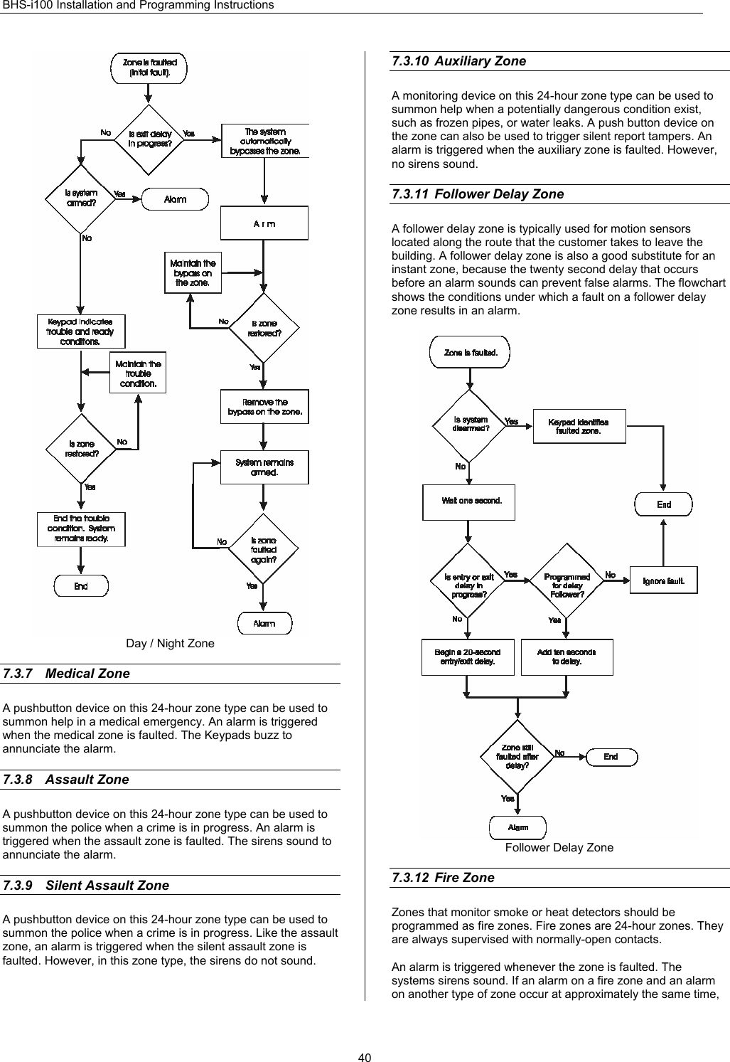 BHS-i100 Installation and Programming Instructions  40 Day / Night Zone  7.3.7 Medical Zone A pushbutton device on this 24-hour zone type can be used to summon help in a medical emergency. An alarm is triggered when the medical zone is faulted. The Keypads buzz to annunciate the alarm.  7.3.8 Assault Zone A pushbutton device on this 24-hour zone type can be used to summon the police when a crime is in progress. An alarm is triggered when the assault zone is faulted. The sirens sound to annunciate the alarm.  7.3.9  Silent Assault Zone A pushbutton device on this 24-hour zone type can be used to summon the police when a crime is in progress. Like the assault zone, an alarm is triggered when the silent assault zone is faulted. However, in this zone type, the sirens do not sound.  7.3.10 Auxiliary Zone   A monitoring device on this 24-hour zone type can be used to summon help when a potentially dangerous condition exist, such as frozen pipes, or water leaks. A push button device on the zone can also be used to trigger silent report tampers. An alarm is triggered when the auxiliary zone is faulted. However, no sirens sound.  7.3.11  Follower Delay Zone A follower delay zone is typically used for motion sensors located along the route that the customer takes to leave the building. A follower delay zone is also a good substitute for an instant zone, because the twenty second delay that occurs before an alarm sounds can prevent false alarms. The flowchart shows the conditions under which a fault on a follower delay zone results in an alarm.   Follower Delay Zone  7.3.12 Fire Zone  Zones that monitor smoke or heat detectors should be programmed as fire zones. Fire zones are 24-hour zones. They are always supervised with normally-open contacts.  An alarm is triggered whenever the zone is faulted. The systems sirens sound. If an alarm on a fire zone and an alarm on another type of zone occur at approximately the same time, 
