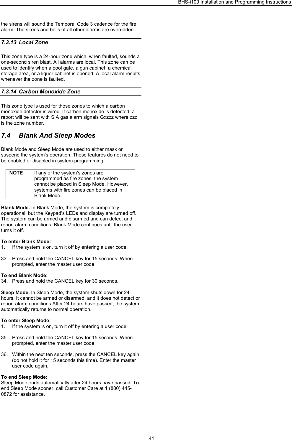 BHS-i100 Installation and Programming Instructions   41the sirens will sound the Temporal Code 3 cadence for the fire alarm. The sirens and bells of all other alarms are overridden.  7.3.13 Local Zone   This zone type is a 24-hour zone which, when faulted, sounds a one-second siren blast. All alarms are local. This zone can be used to identify when a pool gate, a gun cabinet, a chemical storage area, or a liquor cabinet is opened. A local alarm results whenever the zone is faulted.  7.3.14  Carbon Monoxide Zone This zone type is used for those zones to which a carbon monoxide detector is wired. If carbon monoxide is detected, a report will be sent with SIA gas alarm signals Gxzzz where zzz is the zone number.  7.4  Blank And Sleep Modes   Blank Mode and Sleep Mode are used to either mask or suspend the system’s operation. These features do not need to be enabled or disabled in system programming.  NOTE  If any of the system’s zones are programmed as fire zones, the system cannot be placed in Sleep Mode. However, systems with fire zones can be placed in Blank Mode.  Blank Mode. In Blank Mode, the system is completely operational, but the Keypad’s LEDs and display are turned off. The system can be armed and disarmed and can detect and report alarm conditions. Blank Mode continues until the user turns it off.  To enter Blank Mode: 1.  If the system is on, turn it off by entering a user code.  33.  Press and hold the CANCEL key for 15 seconds. When prompted, enter the master user code.  To end Blank Mode: 34.  Press and hold the CANCEL key for 30 seconds.  Sleep Mode. In Sleep Mode, the system shuts down for 24 hours. It cannot be armed or disarmed, and it does not detect or report alarm conditions After 24 hours have passed, the system automatically returns to normal operation.  To enter Sleep Mode: 1.  If the system is on, turn it off by entering a user code.  35.  Press and hold the CANCEL key for 15 seconds. When prompted, enter the master user code.  36.  Within the next ten seconds, press the CANCEL key again (do not hold it for 15 seconds this time). Enter the master user code again.  To end Sleep Mode: Sleep Mode ends automatically after 24 hours have passed. To end Sleep Mode sooner, call Customer Care at 1 (800) 445-0872 for assistance.  