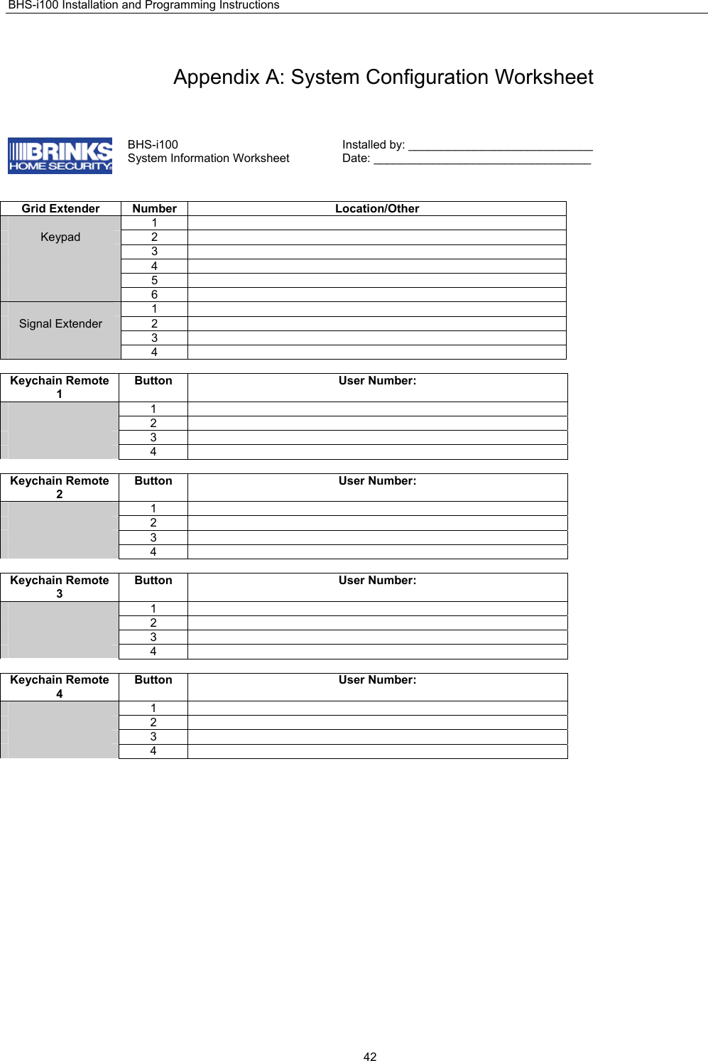 BHS-i100 Installation and Programming Instructions  42 Appendix A: System Configuration Worksheet   BHS-i100 System Information Worksheet Installed by: ____________________________ Date: _________________________________   Grid Extender  Number  Location/Other  1  Keypad 2   3   4   5   6   1  Signal Extender  2    3   4   Keychain Remote 1 Button User Number:  1   2   3   4   Keychain Remote 2 Button User Number:  1   2   3   4   Keychain Remote 3 Button User Number:  1   2   3   4   Keychain Remote 4 Button User Number:  1   2   3   4   