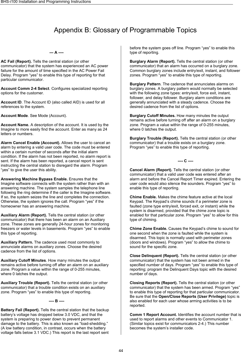 BHS-i100 Installation and Programming Instructions  44  Appendix B: Glossary of Programmable Topics  --- A ----  AC Fail (Report). Tells the central station (or other communicator) that the system has experienced an AC power failure for the amount of time specified in the AC Power Fail Delay. Program “yes” to enable this type of reporting for that particular communicator.  Account Comm 2-4 Select. Configures specialized reporting options for the customer.  Account ID. The Account ID (also called AID) is used for all references to the system.  Account Mode. See Mode (Account).  Account Name. A description of the account. It is used by the Imagine to more easily find the account. Enter as many as 24 letters or numbers.  Alarm Cancel Enable (Account). Allows the user to cancel an alarm by entering a valid user code. The code must be entered within a certain number of seconds after the initial alarm condition. If the alarm has not been reported, no alarm report is sent. If the alarm has been reported, a cancel report is sent instructing the central station to disregard the alarm. Program “yes” to give the user this ability.  Answering Machine Bypass Enable. Ensures that the Imagine software connects with the system rather than with an answering machine. The system samples the telephone line following the ring determine if the caller is the Imagine software. If so, the system seizes the line and completes the connection. Otherwise, the system ignores the call. Program “yes” if the homeowner has an answering machine.  Auxiliary Alarm (Report). Tells the central station (or other communicator) that there has been an alarm on an Auxiliary zone. These zones are generally 24-hour zones for monitoring freezers or water levels in basements. Program “yes” to enable this type of reporting.  Auxiliary Pattern. The cadence used most commonly to annunciate alarms on auxiliary zones. Choose the desired cadence from the list of options.  Auxiliary Cutoff Minutes. How many minutes the output remains active before turning off after an alarm on an auxiliary zone. Program a value within the range of 0-255 minutes, where 0 latches the output.  Auxiliary Trouble (Report). Tells the central station (or other communicator) that a trouble condition exists on an auxiliary zone. Program “yes” to enable this type of reporting.  ---- B ----  Battery Fail (Report). Tells the central station that the backup battery’s voltage has dropped below 3.0 VDC, and that the system is preparing to power down to prevent permanent damage to the battery. This is also known as “load-shedding.” (A low battery condition, in contrast, occurs when the battery voltage falls below 3.1 VDC.) This report is the last report sent before the system goes off line. Program “yes” to enable this type of reporting.  Burglary Alarm (Report). Tells the central station (or other communicator) that an alarm has occurred on a burglary zone. Common burglary zones include entry/exit, instant, and follower zones. Program “yes” to enable this type of reporting.  Burglary Pattern. The cadence that annunciates alarms on burglary zones. A burglary pattern would normally be selected with the following zone types: entry/exit, force exit, instant, follower, and delay follower. Burglary alarm conditions are generally annunciated with a steady cadence. Choose the desired cadence from the list of options.  Burglary Cutoff Minutes. How many minutes the output remains active before turning off after an alarm on a burglary zone. Program a value within the range of 0-255 minutes, where 0 latches the output.  Burglary Trouble (Report). Tells the central station (or other communicator) that a trouble exists on a burglary zone. Program “yes” to enable this type of reporting.   ---- C ----  Cancel Alarm (Report). Tells the central station (or other communicator) that a valid user code was entered after an alarm and before the Cancel Report Timer expired. Entering the user code would also silence the sounders. Program “yes” to enable this type of reporting.  Chime Enable. Makes the chime feature active at the local Keypad. The Keypad’s chime sounds if a perimeter zone is faulted (zone type entry/exit, forced exit, or instant) while the system is disarmed, provided that the chime zone topic is enabled for that particular zone. Program “yes” to allow for this type of chiming.  Chime Zone Enable. Causes the Keypad’s chime to sound for one second when the zone is faulted while the system is disarmed. This topic is normally used with perimeter zones (doors and windows). Program “yes” to allow the chime to sound for the specific zone.  Close Delinquent (Report). Tells the central station (or other communicator) that the system has not been armed in the specified number of days. Program “yes” to enable this type of reporting; program the Delinquent Days topic with the desired number of days.  Closing Reports (Report). Tells the central station (or other communicator) that the system has been armed. Program “yes” to enable this type of reporting for that particular communicator. Be sure that the Open/Close Reports (User Privilege) topic is also enabled for each user whose arming activities is to be reported.  Comm 1 Report Account. Identifies the account number that is used to report alarms and other events to Communicator 1. (Similar topics exist for communicators 2-4.) This number becomes the system’s installer code.  