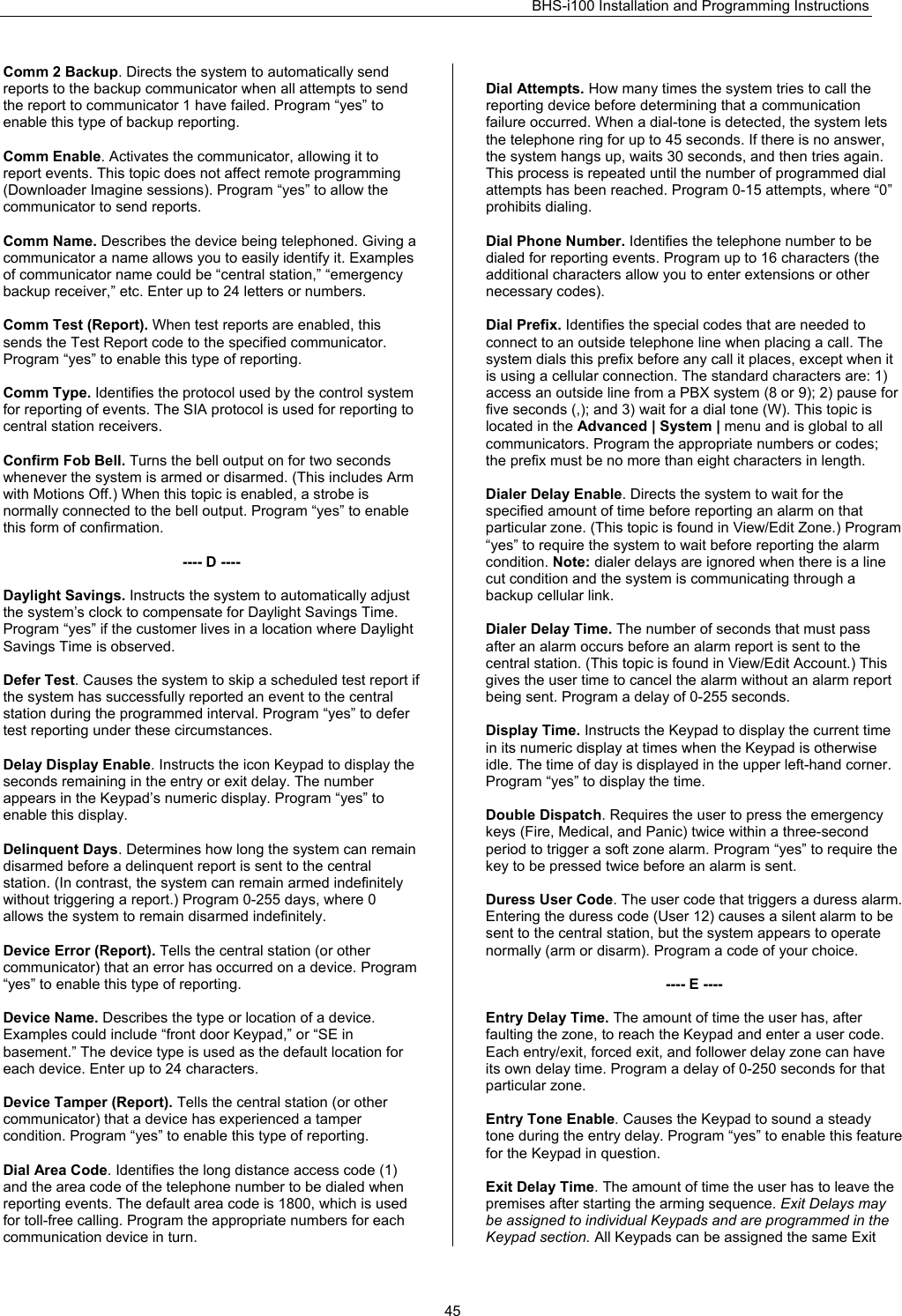 BHS-i100 Installation and Programming Instructions   45Comm 2 Backup. Directs the system to automatically send reports to the backup communicator when all attempts to send the report to communicator 1 have failed. Program “yes” to enable this type of backup reporting.  Comm Enable. Activates the communicator, allowing it to report events. This topic does not affect remote programming (Downloader Imagine sessions). Program “yes” to allow the communicator to send reports.  Comm Name. Describes the device being telephoned. Giving a communicator a name allows you to easily identify it. Examples of communicator name could be “central station,” “emergency backup receiver,” etc. Enter up to 24 letters or numbers.  Comm Test (Report). When test reports are enabled, this sends the Test Report code to the specified communicator. Program “yes” to enable this type of reporting.  Comm Type. Identifies the protocol used by the control system for reporting of events. The SIA protocol is used for reporting to central station receivers.   Confirm Fob Bell. Turns the bell output on for two seconds whenever the system is armed or disarmed. (This includes Arm with Motions Off.) When this topic is enabled, a strobe is normally connected to the bell output. Program “yes” to enable this form of confirmation.  ---- D ----  Daylight Savings. Instructs the system to automatically adjust the system’s clock to compensate for Daylight Savings Time. Program “yes” if the customer lives in a location where Daylight Savings Time is observed.  Defer Test. Causes the system to skip a scheduled test report if the system has successfully reported an event to the central station during the programmed interval. Program “yes” to defer test reporting under these circumstances.  Delay Display Enable. Instructs the icon Keypad to display the seconds remaining in the entry or exit delay. The number appears in the Keypad’s numeric display. Program “yes” to enable this display.  Delinquent Days. Determines how long the system can remain disarmed before a delinquent report is sent to the central station. (In contrast, the system can remain armed indefinitely without triggering a report.) Program 0-255 days, where 0 allows the system to remain disarmed indefinitely.  Device Error (Report). Tells the central station (or other communicator) that an error has occurred on a device. Program “yes” to enable this type of reporting.  Device Name. Describes the type or location of a device. Examples could include “front door Keypad,” or “SE in basement.” The device type is used as the default location for each device. Enter up to 24 characters.  Device Tamper (Report). Tells the central station (or other communicator) that a device has experienced a tamper condition. Program “yes” to enable this type of reporting.  Dial Area Code. Identifies the long distance access code (1) and the area code of the telephone number to be dialed when reporting events. The default area code is 1800, which is used for toll-free calling. Program the appropriate numbers for each communication device in turn.  Dial Attempts. How many times the system tries to call the reporting device before determining that a communication failure occurred. When a dial-tone is detected, the system lets the telephone ring for up to 45 seconds. If there is no answer, the system hangs up, waits 30 seconds, and then tries again. This process is repeated until the number of programmed dial attempts has been reached. Program 0-15 attempts, where “0” prohibits dialing.  Dial Phone Number. Identifies the telephone number to be dialed for reporting events. Program up to 16 characters (the additional characters allow you to enter extensions or other necessary codes).  Dial Prefix. Identifies the special codes that are needed to connect to an outside telephone line when placing a call. The system dials this prefix before any call it places, except when it is using a cellular connection. The standard characters are: 1) access an outside line from a PBX system (8 or 9); 2) pause for five seconds (,); and 3) wait for a dial tone (W). This topic is located in the Advanced | System | menu and is global to all communicators. Program the appropriate numbers or codes; the prefix must be no more than eight characters in length.  Dialer Delay Enable. Directs the system to wait for the specified amount of time before reporting an alarm on that particular zone. (This topic is found in View/Edit Zone.) Program “yes” to require the system to wait before reporting the alarm condition. Note: dialer delays are ignored when there is a line cut condition and the system is communicating through a backup cellular link.  Dialer Delay Time. The number of seconds that must pass after an alarm occurs before an alarm report is sent to the central station. (This topic is found in View/Edit Account.) This gives the user time to cancel the alarm without an alarm report being sent. Program a delay of 0-255 seconds.  Display Time. Instructs the Keypad to display the current time in its numeric display at times when the Keypad is otherwise idle. The time of day is displayed in the upper left-hand corner. Program “yes” to display the time.  Double Dispatch. Requires the user to press the emergency keys (Fire, Medical, and Panic) twice within a three-second period to trigger a soft zone alarm. Program “yes” to require the key to be pressed twice before an alarm is sent.  Duress User Code. The user code that triggers a duress alarm. Entering the duress code (User 12) causes a silent alarm to be sent to the central station, but the system appears to operate normally (arm or disarm). Program a code of your choice.  ---- E ----  Entry Delay Time. The amount of time the user has, after faulting the zone, to reach the Keypad and enter a user code. Each entry/exit, forced exit, and follower delay zone can have its own delay time. Program a delay of 0-250 seconds for that particular zone.  Entry Tone Enable. Causes the Keypad to sound a steady tone during the entry delay. Program “yes” to enable this feature for the Keypad in question.  Exit Delay Time. The amount of time the user has to leave the premises after starting the arming sequence. Exit Delays may be assigned to individual Keypads and are programmed in the Keypad section. All Keypads can be assigned the same Exit 