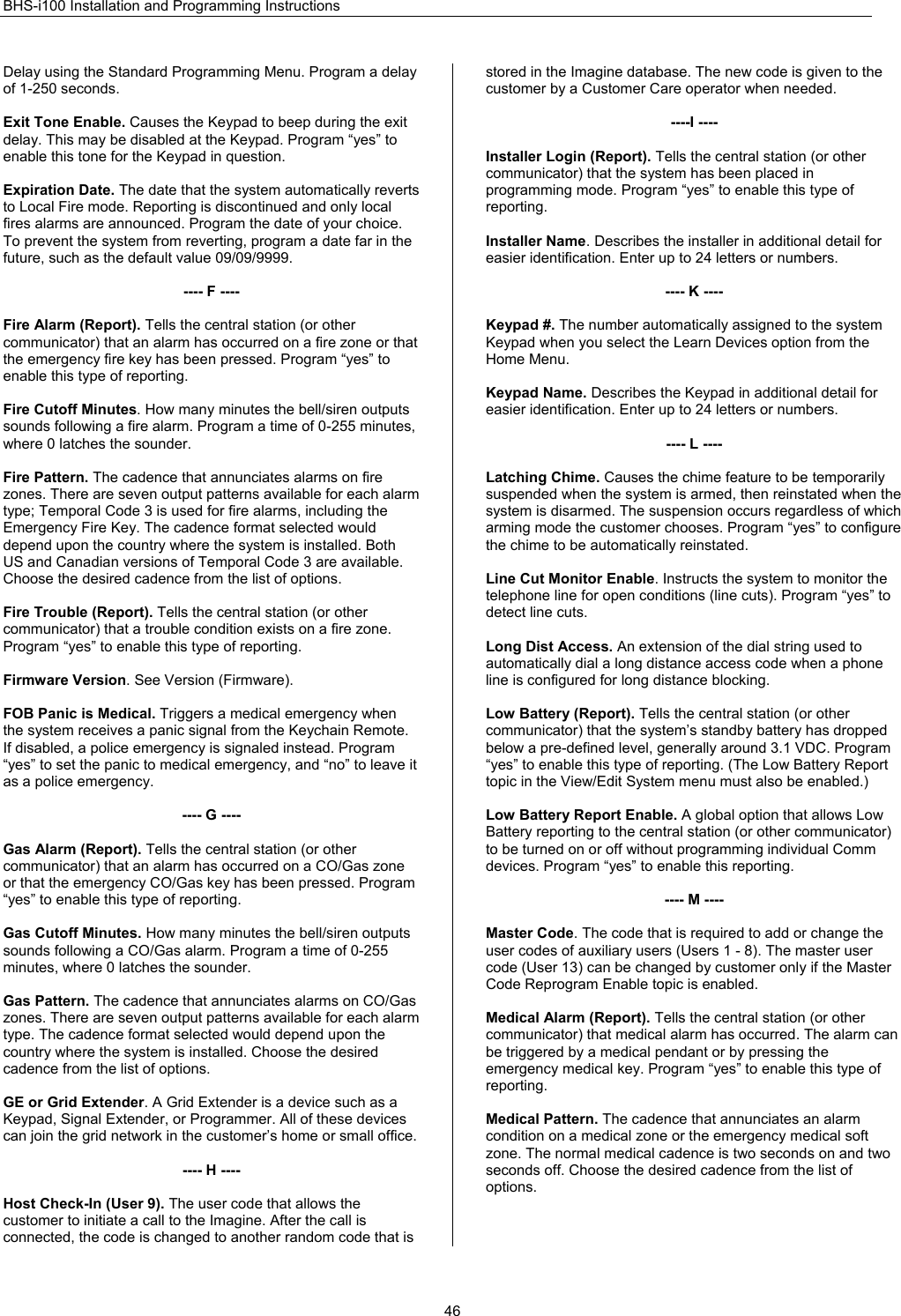 BHS-i100 Installation and Programming Instructions  46Delay using the Standard Programming Menu. Program a delay of 1-250 seconds.  Exit Tone Enable. Causes the Keypad to beep during the exit delay. This may be disabled at the Keypad. Program “yes” to enable this tone for the Keypad in question.  Expiration Date. The date that the system automatically reverts to Local Fire mode. Reporting is discontinued and only local fires alarms are announced. Program the date of your choice. To prevent the system from reverting, program a date far in the future, such as the default value 09/09/9999.  ---- F ----  Fire Alarm (Report). Tells the central station (or other communicator) that an alarm has occurred on a fire zone or that the emergency fire key has been pressed. Program “yes” to enable this type of reporting.  Fire Cutoff Minutes. How many minutes the bell/siren outputs sounds following a fire alarm. Program a time of 0-255 minutes, where 0 latches the sounder.  Fire Pattern. The cadence that annunciates alarms on fire zones. There are seven output patterns available for each alarm type; Temporal Code 3 is used for fire alarms, including the Emergency Fire Key. The cadence format selected would depend upon the country where the system is installed. Both US and Canadian versions of Temporal Code 3 are available. Choose the desired cadence from the list of options.  Fire Trouble (Report). Tells the central station (or other communicator) that a trouble condition exists on a fire zone. Program “yes” to enable this type of reporting.  Firmware Version. See Version (Firmware).  FOB Panic is Medical. Triggers a medical emergency when the system receives a panic signal from the Keychain Remote. If disabled, a police emergency is signaled instead. Program “yes” to set the panic to medical emergency, and “no” to leave it as a police emergency.  ---- G ----  Gas Alarm (Report). Tells the central station (or other communicator) that an alarm has occurred on a CO/Gas zone or that the emergency CO/Gas key has been pressed. Program “yes” to enable this type of reporting.  Gas Cutoff Minutes. How many minutes the bell/siren outputs sounds following a CO/Gas alarm. Program a time of 0-255 minutes, where 0 latches the sounder.  Gas Pattern. The cadence that annunciates alarms on CO/Gas zones. There are seven output patterns available for each alarm type. The cadence format selected would depend upon the country where the system is installed. Choose the desired cadence from the list of options.  GE or Grid Extender. A Grid Extender is a device such as a Keypad, Signal Extender, or Programmer. All of these devices can join the grid network in the customer’s home or small office.  ---- H ----  Host Check-In (User 9). The user code that allows the customer to initiate a call to the Imagine. After the call is connected, the code is changed to another random code that is stored in the Imagine database. The new code is given to the customer by a Customer Care operator when needed.  ----I ----  Installer Login (Report). Tells the central station (or other communicator) that the system has been placed in programming mode. Program “yes” to enable this type of reporting.  Installer Name. Describes the installer in additional detail for easier identification. Enter up to 24 letters or numbers.  ---- K ----  Keypad #. The number automatically assigned to the system Keypad when you select the Learn Devices option from the Home Menu.   Keypad Name. Describes the Keypad in additional detail for easier identification. Enter up to 24 letters or numbers.  ---- L ----  Latching Chime. Causes the chime feature to be temporarily suspended when the system is armed, then reinstated when the system is disarmed. The suspension occurs regardless of which arming mode the customer chooses. Program “yes” to configure the chime to be automatically reinstated.  Line Cut Monitor Enable. Instructs the system to monitor the telephone line for open conditions (line cuts). Program “yes” to detect line cuts.  Long Dist Access. An extension of the dial string used to automatically dial a long distance access code when a phone line is configured for long distance blocking.  Low Battery (Report). Tells the central station (or other communicator) that the system’s standby battery has dropped below a pre-defined level, generally around 3.1 VDC. Program “yes” to enable this type of reporting. (The Low Battery Report topic in the View/Edit System menu must also be enabled.)  Low Battery Report Enable. A global option that allows Low Battery reporting to the central station (or other communicator) to be turned on or off without programming individual Comm devices. Program “yes” to enable this reporting.  ---- M ----  Master Code. The code that is required to add or change the user codes of auxiliary users (Users 1 - 8). The master user code (User 13) can be changed by customer only if the Master Code Reprogram Enable topic is enabled.  Medical Alarm (Report). Tells the central station (or other communicator) that medical alarm has occurred. The alarm can be triggered by a medical pendant or by pressing the emergency medical key. Program “yes” to enable this type of reporting.  Medical Pattern. The cadence that annunciates an alarm condition on a medical zone or the emergency medical soft zone. The normal medical cadence is two seconds on and two seconds off. Choose the desired cadence from the list of options.  