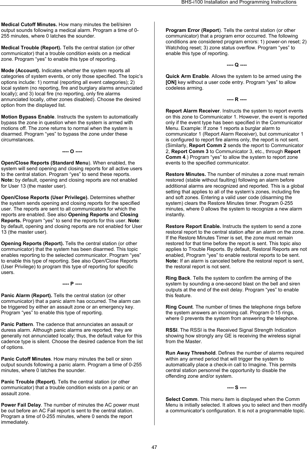 BHS-i100 Installation and Programming Instructions   47Medical Cutoff Minutes. How many minutes the bell/siren output sounds following a medical alarm. Program a time of 0-255 minutes, where 0 latches the sounder.  Medical Trouble (Report). Tells the central station (or other communicator) that a trouble condition exists on a medical zone. Program “yes” to enable this type of reporting.  Mode (Account). Indicates whether the system reports all categories of system events, or only those specified. The topic’s options include: 1) normal (reporting all event categories); 2) local system (no reporting, fire and burglary alarms annunciated locally); and 3) local fire (no reporting, only fire alarms annunciated locally, other zones disabled). Choose the desired option from the displayed list.  Motion Bypass Enable. Instructs the system to automatically bypass the zone in question when the system is armed with motions off. The zone returns to normal when the system is disarmed. Program “yes” to bypass the zone under these circumstances.  ---- O ----  Open/Close Reports (Standard Menu). When enabled, the system will send opening and closing reports for all active users to the central station. Program “yes” to send these reports. Note: by default, opening and closing reports are not enabled for User 13 (the master user).  Open/Close Reports (User Privilege). Determines whether the system sends opening and closing reports for the specified user. The reports are sent to all communicators for which the reports are enabled. See also Opening Reports and Closing Reports. Program “yes” to send the reports for this user. Note: by default, opening and closing reports are not enabled for User 13 (the master user).  Opening Reports (Report). Tells the central station (or other communicator) that the system has been disarmed. This topic enables reporting to the selected communicator. Program “yes” to enable this type of reporting. See also Open/Close Reports (User Privilege) to program this type of reporting for specific users.  ---- P ----  Panic Alarm (Report). Tells the central station (or other communicator) that a panic alarm has occurred. The alarm can be triggered by either an assault zone or an emergency key. Program “yes” to enable this type of reporting.  Panic Pattern. The cadence that annunciates an assault or duress alarm. Although panic alarms are reported, they are generally not annunciated locally; thus, the default value for this cadence type is silent. Choose the desired cadence from the list of options.  Panic Cutoff Minutes. How many minutes the bell or siren output sounds following a panic alarm. Program a time of 0-255 minutes, where 0 latches the sounder.  Panic Trouble (Report). Tells the central station (or other communicator) that a trouble condition exists on a panic or an assault zone.  Power Fail Delay. The number of minutes the AC power must be out before an AC Fail report is sent to the central station. Program a time of 0-255 minutes, where 0 sends the report immediately.  Program Error (Report). Tells the central station (or other communicator) that a program error occurred. The following conditions are considered program errors: 1) power-on reset; 2) Watchdog reset; 3) zone status overflow. Program “yes” to enable this type of reporting.  ---- Q ----  Quick Arm Enable. Allows the system to be armed using the [ON] key without a user code entry. Program “yes” to allow codeless arming.  ---- R ----  Report Alarm Receiver. Instructs the system to report events on this zone to Communicator 1. However, the event is reported only if the event type has been specified in the Communicator Menu. Example: If zone 1 reports a burglar alarm to communicator 1 (Report Alarm Receiver), but communicator 1 is configured to report fire alarms only, the report is not sent. (Similarly, Report Comm 2 sends the report to Communicator 2, Report Comm 3 to Communicator 3, etc., through Report Comm 4.) Program “yes” to allow the system to report zone events to the specified communicator.  Restore Minutes. The number of minutes a zone must remain restored (stable without faulting) following an alarm before additional alarms are recognized and reported. This is a global setting that applies to all of the system’s zones, including fire and soft zones. Entering a valid user code (disarming the system) clears the Restore Minutes timer. Program 0-255 minutes, where 0 allows the system to recognize a new alarm instantly.  Restore Report Enable. Instructs the system to send a zone restoral report to the central station after an alarm on the zone. If the Restore Minutes Timer is set, the zone must remain restored for that time before the report is sent. This topic also applies to Trouble Reports. By default, Restoral Reports are not enabled, Program “yes” to enable restoral reports to be sent. Note: If an alarm is canceled before the restoral report is sent, the restoral report is not sent.  Ring Back. Tells the system to confirm the arming of the system by sounding a one-second blast on the bell and siren outputs at the end of the exit delay. Program “yes” to enable this feature.  Ring Count. The number of times the telephone rings before the system answers an incoming call. Program 0-15 rings, where 0 prevents the system from answering the telephone.  RSSI. The RSSI is the Received Signal Strength Indication showing how strongly any GE is receiving the wireless signal from the Master.   Run Away Threshold. Defines the number of alarms required within any armed period that will trigger the system to automatically place a check-in call to Imagine. This permits central station personnel the opportunity to disable the offending zone and/or system.  ---- S ----  Select Comm. This menu item is displayed when the Comm Menu is initially selected. It allows you to select and then modify a communicator’s configuration. It is not a programmable topic.  