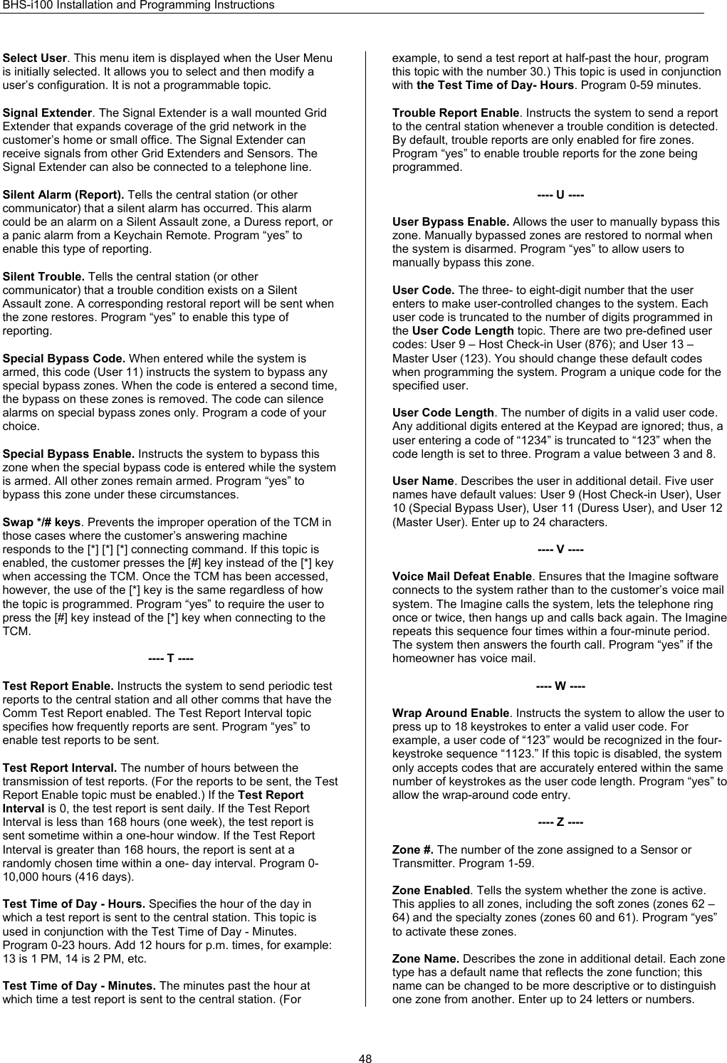 BHS-i100 Installation and Programming Instructions  48Select User. This menu item is displayed when the User Menu is initially selected. It allows you to select and then modify a user’s configuration. It is not a programmable topic.  Signal Extender. The Signal Extender is a wall mounted Grid Extender that expands coverage of the grid network in the customer’s home or small office. The Signal Extender can receive signals from other Grid Extenders and Sensors. The Signal Extender can also be connected to a telephone line.  Silent Alarm (Report). Tells the central station (or other communicator) that a silent alarm has occurred. This alarm could be an alarm on a Silent Assault zone, a Duress report, or a panic alarm from a Keychain Remote. Program “yes” to enable this type of reporting.  Silent Trouble. Tells the central station (or other communicator) that a trouble condition exists on a Silent Assault zone. A corresponding restoral report will be sent when the zone restores. Program “yes” to enable this type of reporting.  Special Bypass Code. When entered while the system is armed, this code (User 11) instructs the system to bypass any special bypass zones. When the code is entered a second time, the bypass on these zones is removed. The code can silence alarms on special bypass zones only. Program a code of your choice.  Special Bypass Enable. Instructs the system to bypass this zone when the special bypass code is entered while the system is armed. All other zones remain armed. Program “yes” to bypass this zone under these circumstances.  Swap */# keys. Prevents the improper operation of the TCM in those cases where the customer’s answering machine responds to the [*] [*] [*] connecting command. If this topic is enabled, the customer presses the [#] key instead of the [*] key when accessing the TCM. Once the TCM has been accessed, however, the use of the [*] key is the same regardless of how the topic is programmed. Program “yes” to require the user to press the [#] key instead of the [*] key when connecting to the TCM.  ---- T ----  Test Report Enable. Instructs the system to send periodic test reports to the central station and all other comms that have the Comm Test Report enabled. The Test Report Interval topic specifies how frequently reports are sent. Program “yes” to enable test reports to be sent.  Test Report Interval. The number of hours between the transmission of test reports. (For the reports to be sent, the Test Report Enable topic must be enabled.) If the Test Report Interval is 0, the test report is sent daily. If the Test Report Interval is less than 168 hours (one week), the test report is sent sometime within a one-hour window. If the Test Report Interval is greater than 168 hours, the report is sent at a randomly chosen time within a one- day interval. Program 0-10,000 hours (416 days).  Test Time of Day - Hours. Specifies the hour of the day in which a test report is sent to the central station. This topic is used in conjunction with the Test Time of Day - Minutes. Program 0-23 hours. Add 12 hours for p.m. times, for example: 13 is 1 PM, 14 is 2 PM, etc.  Test Time of Day - Minutes. The minutes past the hour at which time a test report is sent to the central station. (For example, to send a test report at half-past the hour, program this topic with the number 30.) This topic is used in conjunction with the Test Time of Day- Hours. Program 0-59 minutes.  Trouble Report Enable. Instructs the system to send a report to the central station whenever a trouble condition is detected. By default, trouble reports are only enabled for fire zones. Program “yes” to enable trouble reports for the zone being programmed.  ---- U ----  User Bypass Enable. Allows the user to manually bypass this zone. Manually bypassed zones are restored to normal when the system is disarmed. Program “yes” to allow users to manually bypass this zone.  User Code. The three- to eight-digit number that the user enters to make user-controlled changes to the system. Each user code is truncated to the number of digits programmed in the User Code Length topic. There are two pre-defined user codes: User 9 – Host Check-in User (876); and User 13 – Master User (123). You should change these default codes when programming the system. Program a unique code for the specified user.  User Code Length. The number of digits in a valid user code. Any additional digits entered at the Keypad are ignored; thus, a user entering a code of “1234” is truncated to “123” when the code length is set to three. Program a value between 3 and 8.  User Name. Describes the user in additional detail. Five user names have default values: User 9 (Host Check-in User), User 10 (Special Bypass User), User 11 (Duress User), and User 12 (Master User). Enter up to 24 characters.  ---- V ----  Voice Mail Defeat Enable. Ensures that the Imagine software connects to the system rather than to the customer’s voice mail system. The Imagine calls the system, lets the telephone ring once or twice, then hangs up and calls back again. The Imagine repeats this sequence four times within a four-minute period. The system then answers the fourth call. Program “yes” if the homeowner has voice mail.  ---- W ----  Wrap Around Enable. Instructs the system to allow the user to press up to 18 keystrokes to enter a valid user code. For example, a user code of “123” would be recognized in the four-keystroke sequence “1123.” If this topic is disabled, the system only accepts codes that are accurately entered within the same number of keystrokes as the user code length. Program “yes” to allow the wrap-around code entry.  ---- Z ----  Zone #. The number of the zone assigned to a Sensor or Transmitter. Program 1-59.  Zone Enabled. Tells the system whether the zone is active. This applies to all zones, including the soft zones (zones 62 – 64) and the specialty zones (zones 60 and 61). Program “yes” to activate these zones.  Zone Name. Describes the zone in additional detail. Each zone type has a default name that reflects the zone function; this name can be changed to be more descriptive or to distinguish one zone from another. Enter up to 24 letters or numbers. 