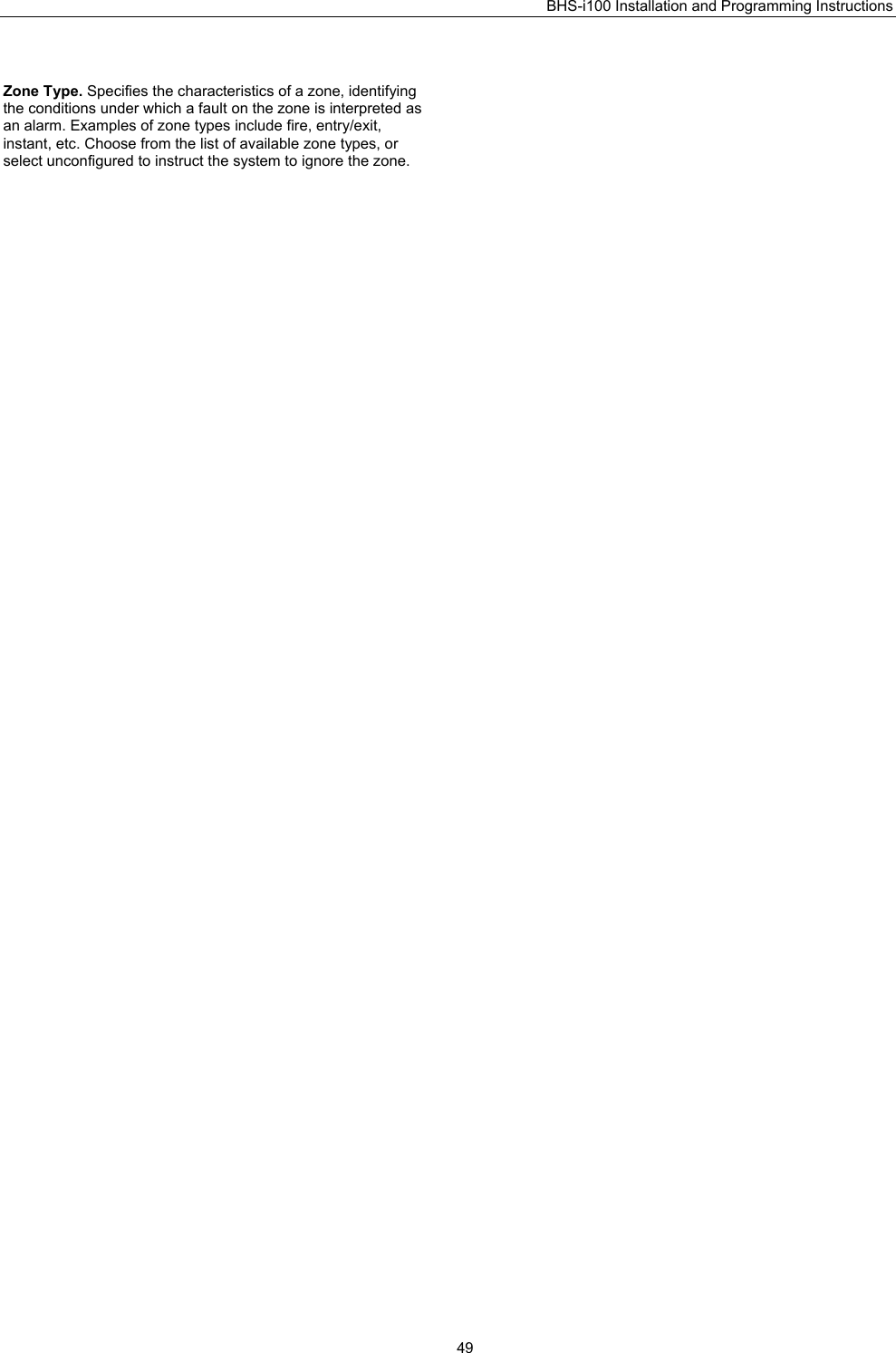 BHS-i100 Installation and Programming Instructions   49 Zone Type. Specifies the characteristics of a zone, identifying the conditions under which a fault on the zone is interpreted as an alarm. Examples of zone types include fire, entry/exit, instant, etc. Choose from the list of available zone types, or select unconfigured to instruct the system to ignore the zone.   